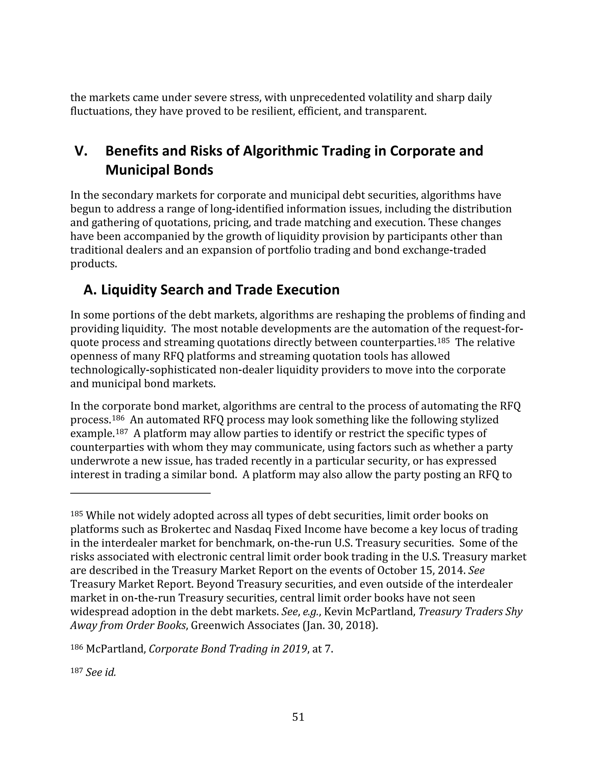51
the markets came under severe stress, with unprecedented volatility and sharp daily
fluctuations, they have proved to be resilient, efficient, and transparent.
V. Benefits and Risks of Algorithmic Trading in Corporate and
Municipal Bonds
In the secondary markets for corporate and municipal debt securities, algorithms have
begun to address a range of long-identified information issues, including the distribution
and gathering of quotations, pricing, and trade matching and execution. These changes
have been accompanied by the growth of liquidity provision by participants other than
traditional dealers and an expansion of portfolio trading and bond exchange-traded
products.
A. Liquidity Search and Trade Execution
In some portions of the debt markets, algorithms are reshaping the problems of finding and
providing liquidity. The most notable developments are the automation of the request-for-
quote process and streaming quotations directly between counterparties.185 The relative
openness of many RFQ platforms and streaming quotation tools has allowed
technologically-sophisticated non-dealer liquidity providers to move into the corporate
and municipal bond markets.
In the corporate bond market, algorithms are central to the process of automating the RFQ
process.186 An automated RFQ process may look something like the following stylized
example.187 A platform may allow parties to identify or restrict the specific types of
counterparties with whom they may communicate, using factors such as whether a party
underwrote a new issue, has traded recently in a particular security, or has expressed
interest in trading a similar bond. A platform may also allow the party posting an RFQ to
185 While not widely adopted across all types of debt securities, limit order books on
platforms such as Brokertec and Nasdaq Fixed Income have become a key locus of trading
in the interdealer market for benchmark, on-the-run U.S. Treasury securities. Some of the
risks associated with electronic central limit order book trading in the U.S. Treasury market
are described in the Treasury Market Report on the events of October 15, 2014. See
Treasury Market Report. Beyond Treasury securities, and even outside of the interdealer
market in on-the-run Treasury securities, central limit order books have not seen
widespread adoption in the debt markets. See, e.g., Kevin McPartland, Treasury Traders Shy
Away from Order Books, Greenwich Associates (Jan. 30, 2018).
186 McPartland, Corporate Bond Trading in 2019, at 7.
187 See id.
 