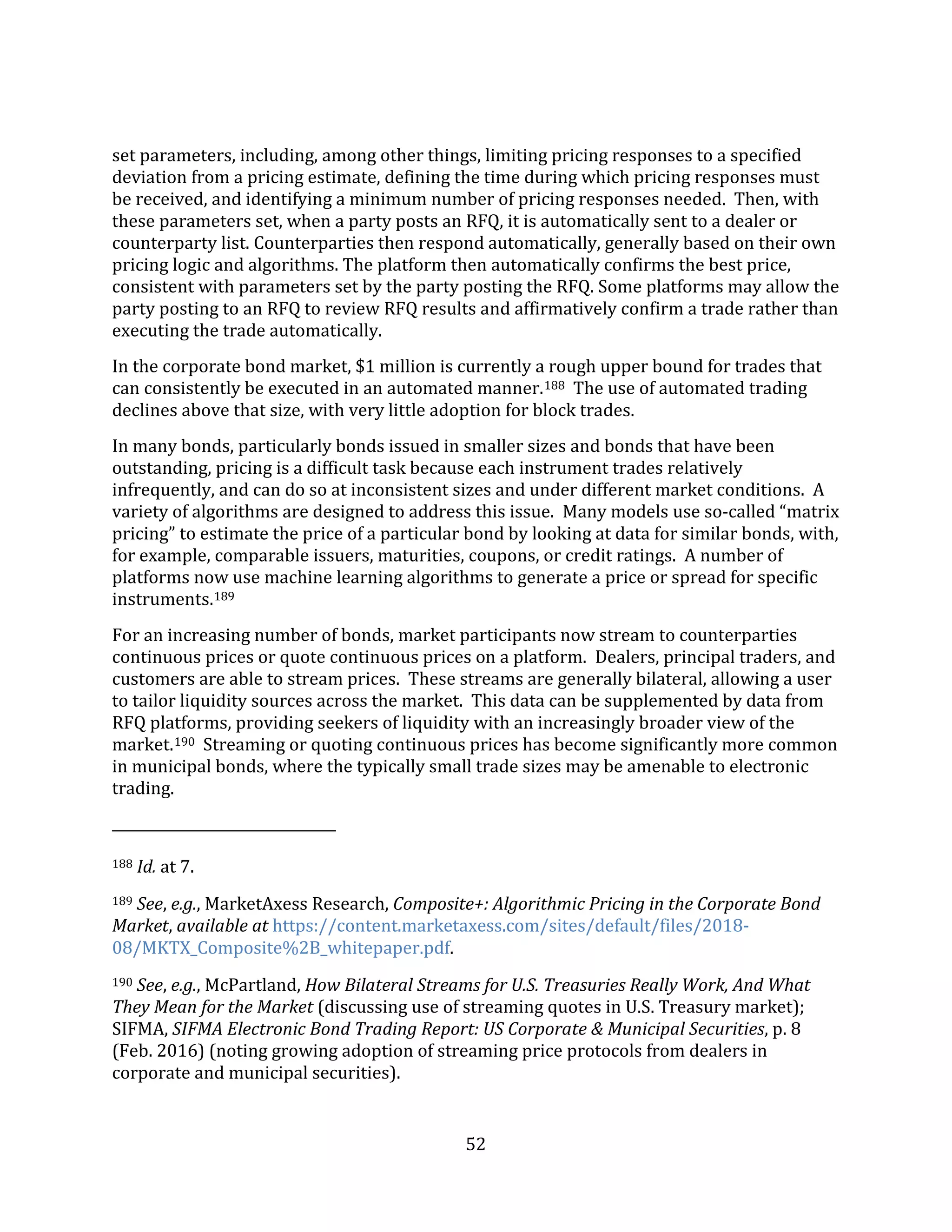 52
set parameters, including, among other things, limiting pricing responses to a specified
deviation from a pricing estimate, defining the time during which pricing responses must
be received, and identifying a minimum number of pricing responses needed. Then, with
these parameters set, when a party posts an RFQ, it is automatically sent to a dealer or
counterparty list. Counterparties then respond automatically, generally based on their own
pricing logic and algorithms. The platform then automatically confirms the best price,
consistent with parameters set by the party posting the RFQ. Some platforms may allow the
party posting to an RFQ to review RFQ results and affirmatively confirm a trade rather than
executing the trade automatically.
In the corporate bond market, $1 million is currently a rough upper bound for trades that
can consistently be executed in an automated manner.188 The use of automated trading
declines above that size, with very little adoption for block trades.
In many bonds, particularly bonds issued in smaller sizes and bonds that have been
outstanding, pricing is a difficult task because each instrument trades relatively
infrequently, and can do so at inconsistent sizes and under different market conditions. A
variety of algorithms are designed to address this issue. Many models use so-called “matrix
pricing” to estimate the price of a particular bond by looking at data for similar bonds, with,
for example, comparable issuers, maturities, coupons, or credit ratings. A number of
platforms now use machine learning algorithms to generate a price or spread for specific
instruments.189
For an increasing number of bonds, market participants now stream to counterparties
continuous prices or quote continuous prices on a platform. Dealers, principal traders, and
customers are able to stream prices. These streams are generally bilateral, allowing a user
to tailor liquidity sources across the market. This data can be supplemented by data from
RFQ platforms, providing seekers of liquidity with an increasingly broader view of the
market.190 Streaming or quoting continuous prices has become significantly more common
in municipal bonds, where the typically small trade sizes may be amenable to electronic
trading.
188 Id. at 7.
189 See, e.g., MarketAxess Research, Composite+: Algorithmic Pricing in the Corporate Bond
Market, available at https://content.marketaxess.com/sites/default/files/2018-
08/MKTX_Composite%2B_whitepaper.pdf.
190 See, e.g., McPartland, How Bilateral Streams for U.S. Treasuries Really Work, And What
They Mean for the Market (discussing use of streaming quotes in U.S. Treasury market);
SIFMA, SIFMA Electronic Bond Trading Report: US Corporate & Municipal Securities, p. 8
(Feb. 2016) (noting growing adoption of streaming price protocols from dealers in
corporate and municipal securities).
 