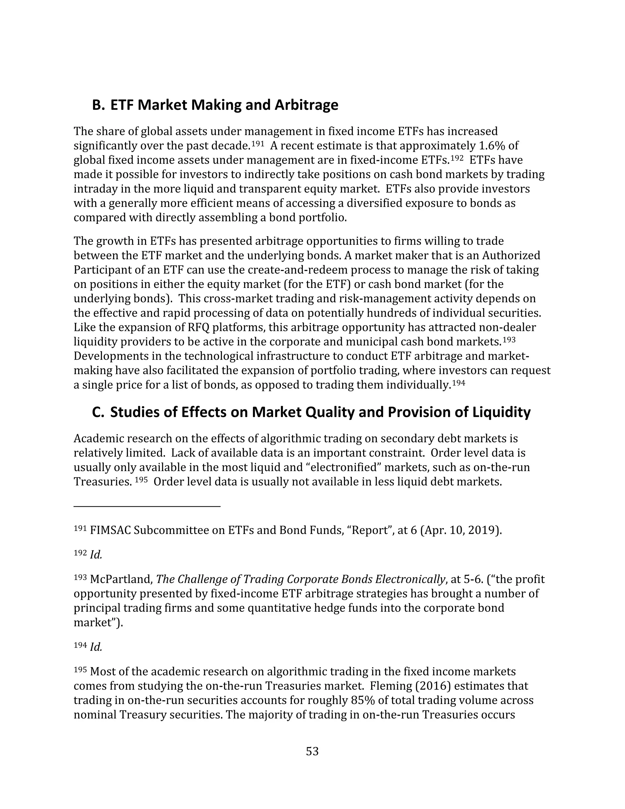53
B. ETF Market Making and Arbitrage
The share of global assets under management in fixed income ETFs has increased
significantly over the past decade.191 A recent estimate is that approximately 1.6% of
global fixed income assets under management are in fixed-income ETFs.192 ETFs have
made it possible for investors to indirectly take positions on cash bond markets by trading
intraday in the more liquid and transparent equity market. ETFs also provide investors
with a generally more efficient means of accessing a diversified exposure to bonds as
compared with directly assembling a bond portfolio.
The growth in ETFs has presented arbitrage opportunities to firms willing to trade
between the ETF market and the underlying bonds. A market maker that is an Authorized
Participant of an ETF can use the create-and-redeem process to manage the risk of taking
on positions in either the equity market (for the ETF) or cash bond market (for the
underlying bonds). This cross-market trading and risk-management activity depends on
the effective and rapid processing of data on potentially hundreds of individual securities.
Like the expansion of RFQ platforms, this arbitrage opportunity has attracted non-dealer
liquidity providers to be active in the corporate and municipal cash bond markets.193
Developments in the technological infrastructure to conduct ETF arbitrage and market-
making have also facilitated the expansion of portfolio trading, where investors can request
a single price for a list of bonds, as opposed to trading them individually.194
C. Studies of Effects on Market Quality and Provision of Liquidity
Academic research on the effects of algorithmic trading on secondary debt markets is
relatively limited. Lack of available data is an important constraint. Order level data is
usually only available in the most liquid and “electronified” markets, such as on-the-run
Treasuries. 195 Order level data is usually not available in less liquid debt markets.
191 FIMSAC Subcommittee on ETFs and Bond Funds, “Report”, at 6 (Apr. 10, 2019).
192 Id.
193 McPartland, The Challenge of Trading Corporate Bonds Electronically, at 5-6. (“the profit
opportunity presented by fixed-income ETF arbitrage strategies has brought a number of
principal trading firms and some quantitative hedge funds into the corporate bond
market”).
194 Id.
195 Most of the academic research on algorithmic trading in the fixed income markets
comes from studying the on-the-run Treasuries market. Fleming (2016) estimates that
trading in on-the-run securities accounts for roughly 85% of total trading volume across
nominal Treasury securities. The majority of trading in on-the-run Treasuries occurs
 