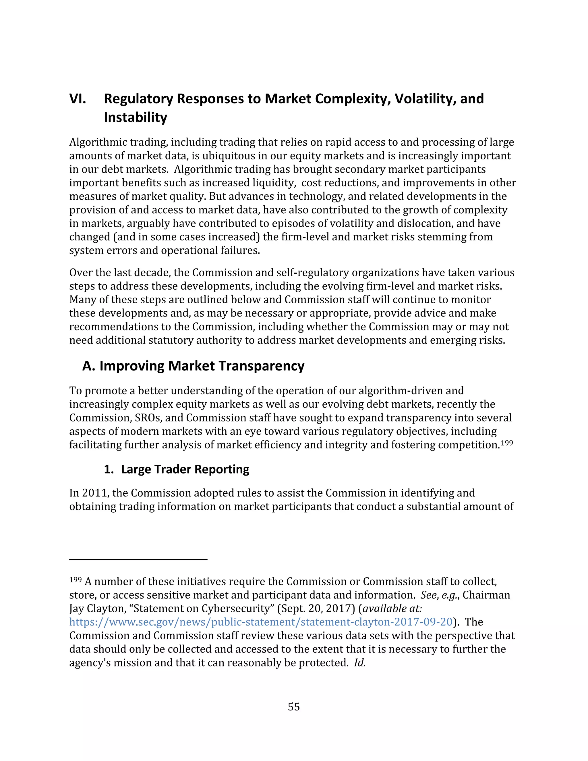 55
VI. Regulatory Responses to Market Complexity, Volatility, and
Instability
Algorithmic trading, including trading that relies on rapid access to and processing of large
amounts of market data, is ubiquitous in our equity markets and is increasingly important
in our debt markets. Algorithmic trading has brought secondary market participants
important benefits such as increased liquidity, cost reductions, and improvements in other
measures of market quality. But advances in technology, and related developments in the
provision of and access to market data, have also contributed to the growth of complexity
in markets, arguably have contributed to episodes of volatility and dislocation, and have
changed (and in some cases increased) the firm-level and market risks stemming from
system errors and operational failures.
Over the last decade, the Commission and self-regulatory organizations have taken various
steps to address these developments, including the evolving firm-level and market risks.
Many of these steps are outlined below and Commission staff will continue to monitor
these developments and, as may be necessary or appropriate, provide advice and make
recommendations to the Commission, including whether the Commission may or may not
need additional statutory authority to address market developments and emerging risks.
A. Improving Market Transparency
To promote a better understanding of the operation of our algorithm-driven and
increasingly complex equity markets as well as our evolving debt markets, recently the
Commission, SROs, and Commission staff have sought to expand transparency into several
aspects of modern markets with an eye toward various regulatory objectives, including
facilitating further analysis of market efficiency and integrity and fostering competition.199
1. Large Trader Reporting
In 2011, the Commission adopted rules to assist the Commission in identifying and
obtaining trading information on market participants that conduct a substantial amount of
199 A number of these initiatives require the Commission or Commission staff to collect,
store, or access sensitive market and participant data and information. See, e.g., Chairman
Jay Clayton, “Statement on Cybersecurity” (Sept. 20, 2017) (available at:
https://www.sec.gov/news/public-statement/statement-clayton-2017-09-20). The
Commission and Commission staff review these various data sets with the perspective that
data should only be collected and accessed to the extent that it is necessary to further the
agency’s mission and that it can reasonably be protected. Id.
 