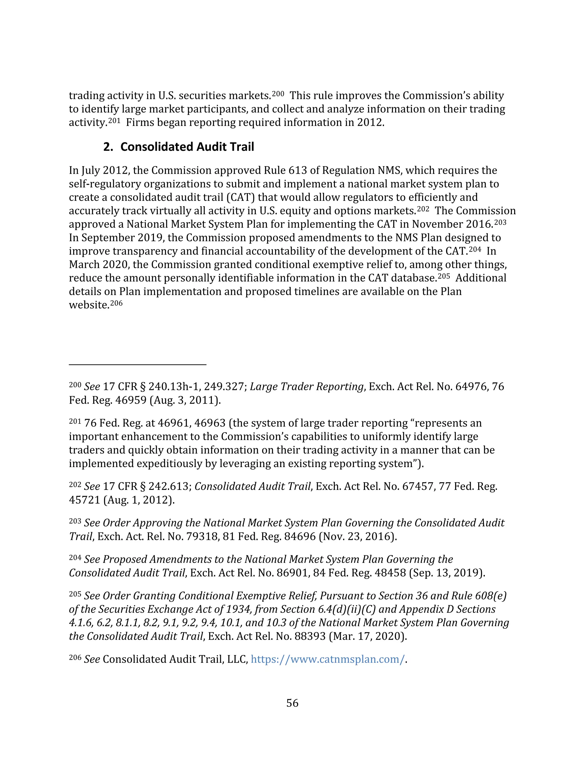 56
trading activity in U.S. securities markets.200 This rule improves the Commission’s ability
to identify large market participants, and collect and analyze information on their trading
activity.201 Firms began reporting required information in 2012.
2. Consolidated Audit Trail
In July 2012, the Commission approved Rule 613 of Regulation NMS, which requires the
self-regulatory organizations to submit and implement a national market system plan to
create a consolidated audit trail (CAT) that would allow regulators to efficiently and
accurately track virtually all activity in U.S. equity and options markets.202 The Commission
approved a National Market System Plan for implementing the CAT in November 2016.203
In September 2019, the Commission proposed amendments to the NMS Plan designed to
improve transparency and financial accountability of the development of the CAT.204 In
March 2020, the Commission granted conditional exemptive relief to, among other things,
reduce the amount personally identifiable information in the CAT database.205 Additional
details on Plan implementation and proposed timelines are available on the Plan
website.206
200 See 17 CFR § 240.13h-1, 249.327; Large Trader Reporting, Exch. Act Rel. No. 64976, 76
Fed. Reg. 46959 (Aug. 3, 2011).
201 76 Fed. Reg. at 46961, 46963 (the system of large trader reporting “represents an
important enhancement to the Commission’s capabilities to uniformly identify large
traders and quickly obtain information on their trading activity in a manner that can be
implemented expeditiously by leveraging an existing reporting system”).
202 See 17 CFR § 242.613; Consolidated Audit Trail, Exch. Act Rel. No. 67457, 77 Fed. Reg.
45721 (Aug. 1, 2012).
203 See Order Approving the National Market System Plan Governing the Consolidated Audit
Trail, Exch. Act. Rel. No. 79318, 81 Fed. Reg. 84696 (Nov. 23, 2016).
204 See Proposed Amendments to the National Market System Plan Governing the
Consolidated Audit Trail, Exch. Act Rel. No. 86901, 84 Fed. Reg. 48458 (Sep. 13, 2019).
205 See Order Granting Conditional Exemptive Relief, Pursuant to Section 36 and Rule 608(e)
of the Securities Exchange Act of 1934, from Section 6.4(d)(ii)(C) and Appendix D Sections
4.1.6, 6.2, 8.1.1, 8.2, 9.1, 9.2, 9.4, 10.1, and 10.3 of the National Market System Plan Governing
the Consolidated Audit Trail, Exch. Act Rel. No. 88393 (Mar. 17, 2020).
206 See Consolidated Audit Trail, LLC, https://www.catnmsplan.com/.
 