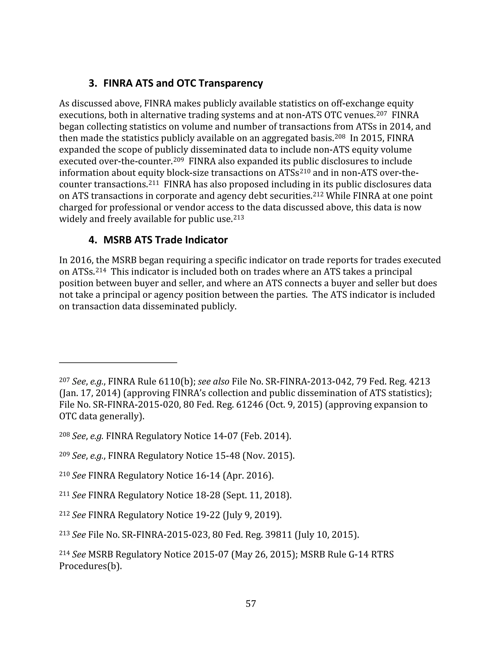 57
3. FINRA ATS and OTC Transparency
As discussed above, FINRA makes publicly available statistics on off-exchange equity
executions, both in alternative trading systems and at non-ATS OTC venues.207 FINRA
began collecting statistics on volume and number of transactions from ATSs in 2014, and
then made the statistics publicly available on an aggregated basis.208 In 2015, FINRA
expanded the scope of publicly disseminated data to include non-ATS equity volume
executed over-the-counter.209 FINRA also expanded its public disclosures to include
information about equity block-size transactions on ATSs210 and in non-ATS over-the-
counter transactions.211 FINRA has also proposed including in its public disclosures data
on ATS transactions in corporate and agency debt securities.212 While FINRA at one point
charged for professional or vendor access to the data discussed above, this data is now
widely and freely available for public use.213
4. MSRB ATS Trade Indicator
In 2016, the MSRB began requiring a specific indicator on trade reports for trades executed
on ATSs.214 This indicator is included both on trades where an ATS takes a principal
position between buyer and seller, and where an ATS connects a buyer and seller but does
not take a principal or agency position between the parties. The ATS indicator is included
on transaction data disseminated publicly.
207 See, e.g., FINRA Rule 6110(b); see also File No. SR-FINRA-2013-042, 79 Fed. Reg. 4213
(Jan. 17, 2014) (approving FINRA’s collection and public dissemination of ATS statistics);
File No. SR-FINRA-2015-020, 80 Fed. Reg. 61246 (Oct. 9, 2015) (approving expansion to
OTC data generally).
208 See, e.g. FINRA Regulatory Notice 14-07 (Feb. 2014).
209 See, e.g., FINRA Regulatory Notice 15-48 (Nov. 2015).
210 See FINRA Regulatory Notice 16-14 (Apr. 2016).
211 See FINRA Regulatory Notice 18-28 (Sept. 11, 2018).
212 See FINRA Regulatory Notice 19-22 (July 9, 2019).
213 See File No. SR-FINRA-2015-023, 80 Fed. Reg. 39811 (July 10, 2015).
214 See MSRB Regulatory Notice 2015-07 (May 26, 2015); MSRB Rule G-14 RTRS
Procedures(b).
 