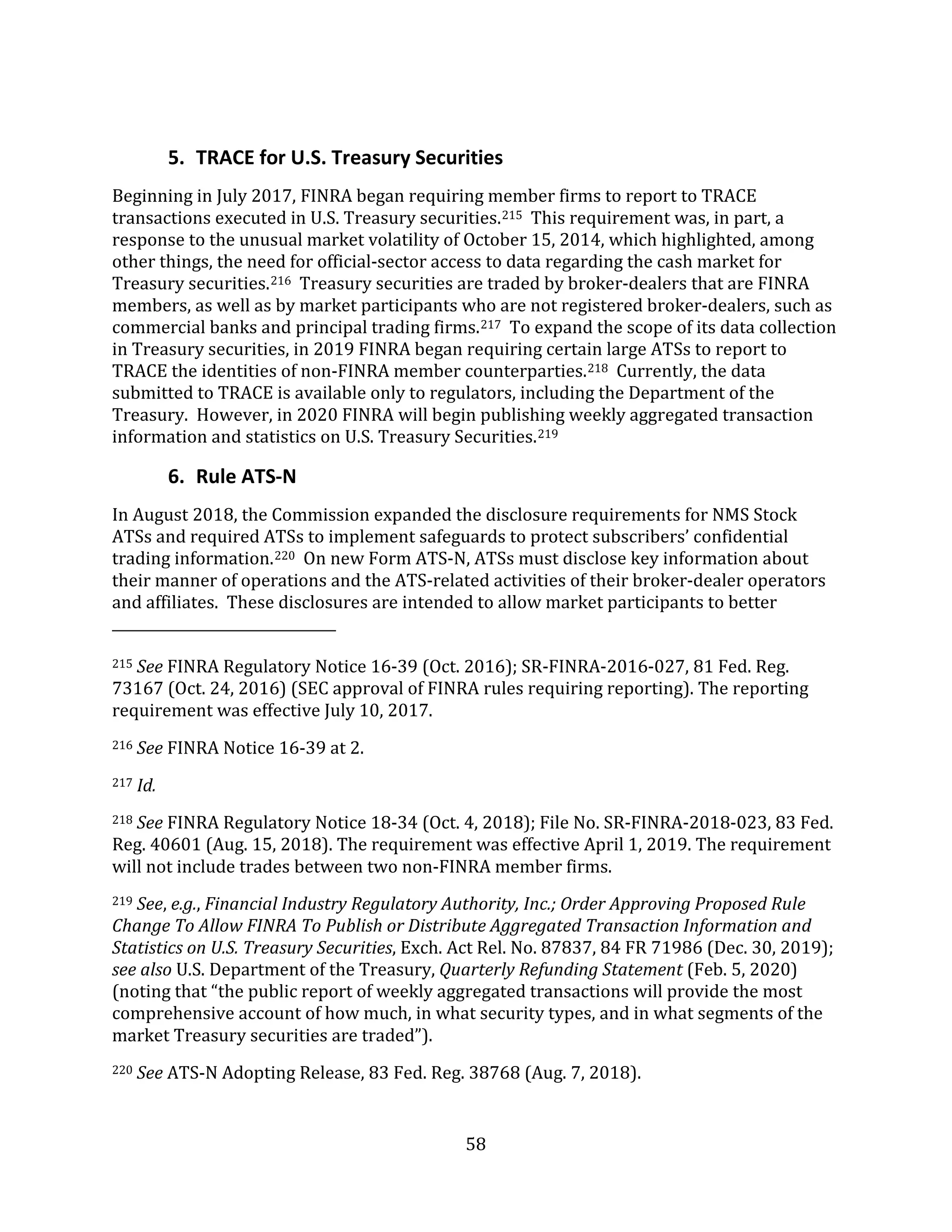 58
5. TRACE for U.S. Treasury Securities
Beginning in July 2017, FINRA began requiring member firms to report to TRACE
transactions executed in U.S. Treasury securities.215 This requirement was, in part, a
response to the unusual market volatility of October 15, 2014, which highlighted, among
other things, the need for official-sector access to data regarding the cash market for
Treasury securities.216 Treasury securities are traded by broker-dealers that are FINRA
members, as well as by market participants who are not registered broker-dealers, such as
commercial banks and principal trading firms.217 To expand the scope of its data collection
in Treasury securities, in 2019 FINRA began requiring certain large ATSs to report to
TRACE the identities of non-FINRA member counterparties.218 Currently, the data
submitted to TRACE is available only to regulators, including the Department of the
Treasury. However, in 2020 FINRA will begin publishing weekly aggregated transaction
information and statistics on U.S. Treasury Securities.219
6. Rule ATS-N
In August 2018, the Commission expanded the disclosure requirements for NMS Stock
ATSs and required ATSs to implement safeguards to protect subscribers’ confidential
trading information.220 On new Form ATS-N, ATSs must disclose key information about
their manner of operations and the ATS-related activities of their broker-dealer operators
and affiliates. These disclosures are intended to allow market participants to better
215 See FINRA Regulatory Notice 16-39 (Oct. 2016); SR-FINRA-2016-027, 81 Fed. Reg.
73167 (Oct. 24, 2016) (SEC approval of FINRA rules requiring reporting). The reporting
requirement was effective July 10, 2017.
216 See FINRA Notice 16-39 at 2.
217 Id.
218 See FINRA Regulatory Notice 18-34 (Oct. 4, 2018); File No. SR-FINRA-2018-023, 83 Fed.
Reg. 40601 (Aug. 15, 2018). The requirement was effective April 1, 2019. The requirement
will not include trades between two non-FINRA member firms.
219 See, e.g., Financial Industry Regulatory Authority, Inc.; Order Approving Proposed Rule
Change To Allow FINRA To Publish or Distribute Aggregated Transaction Information and
Statistics on U.S. Treasury Securities, Exch. Act Rel. No. 87837, 84 FR 71986 (Dec. 30, 2019);
see also U.S. Department of the Treasury, Quarterly Refunding Statement (Feb. 5, 2020)
(noting that “the public report of weekly aggregated transactions will provide the most
comprehensive account of how much, in what security types, and in what segments of the
market Treasury securities are traded”).
220 See ATS-N Adopting Release, 83 Fed. Reg. 38768 (Aug. 7, 2018).
 