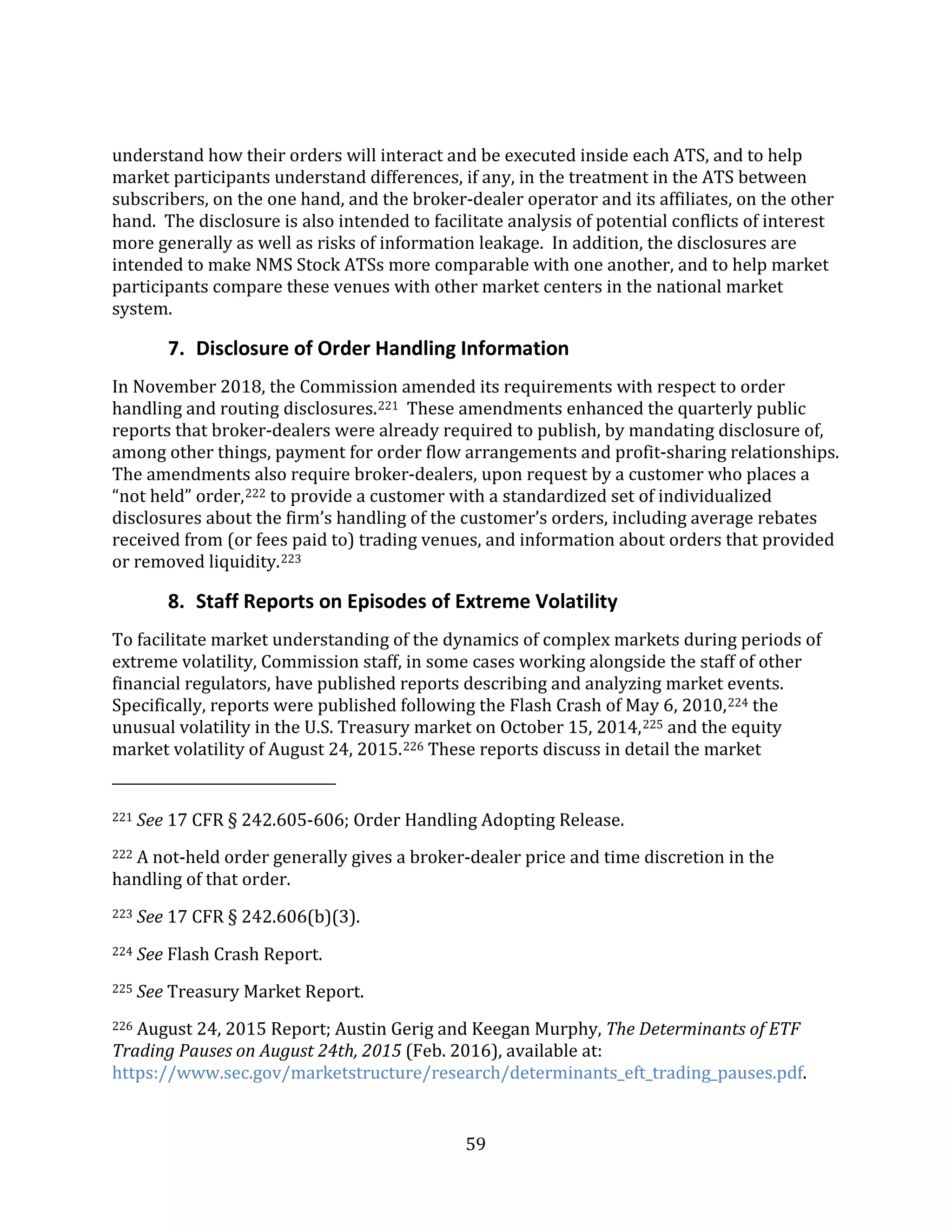 59
understand how their orders will interact and be executed inside each ATS, and to help
market participants understand differences, if any, in the treatment in the ATS between
subscribers, on the one hand, and the broker-dealer operator and its affiliates, on the other
hand. The disclosure is also intended to facilitate analysis of potential conflicts of interest
more generally as well as risks of information leakage. In addition, the disclosures are
intended to make NMS Stock ATSs more comparable with one another, and to help market
participants compare these venues with other market centers in the national market
system.
7. Disclosure of Order Handling Information
In November 2018, the Commission amended its requirements with respect to order
handling and routing disclosures.221 These amendments enhanced the quarterly public
reports that broker-dealers were already required to publish, by mandating disclosure of,
among other things, payment for order flow arrangements and profit-sharing relationships.
The amendments also require broker-dealers, upon request by a customer who places a
“not held” order,222 to provide a customer with a standardized set of individualized
disclosures about the firm’s handling of the customer’s orders, including average rebates
received from (or fees paid to) trading venues, and information about orders that provided
or removed liquidity.223
8. Staff Reports on Episodes of Extreme Volatility
To facilitate market understanding of the dynamics of complex markets during periods of
extreme volatility, Commission staff, in some cases working alongside the staff of other
financial regulators, have published reports describing and analyzing market events.
Specifically, reports were published following the Flash Crash of May 6, 2010,224 the
unusual volatility in the U.S. Treasury market on October 15, 2014,225 and the equity
market volatility of August 24, 2015.226 These reports discuss in detail the market
221 See 17 CFR § 242.605-606; Order Handling Adopting Release.
222 A not-held order generally gives a broker-dealer price and time discretion in the
handling of that order.
223 See 17 CFR § 242.606(b)(3).
224 See Flash Crash Report.
225 See Treasury Market Report.
226 August 24, 2015 Report; Austin Gerig and Keegan Murphy, The Determinants of ETF
Trading Pauses on August 24th, 2015 (Feb. 2016), available at:
https://www.sec.gov/marketstructure/research/determinants_eft_trading_pauses.pdf.
 