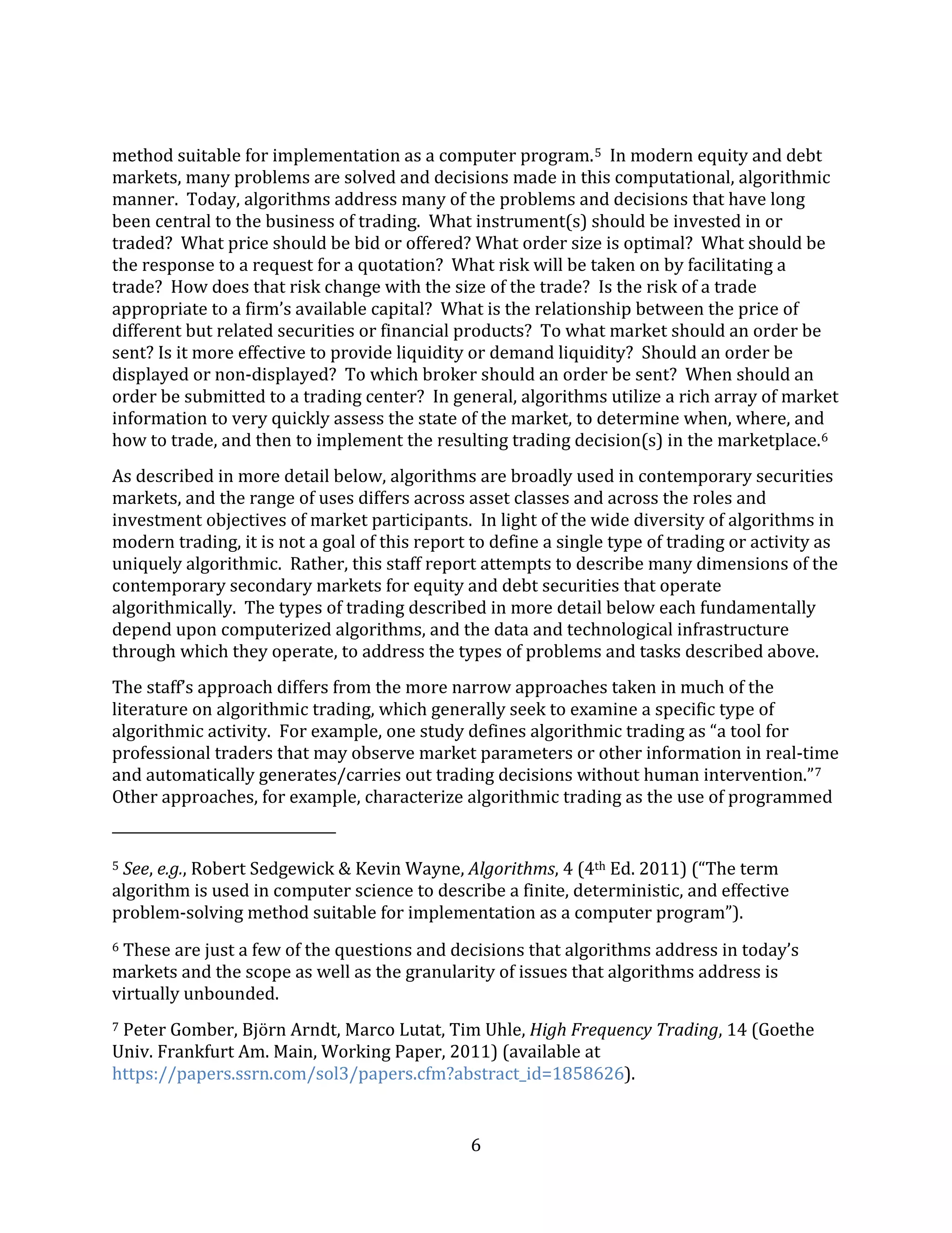 6
method suitable for implementation as a computer program.5 In modern equity and debt
markets, many problems are solved and decisions made in this computational, algorithmic
manner. Today, algorithms address many of the problems and decisions that have long
been central to the business of trading. What instrument(s) should be invested in or
traded? What price should be bid or offered? What order size is optimal? What should be
the response to a request for a quotation? What risk will be taken on by facilitating a
trade? How does that risk change with the size of the trade? Is the risk of a trade
appropriate to a firm’s available capital? What is the relationship between the price of
different but related securities or financial products? To what market should an order be
sent? Is it more effective to provide liquidity or demand liquidity? Should an order be
displayed or non-displayed? To which broker should an order be sent? When should an
order be submitted to a trading center? In general, algorithms utilize a rich array of market
information to very quickly assess the state of the market, to determine when, where, and
how to trade, and then to implement the resulting trading decision(s) in the marketplace.6
As described in more detail below, algorithms are broadly used in contemporary securities
markets, and the range of uses differs across asset classes and across the roles and
investment objectives of market participants. In light of the wide diversity of algorithms in
modern trading, it is not a goal of this report to define a single type of trading or activity as
uniquely algorithmic. Rather, this staff report attempts to describe many dimensions of the
contemporary secondary markets for equity and debt securities that operate
algorithmically. The types of trading described in more detail below each fundamentally
depend upon computerized algorithms, and the data and technological infrastructure
through which they operate, to address the types of problems and tasks described above.
The staff’s approach differs from the more narrow approaches taken in much of the
literature on algorithmic trading, which generally seek to examine a specific type of
algorithmic activity. For example, one study defines algorithmic trading as “a tool for
professional traders that may observe market parameters or other information in real-time
and automatically generates/carries out trading decisions without human intervention.”7
Other approaches, for example, characterize algorithmic trading as the use of programmed
5 See, e.g., Robert Sedgewick & Kevin Wayne, Algorithms, 4 (4th Ed. 2011) (“The term
algorithm is used in computer science to describe a finite, deterministic, and effective
problem-solving method suitable for implementation as a computer program”).
6 These are just a few of the questions and decisions that algorithms address in today’s
markets and the scope as well as the granularity of issues that algorithms address is
virtually unbounded.
7 Peter Gomber, Björn Arndt, Marco Lutat, Tim Uhle, High Frequency Trading, 14 (Goethe
Univ. Frankfurt Am. Main, Working Paper, 2011) (available at
https://papers.ssrn.com/sol3/papers.cfm?abstract_id=1858626).
 