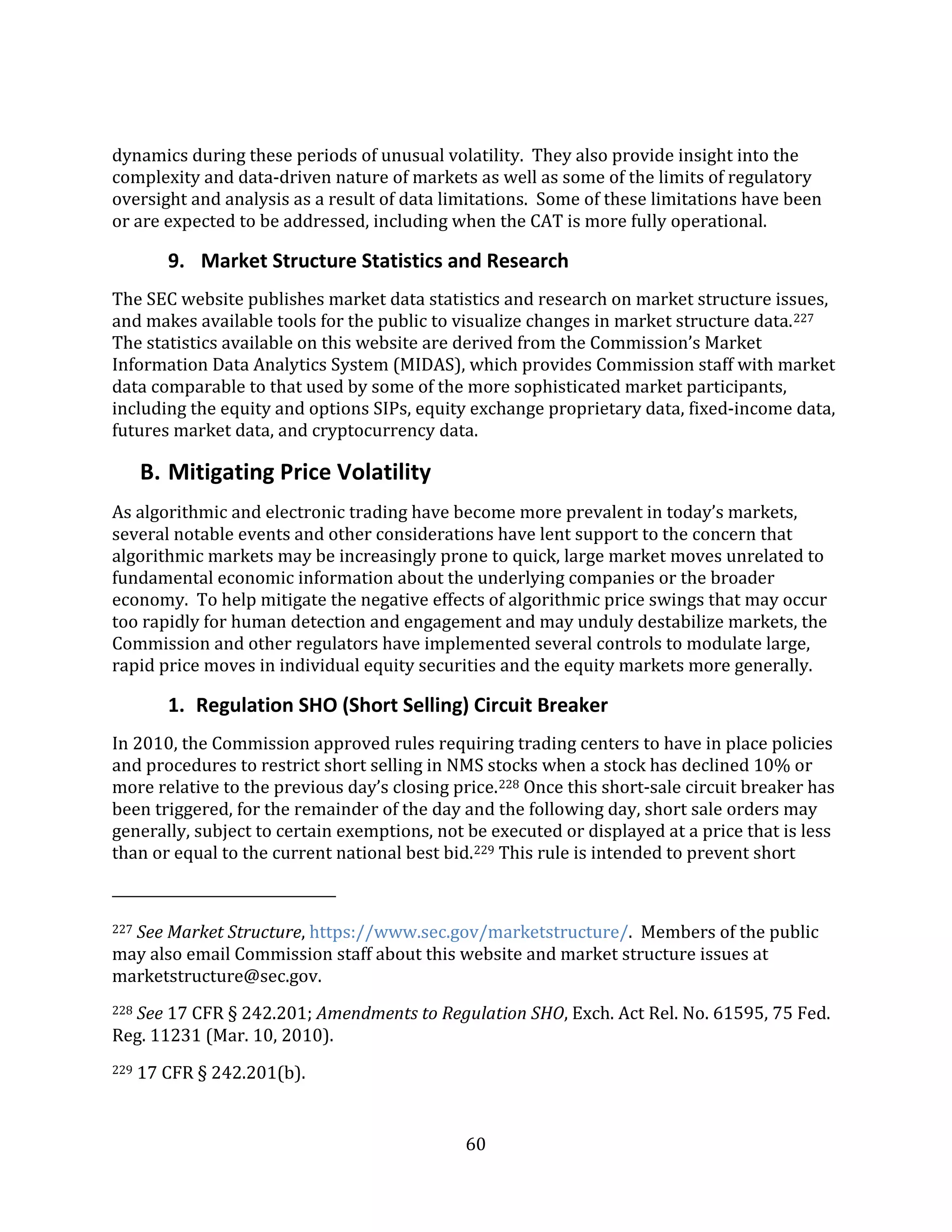 60
dynamics during these periods of unusual volatility. They also provide insight into the
complexity and data-driven nature of markets as well as some of the limits of regulatory
oversight and analysis as a result of data limitations. Some of these limitations have been
or are expected to be addressed, including when the CAT is more fully operational.
9. Market Structure Statistics and Research
The SEC website publishes market data statistics and research on market structure issues,
and makes available tools for the public to visualize changes in market structure data.227
The statistics available on this website are derived from the Commission’s Market
Information Data Analytics System (MIDAS), which provides Commission staff with market
data comparable to that used by some of the more sophisticated market participants,
including the equity and options SIPs, equity exchange proprietary data, fixed-income data,
futures market data, and cryptocurrency data.
B. Mitigating Price Volatility
As algorithmic and electronic trading have become more prevalent in today’s markets,
several notable events and other considerations have lent support to the concern that
algorithmic markets may be increasingly prone to quick, large market moves unrelated to
fundamental economic information about the underlying companies or the broader
economy. To help mitigate the negative effects of algorithmic price swings that may occur
too rapidly for human detection and engagement and may unduly destabilize markets, the
Commission and other regulators have implemented several controls to modulate large,
rapid price moves in individual equity securities and the equity markets more generally.
1. Regulation SHO (Short Selling) Circuit Breaker
In 2010, the Commission approved rules requiring trading centers to have in place policies
and procedures to restrict short selling in NMS stocks when a stock has declined 10% or
more relative to the previous day’s closing price.228 Once this short-sale circuit breaker has
been triggered, for the remainder of the day and the following day, short sale orders may
generally, subject to certain exemptions, not be executed or displayed at a price that is less
than or equal to the current national best bid.229 This rule is intended to prevent short
227 See Market Structure, https://www.sec.gov/marketstructure/. Members of the public
may also email Commission staff about this website and market structure issues at
marketstructure@sec.gov.
228 See 17 CFR § 242.201; Amendments to Regulation SHO, Exch. Act Rel. No. 61595, 75 Fed.
Reg. 11231 (Mar. 10, 2010).
229 17 CFR § 242.201(b).
 