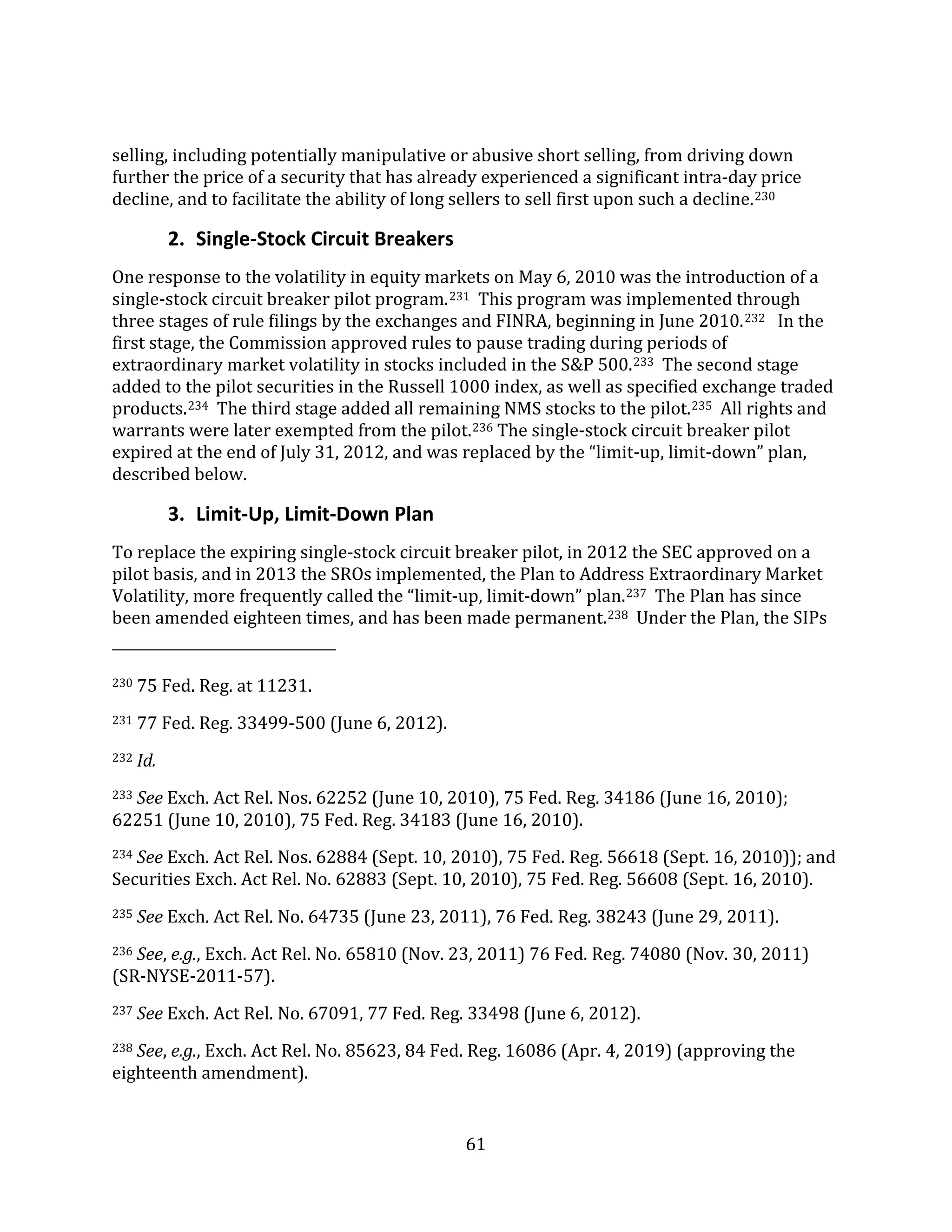 61
selling, including potentially manipulative or abusive short selling, from driving down
further the price of a security that has already experienced a significant intra-day price
decline, and to facilitate the ability of long sellers to sell first upon such a decline.230
2. Single-Stock Circuit Breakers
One response to the volatility in equity markets on May 6, 2010 was the introduction of a
single-stock circuit breaker pilot program.231 This program was implemented through
three stages of rule filings by the exchanges and FINRA, beginning in June 2010.232 In the
first stage, the Commission approved rules to pause trading during periods of
extraordinary market volatility in stocks included in the S&P 500.233 The second stage
added to the pilot securities in the Russell 1000 index, as well as specified exchange traded
products.234 The third stage added all remaining NMS stocks to the pilot.235 All rights and
warrants were later exempted from the pilot.236 The single-stock circuit breaker pilot
expired at the end of July 31, 2012, and was replaced by the “limit-up, limit-down” plan,
described below.
3. Limit-Up, Limit-Down Plan
To replace the expiring single-stock circuit breaker pilot, in 2012 the SEC approved on a
pilot basis, and in 2013 the SROs implemented, the Plan to Address Extraordinary Market
Volatility, more frequently called the “limit-up, limit-down” plan.237 The Plan has since
been amended eighteen times, and has been made permanent.238 Under the Plan, the SIPs
230 75 Fed. Reg. at 11231.
231 77 Fed. Reg. 33499-500 (June 6, 2012).
232 Id.
233 See Exch. Act Rel. Nos. 62252 (June 10, 2010), 75 Fed. Reg. 34186 (June 16, 2010);
62251 (June 10, 2010), 75 Fed. Reg. 34183 (June 16, 2010).
234 See Exch. Act Rel. Nos. 62884 (Sept. 10, 2010), 75 Fed. Reg. 56618 (Sept. 16, 2010)); and
Securities Exch. Act Rel. No. 62883 (Sept. 10, 2010), 75 Fed. Reg. 56608 (Sept. 16, 2010).
235 See Exch. Act Rel. No. 64735 (June 23, 2011), 76 Fed. Reg. 38243 (June 29, 2011).
236 See, e.g., Exch. Act Rel. No. 65810 (Nov. 23, 2011) 76 Fed. Reg. 74080 (Nov. 30, 2011)
(SR-NYSE-2011-57).
237 See Exch. Act Rel. No. 67091, 77 Fed. Reg. 33498 (June 6, 2012).
238 See, e.g., Exch. Act Rel. No. 85623, 84 Fed. Reg. 16086 (Apr. 4, 2019) (approving the
eighteenth amendment).
 