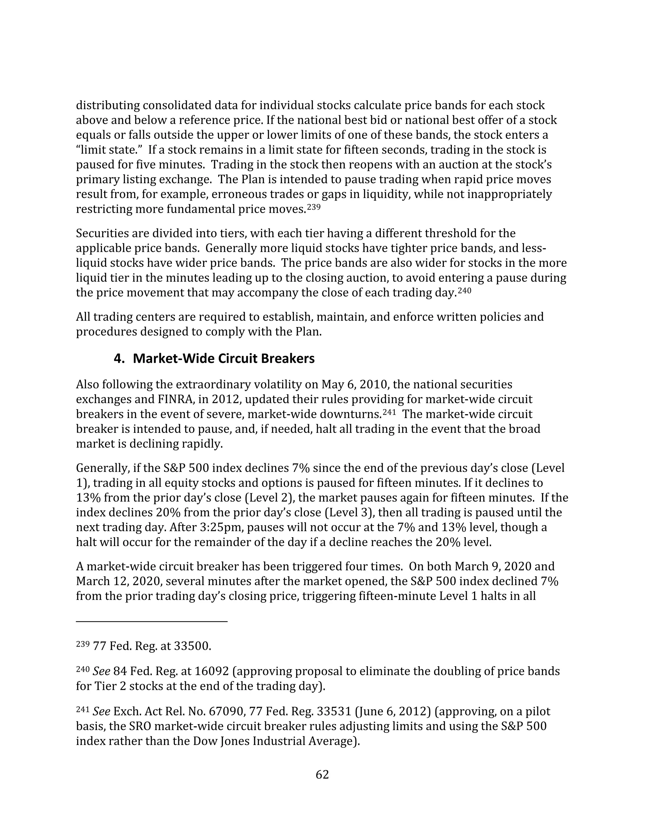 62
distributing consolidated data for individual stocks calculate price bands for each stock
above and below a reference price. If the national best bid or national best offer of a stock
equals or falls outside the upper or lower limits of one of these bands, the stock enters a
“limit state.” If a stock remains in a limit state for fifteen seconds, trading in the stock is
paused for five minutes. Trading in the stock then reopens with an auction at the stock’s
primary listing exchange. The Plan is intended to pause trading when rapid price moves
result from, for example, erroneous trades or gaps in liquidity, while not inappropriately
restricting more fundamental price moves.239
Securities are divided into tiers, with each tier having a different threshold for the
applicable price bands. Generally more liquid stocks have tighter price bands, and less-
liquid stocks have wider price bands. The price bands are also wider for stocks in the more
liquid tier in the minutes leading up to the closing auction, to avoid entering a pause during
the price movement that may accompany the close of each trading day.240
All trading centers are required to establish, maintain, and enforce written policies and
procedures designed to comply with the Plan.
4. Market-Wide Circuit Breakers
Also following the extraordinary volatility on May 6, 2010, the national securities
exchanges and FINRA, in 2012, updated their rules providing for market-wide circuit
breakers in the event of severe, market-wide downturns.241 The market-wide circuit
breaker is intended to pause, and, if needed, halt all trading in the event that the broad
market is declining rapidly.
Generally, if the S&P 500 index declines 7% since the end of the previous day’s close (Level
1), trading in all equity stocks and options is paused for fifteen minutes. If it declines to
13% from the prior day’s close (Level 2), the market pauses again for fifteen minutes. If the
index declines 20% from the prior day’s close (Level 3), then all trading is paused until the
next trading day. After 3:25pm, pauses will not occur at the 7% and 13% level, though a
halt will occur for the remainder of the day if a decline reaches the 20% level.
A market-wide circuit breaker has been triggered four times. On both March 9, 2020 and
March 12, 2020, several minutes after the market opened, the S&P 500 index declined 7%
from the prior trading day’s closing price, triggering fifteen-minute Level 1 halts in all
239 77 Fed. Reg. at 33500.
240 See 84 Fed. Reg. at 16092 (approving proposal to eliminate the doubling of price bands
for Tier 2 stocks at the end of the trading day).
241 See Exch. Act Rel. No. 67090, 77 Fed. Reg. 33531 (June 6, 2012) (approving, on a pilot
basis, the SRO market-wide circuit breaker rules adjusting limits and using the S&P 500
index rather than the Dow Jones Industrial Average).
 