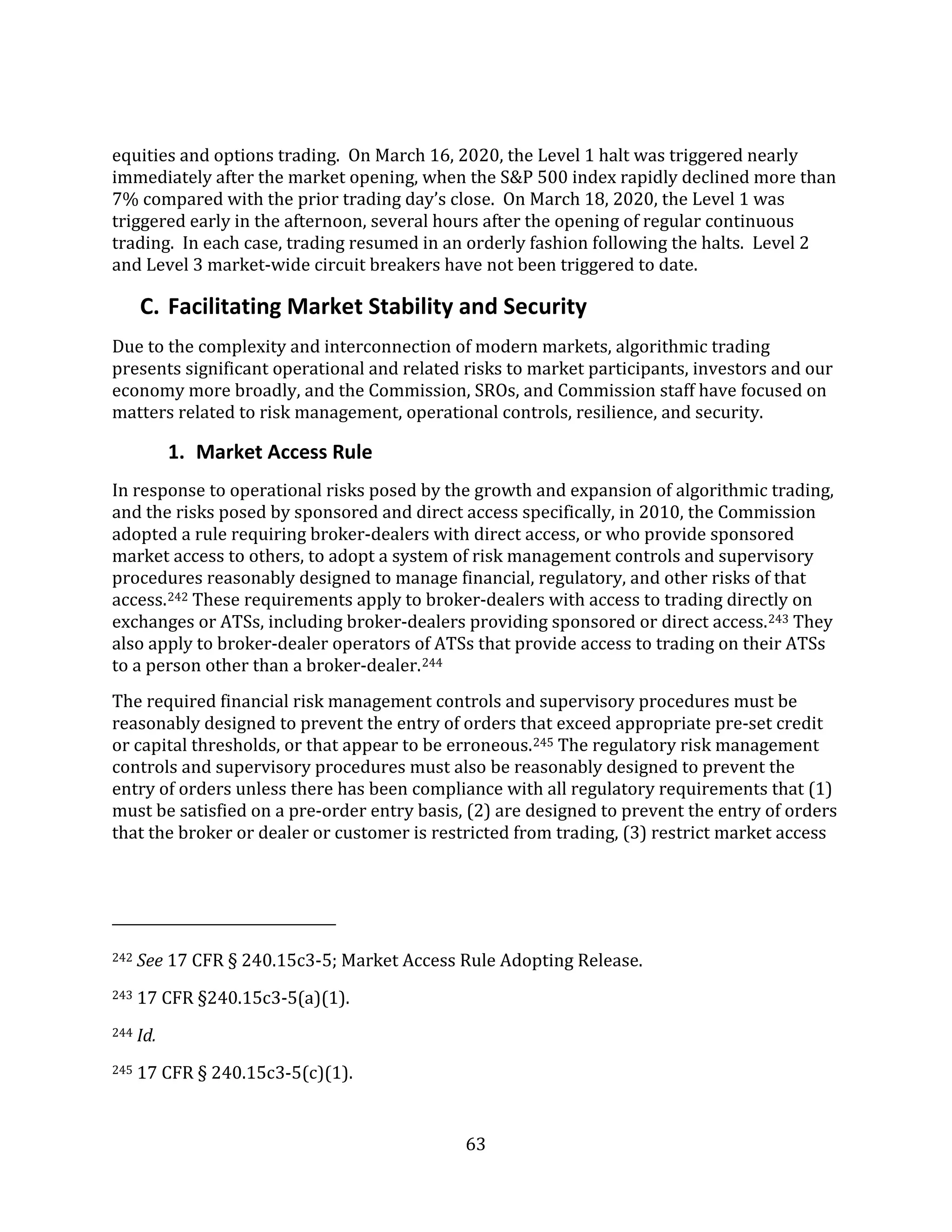 63
equities and options trading. On March 16, 2020, the Level 1 halt was triggered nearly
immediately after the market opening, when the S&P 500 index rapidly declined more than
7% compared with the prior trading day’s close. On March 18, 2020, the Level 1 was
triggered early in the afternoon, several hours after the opening of regular continuous
trading. In each case, trading resumed in an orderly fashion following the halts. Level 2
and Level 3 market-wide circuit breakers have not been triggered to date.
C. Facilitating Market Stability and Security
Due to the complexity and interconnection of modern markets, algorithmic trading
presents significant operational and related risks to market participants, investors and our
economy more broadly, and the Commission, SROs, and Commission staff have focused on
matters related to risk management, operational controls, resilience, and security.
1. Market Access Rule
In response to operational risks posed by the growth and expansion of algorithmic trading,
and the risks posed by sponsored and direct access specifically, in 2010, the Commission
adopted a rule requiring broker-dealers with direct access, or who provide sponsored
market access to others, to adopt a system of risk management controls and supervisory
procedures reasonably designed to manage financial, regulatory, and other risks of that
access.242 These requirements apply to broker-dealers with access to trading directly on
exchanges or ATSs, including broker-dealers providing sponsored or direct access.243 They
also apply to broker-dealer operators of ATSs that provide access to trading on their ATSs
to a person other than a broker-dealer.244
The required financial risk management controls and supervisory procedures must be
reasonably designed to prevent the entry of orders that exceed appropriate pre-set credit
or capital thresholds, or that appear to be erroneous.245 The regulatory risk management
controls and supervisory procedures must also be reasonably designed to prevent the
entry of orders unless there has been compliance with all regulatory requirements that (1)
must be satisfied on a pre-order entry basis, (2) are designed to prevent the entry of orders
that the broker or dealer or customer is restricted from trading, (3) restrict market access
242 See 17 CFR § 240.15c3-5; Market Access Rule Adopting Release.
243 17 CFR §240.15c3-5(a)(1).
244 Id.
245 17 CFR § 240.15c3-5(c)(1).
 