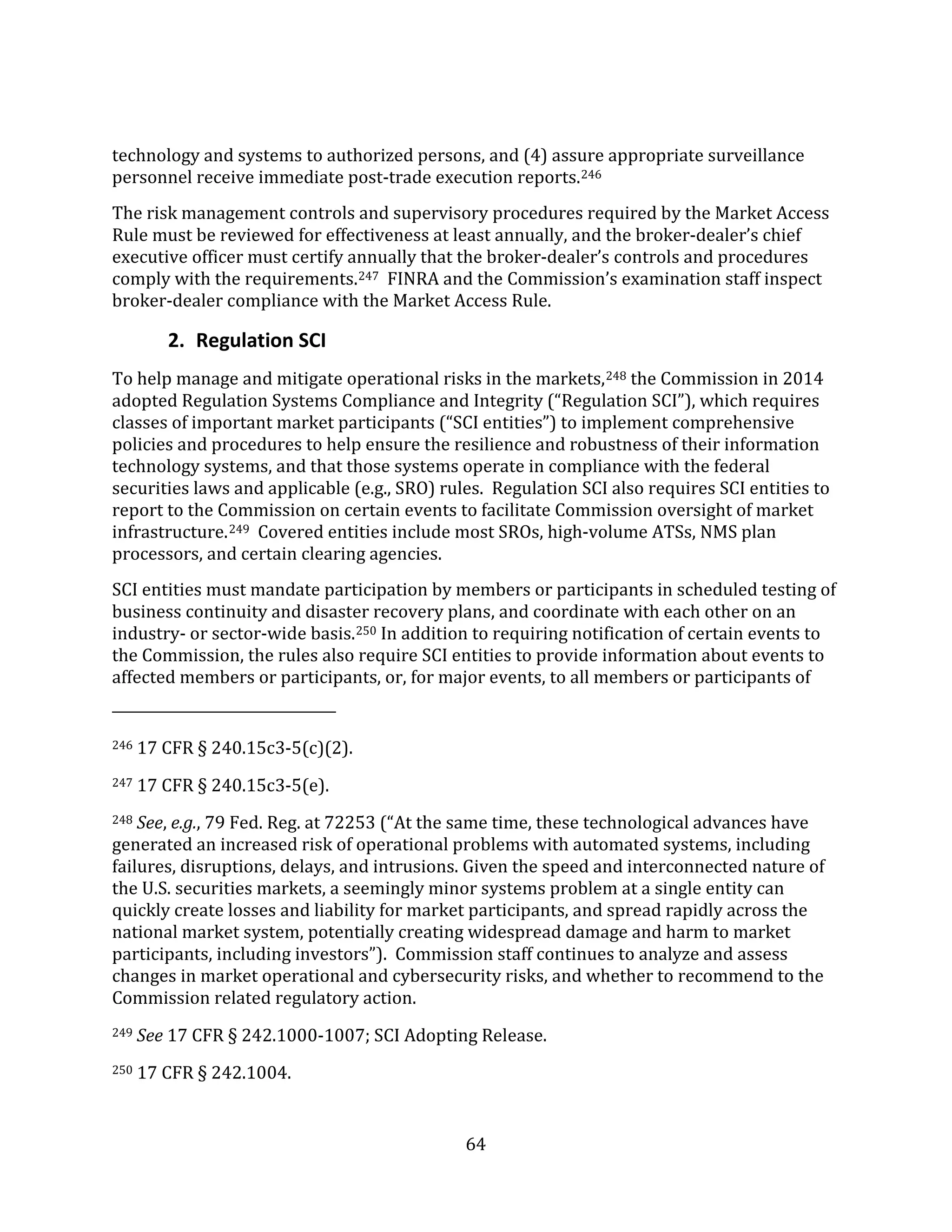64
technology and systems to authorized persons, and (4) assure appropriate surveillance
personnel receive immediate post-trade execution reports.246
The risk management controls and supervisory procedures required by the Market Access
Rule must be reviewed for effectiveness at least annually, and the broker-dealer’s chief
executive officer must certify annually that the broker-dealer’s controls and procedures
comply with the requirements.247 FINRA and the Commission’s examination staff inspect
broker-dealer compliance with the Market Access Rule.
2. Regulation SCI
To help manage and mitigate operational risks in the markets,248 the Commission in 2014
adopted Regulation Systems Compliance and Integrity (“Regulation SCI”), which requires
classes of important market participants (“SCI entities”) to implement comprehensive
policies and procedures to help ensure the resilience and robustness of their information
technology systems, and that those systems operate in compliance with the federal
securities laws and applicable (e.g., SRO) rules. Regulation SCI also requires SCI entities to
report to the Commission on certain events to facilitate Commission oversight of market
infrastructure.249 Covered entities include most SROs, high-volume ATSs, NMS plan
processors, and certain clearing agencies.
SCI entities must mandate participation by members or participants in scheduled testing of
business continuity and disaster recovery plans, and coordinate with each other on an
industry- or sector-wide basis.250 In addition to requiring notification of certain events to
the Commission, the rules also require SCI entities to provide information about events to
affected members or participants, or, for major events, to all members or participants of
246 17 CFR § 240.15c3-5(c)(2).
247 17 CFR § 240.15c3-5(e).
248 See, e.g., 79 Fed. Reg. at 72253 (“At the same time, these technological advances have
generated an increased risk of operational problems with automated systems, including
failures, disruptions, delays, and intrusions. Given the speed and interconnected nature of
the U.S. securities markets, a seemingly minor systems problem at a single entity can
quickly create losses and liability for market participants, and spread rapidly across the
national market system, potentially creating widespread damage and harm to market
participants, including investors”). Commission staff continues to analyze and assess
changes in market operational and cybersecurity risks, and whether to recommend to the
Commission related regulatory action.
249 See 17 CFR § 242.1000-1007; SCI Adopting Release.
250 17 CFR § 242.1004.
 