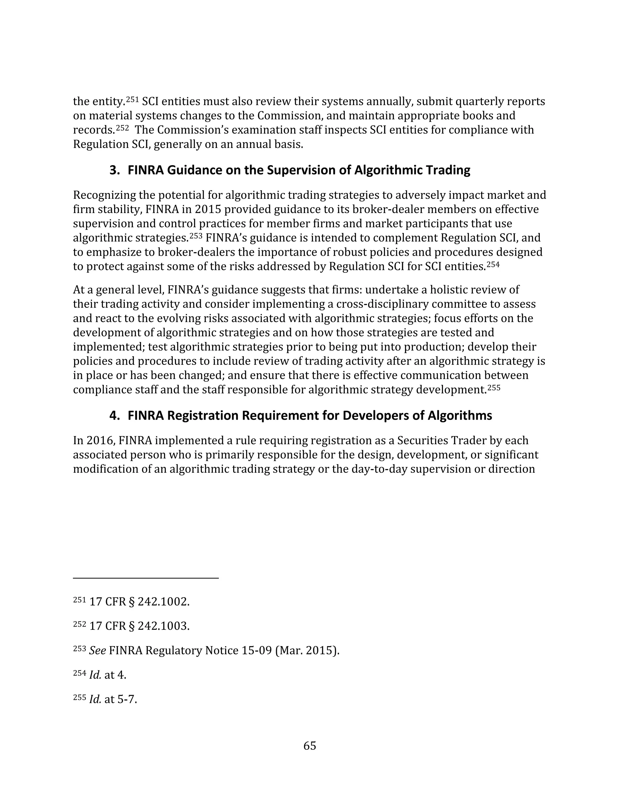 65
the entity.251 SCI entities must also review their systems annually, submit quarterly reports
on material systems changes to the Commission, and maintain appropriate books and
records.252 The Commission’s examination staff inspects SCI entities for compliance with
Regulation SCI, generally on an annual basis.
3. FINRA Guidance on the Supervision of Algorithmic Trading
Recognizing the potential for algorithmic trading strategies to adversely impact market and
firm stability, FINRA in 2015 provided guidance to its broker-dealer members on effective
supervision and control practices for member firms and market participants that use
algorithmic strategies.253 FINRA’s guidance is intended to complement Regulation SCI, and
to emphasize to broker-dealers the importance of robust policies and procedures designed
to protect against some of the risks addressed by Regulation SCI for SCI entities.254
At a general level, FINRA’s guidance suggests that firms: undertake a holistic review of
their trading activity and consider implementing a cross-disciplinary committee to assess
and react to the evolving risks associated with algorithmic strategies; focus efforts on the
development of algorithmic strategies and on how those strategies are tested and
implemented; test algorithmic strategies prior to being put into production; develop their
policies and procedures to include review of trading activity after an algorithmic strategy is
in place or has been changed; and ensure that there is effective communication between
compliance staff and the staff responsible for algorithmic strategy development.255
4. FINRA Registration Requirement for Developers of Algorithms
In 2016, FINRA implemented a rule requiring registration as a Securities Trader by each
associated person who is primarily responsible for the design, development, or significant
modification of an algorithmic trading strategy or the day-to-day supervision or direction
251 17 CFR § 242.1002.
252 17 CFR § 242.1003.
253 See FINRA Regulatory Notice 15-09 (Mar. 2015).
254 Id. at 4.
255 Id. at 5-7.
 