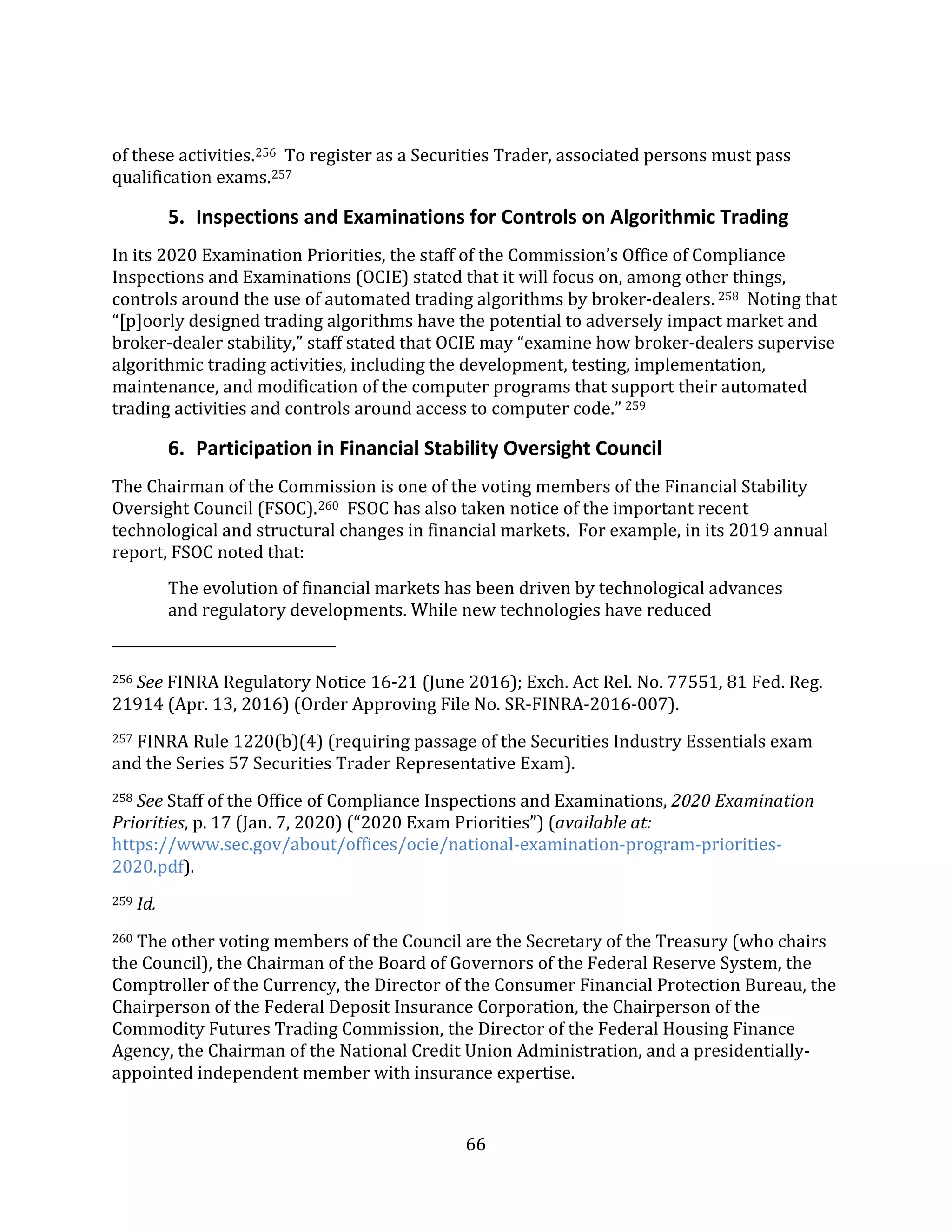 66
of these activities.256 To register as a Securities Trader, associated persons must pass
qualification exams.257
5. Inspections and Examinations for Controls on Algorithmic Trading
In its 2020 Examination Priorities, the staff of the Commission’s Office of Compliance
Inspections and Examinations (OCIE) stated that it will focus on, among other things,
controls around the use of automated trading algorithms by broker-dealers. 258 Noting that
“[p]oorly designed trading algorithms have the potential to adversely impact market and
broker-dealer stability,” staff stated that OCIE may “examine how broker-dealers supervise
algorithmic trading activities, including the development, testing, implementation,
maintenance, and modification of the computer programs that support their automated
trading activities and controls around access to computer code.” 259
6. Participation in Financial Stability Oversight Council
The Chairman of the Commission is one of the voting members of the Financial Stability
Oversight Council (FSOC).260 FSOC has also taken notice of the important recent
technological and structural changes in financial markets. For example, in its 2019 annual
report, FSOC noted that:
The evolution of financial markets has been driven by technological advances
and regulatory developments. While new technologies have reduced
256 See FINRA Regulatory Notice 16-21 (June 2016); Exch. Act Rel. No. 77551, 81 Fed. Reg.
21914 (Apr. 13, 2016) (Order Approving File No. SR-FINRA-2016-007).
257 FINRA Rule 1220(b)(4) (requiring passage of the Securities Industry Essentials exam
and the Series 57 Securities Trader Representative Exam).
258 See Staff of the Office of Compliance Inspections and Examinations, 2020 Examination
Priorities, p. 17 (Jan. 7, 2020) (“2020 Exam Priorities”) (available at:
https://www.sec.gov/about/offices/ocie/national-examination-program-priorities-
2020.pdf).
259 Id.
260 The other voting members of the Council are the Secretary of the Treasury (who chairs
the Council), the Chairman of the Board of Governors of the Federal Reserve System, the
Comptroller of the Currency, the Director of the Consumer Financial Protection Bureau, the
Chairperson of the Federal Deposit Insurance Corporation, the Chairperson of the
Commodity Futures Trading Commission, the Director of the Federal Housing Finance
Agency, the Chairman of the National Credit Union Administration, and a presidentially-
appointed independent member with insurance expertise.
 