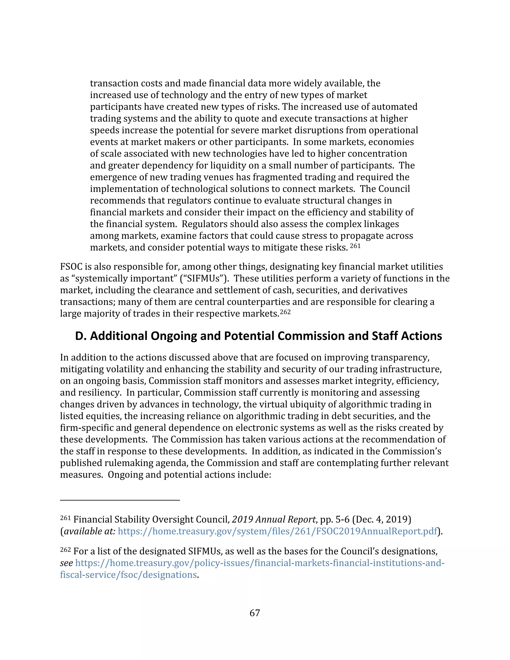 67
transaction costs and made financial data more widely available, the
increased use of technology and the entry of new types of market
participants have created new types of risks. The increased use of automated
trading systems and the ability to quote and execute transactions at higher
speeds increase the potential for severe market disruptions from operational
events at market makers or other participants. In some markets, economies
of scale associated with new technologies have led to higher concentration
and greater dependency for liquidity on a small number of participants. The
emergence of new trading venues has fragmented trading and required the
implementation of technological solutions to connect markets. The Council
recommends that regulators continue to evaluate structural changes in
financial markets and consider their impact on the efficiency and stability of
the financial system. Regulators should also assess the complex linkages
among markets, examine factors that could cause stress to propagate across
markets, and consider potential ways to mitigate these risks. 261
FSOC is also responsible for, among other things, designating key financial market utilities
as “systemically important” (“SIFMUs”). These utilities perform a variety of functions in the
market, including the clearance and settlement of cash, securities, and derivatives
transactions; many of them are central counterparties and are responsible for clearing a
large majority of trades in their respective markets.262
D. Additional Ongoing and Potential Commission and Staff Actions
In addition to the actions discussed above that are focused on improving transparency,
mitigating volatility and enhancing the stability and security of our trading infrastructure,
on an ongoing basis, Commission staff monitors and assesses market integrity, efficiency,
and resiliency. In particular, Commission staff currently is monitoring and assessing
changes driven by advances in technology, the virtual ubiquity of algorithmic trading in
listed equities, the increasing reliance on algorithmic trading in debt securities, and the
firm-specific and general dependence on electronic systems as well as the risks created by
these developments. The Commission has taken various actions at the recommendation of
the staff in response to these developments. In addition, as indicated in the Commission’s
published rulemaking agenda, the Commission and staff are contemplating further relevant
measures. Ongoing and potential actions include:
261 Financial Stability Oversight Council, 2019 Annual Report, pp. 5-6 (Dec. 4, 2019)
(available at: https://home.treasury.gov/system/files/261/FSOC2019AnnualReport.pdf).
262 For a list of the designated SIFMUs, as well as the bases for the Council’s designations,
see https://home.treasury.gov/policy-issues/financial-markets-financial-institutions-and-
fiscal-service/fsoc/designations.
 