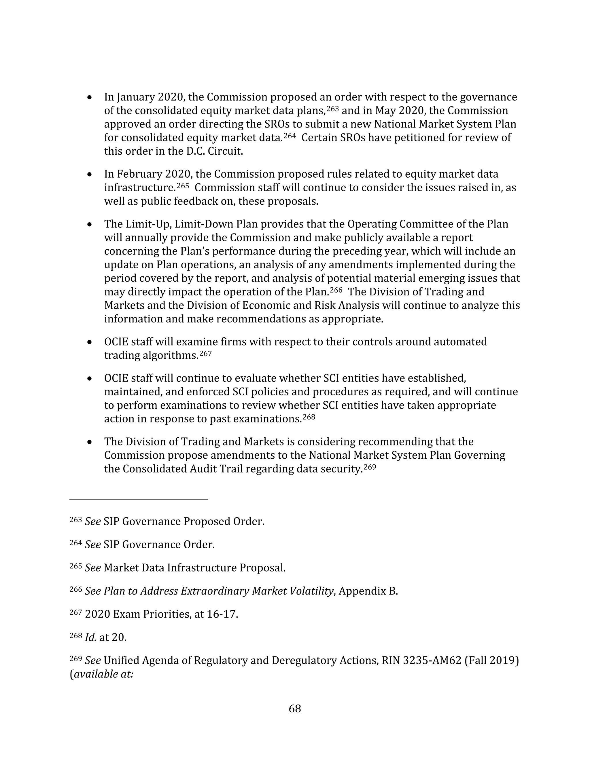 68
• In January 2020, the Commission proposed an order with respect to the governance
of the consolidated equity market data plans,263 and in May 2020, the Commission
approved an order directing the SROs to submit a new National Market System Plan
for consolidated equity market data.264 Certain SROs have petitioned for review of
this order in the D.C. Circuit.
• In February 2020, the Commission proposed rules related to equity market data
infrastructure.265 Commission staff will continue to consider the issues raised in, as
well as public feedback on, these proposals.
• The Limit-Up, Limit-Down Plan provides that the Operating Committee of the Plan
will annually provide the Commission and make publicly available a report
concerning the Plan’s performance during the preceding year, which will include an
update on Plan operations, an analysis of any amendments implemented during the
period covered by the report, and analysis of potential material emerging issues that
may directly impact the operation of the Plan.266 The Division of Trading and
Markets and the Division of Economic and Risk Analysis will continue to analyze this
information and make recommendations as appropriate.
• OCIE staff will examine firms with respect to their controls around automated
trading algorithms.267
• OCIE staff will continue to evaluate whether SCI entities have established,
maintained, and enforced SCI policies and procedures as required, and will continue
to perform examinations to review whether SCI entities have taken appropriate
action in response to past examinations.268
• The Division of Trading and Markets is considering recommending that the
Commission propose amendments to the National Market System Plan Governing
the Consolidated Audit Trail regarding data security.269
263 See SIP Governance Proposed Order.
264 See SIP Governance Order.
265 See Market Data Infrastructure Proposal.
266 See Plan to Address Extraordinary Market Volatility, Appendix B.
267 2020 Exam Priorities, at 16-17.
268 Id. at 20.
269 See Unified Agenda of Regulatory and Deregulatory Actions, RIN 3235-AM62 (Fall 2019)
(available at:
 