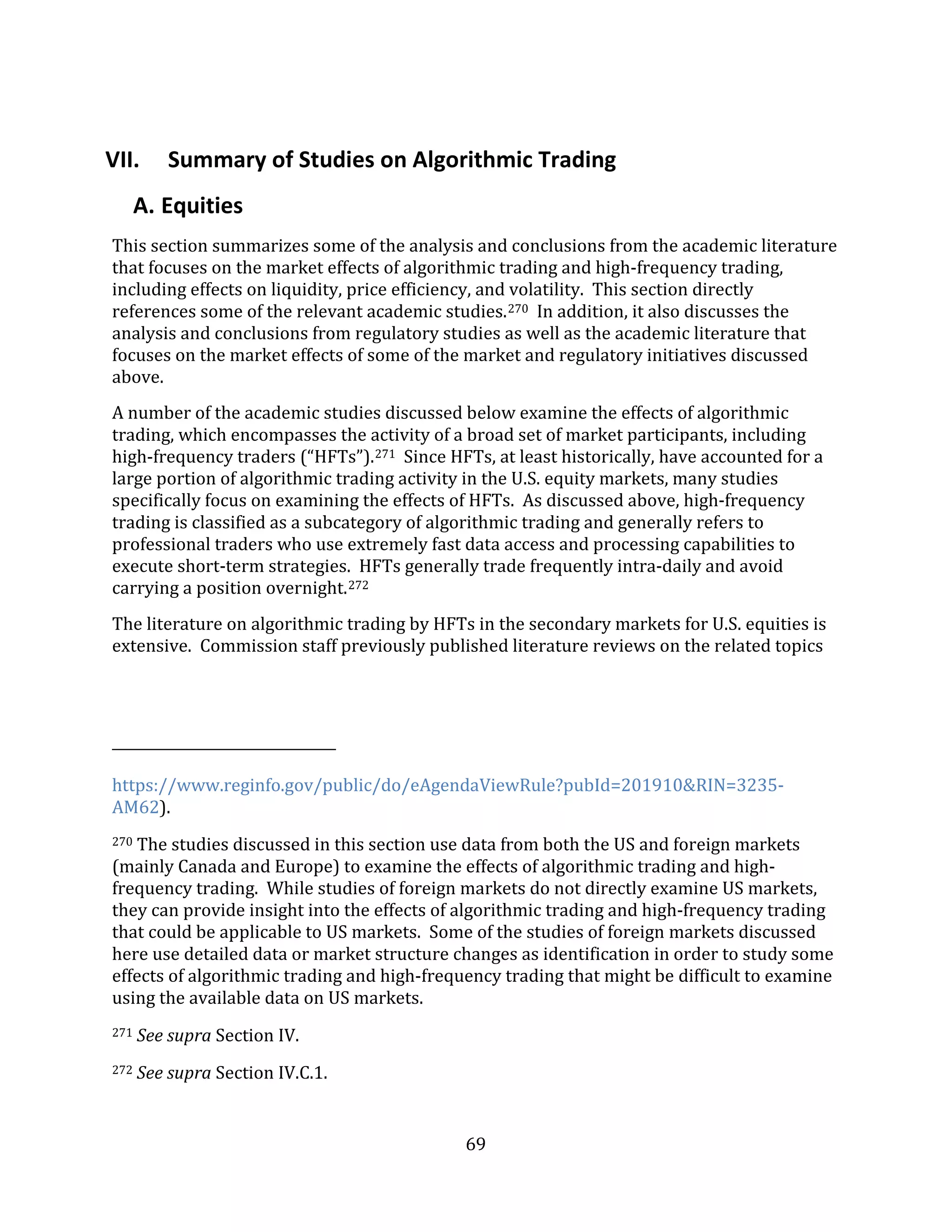 69
VII. Summary of Studies on Algorithmic Trading
A. Equities
This section summarizes some of the analysis and conclusions from the academic literature
that focuses on the market effects of algorithmic trading and high-frequency trading,
including effects on liquidity, price efficiency, and volatility. This section directly
references some of the relevant academic studies.270 In addition, it also discusses the
analysis and conclusions from regulatory studies as well as the academic literature that
focuses on the market effects of some of the market and regulatory initiatives discussed
above.
A number of the academic studies discussed below examine the effects of algorithmic
trading, which encompasses the activity of a broad set of market participants, including
high-frequency traders (“HFTs”).271 Since HFTs, at least historically, have accounted for a
large portion of algorithmic trading activity in the U.S. equity markets, many studies
specifically focus on examining the effects of HFTs. As discussed above, high-frequency
trading is classified as a subcategory of algorithmic trading and generally refers to
professional traders who use extremely fast data access and processing capabilities to
execute short-term strategies. HFTs generally trade frequently intra-daily and avoid
carrying a position overnight.272
The literature on algorithmic trading by HFTs in the secondary markets for U.S. equities is
extensive. Commission staff previously published literature reviews on the related topics
https://www.reginfo.gov/public/do/eAgendaViewRule?pubId=201910&RIN=3235-
AM62).
270 The studies discussed in this section use data from both the US and foreign markets
(mainly Canada and Europe) to examine the effects of algorithmic trading and high-
frequency trading. While studies of foreign markets do not directly examine US markets,
they can provide insight into the effects of algorithmic trading and high-frequency trading
that could be applicable to US markets. Some of the studies of foreign markets discussed
here use detailed data or market structure changes as identification in order to study some
effects of algorithmic trading and high-frequency trading that might be difficult to examine
using the available data on US markets.
271 See supra Section IV.
272 See supra Section IV.C.1.
 