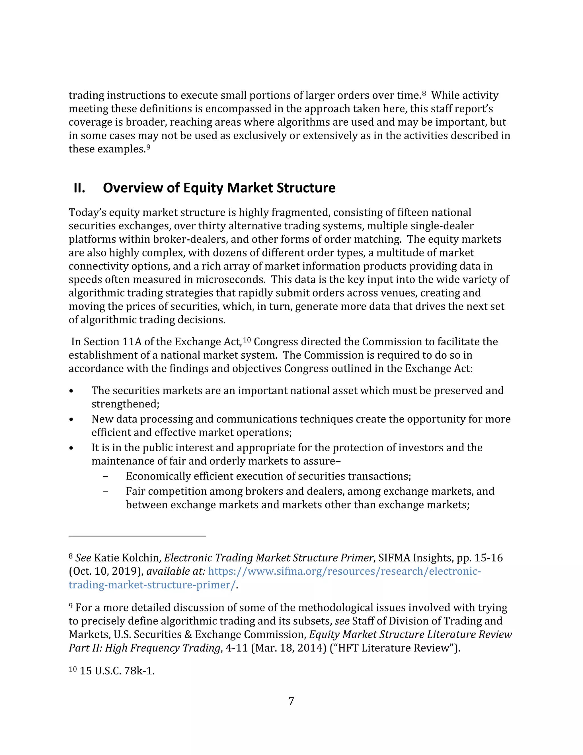 7
trading instructions to execute small portions of larger orders over time.8 While activity
meeting these definitions is encompassed in the approach taken here, this staff report’s
coverage is broader, reaching areas where algorithms are used and may be important, but
in some cases may not be used as exclusively or extensively as in the activities described in
these examples.9
II. Overview of Equity Market Structure
Today’s equity market structure is highly fragmented, consisting of fifteen national
securities exchanges, over thirty alternative trading systems, multiple single-dealer
platforms within broker-dealers, and other forms of order matching. The equity markets
are also highly complex, with dozens of different order types, a multitude of market
connectivity options, and a rich array of market information products providing data in
speeds often measured in microseconds. This data is the key input into the wide variety of
algorithmic trading strategies that rapidly submit orders across venues, creating and
moving the prices of securities, which, in turn, generate more data that drives the next set
of algorithmic trading decisions.
In Section 11A of the Exchange Act,10 Congress directed the Commission to facilitate the
establishment of a national market system. The Commission is required to do so in
accordance with the findings and objectives Congress outlined in the Exchange Act:
• The securities markets are an important national asset which must be preserved and
strengthened;
• New data processing and communications techniques create the opportunity for more
efficient and effective market operations;
• It is in the public interest and appropriate for the protection of investors and the
maintenance of fair and orderly markets to assure–
– Economically efficient execution of securities transactions;
– Fair competition among brokers and dealers, among exchange markets, and
between exchange markets and markets other than exchange markets;
8 See Katie Kolchin, Electronic Trading Market Structure Primer, SIFMA Insights, pp. 15-16
(Oct. 10, 2019), available at: https://www.sifma.org/resources/research/electronic-
trading-market-structure-primer/.
9 For a more detailed discussion of some of the methodological issues involved with trying
to precisely define algorithmic trading and its subsets, see Staff of Division of Trading and
Markets, U.S. Securities & Exchange Commission, Equity Market Structure Literature Review
Part II: High Frequency Trading, 4-11 (Mar. 18, 2014) (“HFT Literature Review”).
10 15 U.S.C. 78k-1.
 