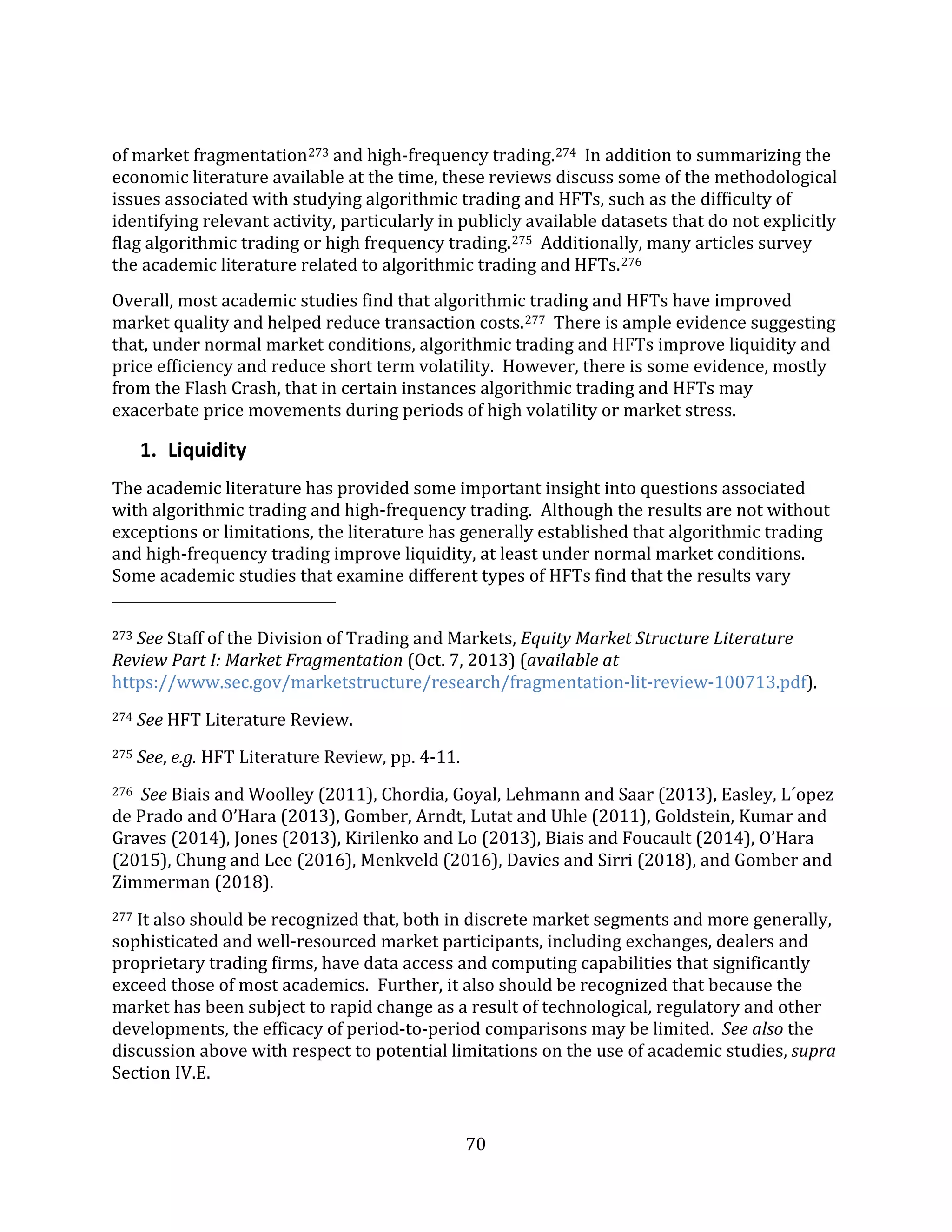 70
of market fragmentation273 and high-frequency trading.274 In addition to summarizing the
economic literature available at the time, these reviews discuss some of the methodological
issues associated with studying algorithmic trading and HFTs, such as the difficulty of
identifying relevant activity, particularly in publicly available datasets that do not explicitly
flag algorithmic trading or high frequency trading.275 Additionally, many articles survey
the academic literature related to algorithmic trading and HFTs.276
Overall, most academic studies find that algorithmic trading and HFTs have improved
market quality and helped reduce transaction costs.277 There is ample evidence suggesting
that, under normal market conditions, algorithmic trading and HFTs improve liquidity and
price efficiency and reduce short term volatility. However, there is some evidence, mostly
from the Flash Crash, that in certain instances algorithmic trading and HFTs may
exacerbate price movements during periods of high volatility or market stress.
1. Liquidity
The academic literature has provided some important insight into questions associated
with algorithmic trading and high-frequency trading. Although the results are not without
exceptions or limitations, the literature has generally established that algorithmic trading
and high-frequency trading improve liquidity, at least under normal market conditions.
Some academic studies that examine different types of HFTs find that the results vary
273 See Staff of the Division of Trading and Markets, Equity Market Structure Literature
Review Part I: Market Fragmentation (Oct. 7, 2013) (available at
https://www.sec.gov/marketstructure/research/fragmentation-lit-review-100713.pdf).
274 See HFT Literature Review.
275 See, e.g. HFT Literature Review, pp. 4-11.
276 See Biais and Woolley (2011), Chordia, Goyal, Lehmann and Saar (2013), Easley, L´opez
de Prado and O’Hara (2013), Gomber, Arndt, Lutat and Uhle (2011), Goldstein, Kumar and
Graves (2014), Jones (2013), Kirilenko and Lo (2013), Biais and Foucault (2014), O’Hara
(2015), Chung and Lee (2016), Menkveld (2016), Davies and Sirri (2018), and Gomber and
Zimmerman (2018).
277 It also should be recognized that, both in discrete market segments and more generally,
sophisticated and well-resourced market participants, including exchanges, dealers and
proprietary trading firms, have data access and computing capabilities that significantly
exceed those of most academics. Further, it also should be recognized that because the
market has been subject to rapid change as a result of technological, regulatory and other
developments, the efficacy of period-to-period comparisons may be limited. See also the
discussion above with respect to potential limitations on the use of academic studies, supra
Section IV.E.
 