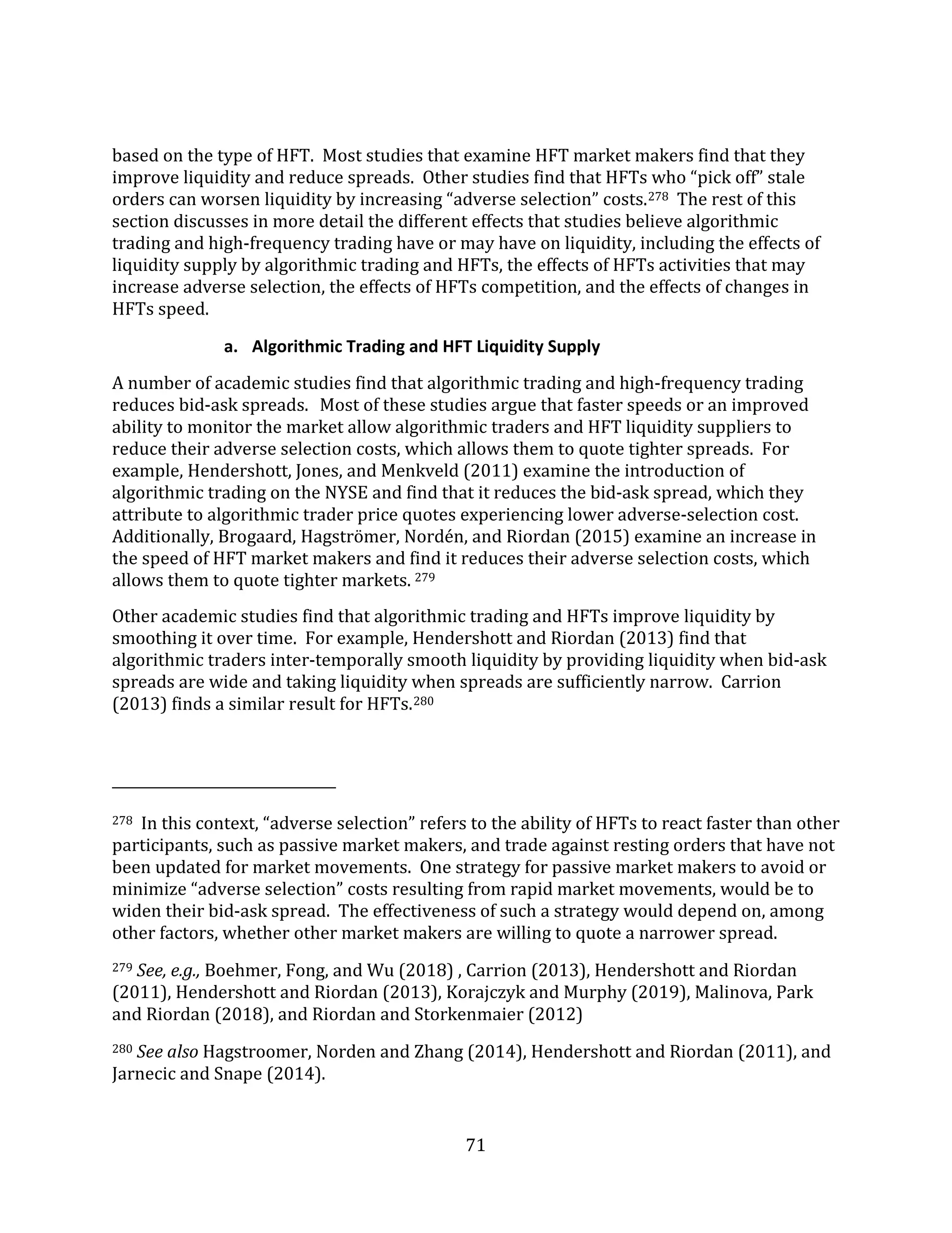 71
based on the type of HFT. Most studies that examine HFT market makers find that they
improve liquidity and reduce spreads. Other studies find that HFTs who “pick off” stale
orders can worsen liquidity by increasing “adverse selection” costs.278 The rest of this
section discusses in more detail the different effects that studies believe algorithmic
trading and high-frequency trading have or may have on liquidity, including the effects of
liquidity supply by algorithmic trading and HFTs, the effects of HFTs activities that may
increase adverse selection, the effects of HFTs competition, and the effects of changes in
HFTs speed.
a. Algorithmic Trading and HFT Liquidity Supply
A number of academic studies find that algorithmic trading and high-frequency trading
reduces bid-ask spreads. Most of these studies argue that faster speeds or an improved
ability to monitor the market allow algorithmic traders and HFT liquidity suppliers to
reduce their adverse selection costs, which allows them to quote tighter spreads. For
example, Hendershott, Jones, and Menkveld (2011) examine the introduction of
algorithmic trading on the NYSE and find that it reduces the bid-ask spread, which they
attribute to algorithmic trader price quotes experiencing lower adverse-selection cost.
Additionally, Brogaard, Hagströmer, Nordén, and Riordan (2015) examine an increase in
the speed of HFT market makers and find it reduces their adverse selection costs, which
allows them to quote tighter markets. 279
Other academic studies find that algorithmic trading and HFTs improve liquidity by
smoothing it over time. For example, Hendershott and Riordan (2013) find that
algorithmic traders inter-temporally smooth liquidity by providing liquidity when bid-ask
spreads are wide and taking liquidity when spreads are sufficiently narrow. Carrion
(2013) finds a similar result for HFTs.280
278 In this context, “adverse selection” refers to the ability of HFTs to react faster than other
participants, such as passive market makers, and trade against resting orders that have not
been updated for market movements. One strategy for passive market makers to avoid or
minimize “adverse selection” costs resulting from rapid market movements, would be to
widen their bid-ask spread. The effectiveness of such a strategy would depend on, among
other factors, whether other market makers are willing to quote a narrower spread.
279 See, e.g., Boehmer, Fong, and Wu (2018) , Carrion (2013), Hendershott and Riordan
(2011), Hendershott and Riordan (2013), Korajczyk and Murphy (2019), Malinova, Park
and Riordan (2018), and Riordan and Storkenmaier (2012)
280 See also Hagstroomer, Norden and Zhang (2014), Hendershott and Riordan (2011), and
Jarnecic and Snape (2014).
 