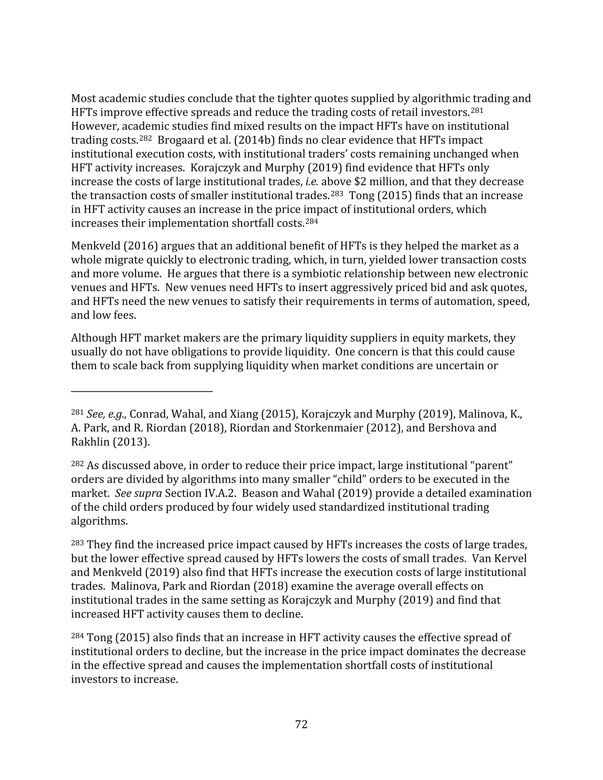 72
Most academic studies conclude that the tighter quotes supplied by algorithmic trading and
HFTs improve effective spreads and reduce the trading costs of retail investors.281
However, academic studies find mixed results on the impact HFTs have on institutional
trading costs.282 Brogaard et al. (2014b) finds no clear evidence that HFTs impact
institutional execution costs, with institutional traders’ costs remaining unchanged when
HFT activity increases. Korajczyk and Murphy (2019) find evidence that HFTs only
increase the costs of large institutional trades, i.e. above $2 million, and that they decrease
the transaction costs of smaller institutional trades.283 Tong (2015) finds that an increase
in HFT activity causes an increase in the price impact of institutional orders, which
increases their implementation shortfall costs.284
Menkveld (2016) argues that an additional benefit of HFTs is they helped the market as a
whole migrate quickly to electronic trading, which, in turn, yielded lower transaction costs
and more volume. He argues that there is a symbiotic relationship between new electronic
venues and HFTs. New venues need HFTs to insert aggressively priced bid and ask quotes,
and HFTs need the new venues to satisfy their requirements in terms of automation, speed,
and low fees.
Although HFT market makers are the primary liquidity suppliers in equity markets, they
usually do not have obligations to provide liquidity. One concern is that this could cause
them to scale back from supplying liquidity when market conditions are uncertain or
281 See, e.g., Conrad, Wahal, and Xiang (2015), Korajczyk and Murphy (2019), Malinova, K.,
A. Park, and R. Riordan (2018), Riordan and Storkenmaier (2012), and Bershova and
Rakhlin (2013).
282 As discussed above, in order to reduce their price impact, large institutional “parent”
orders are divided by algorithms into many smaller “child” orders to be executed in the
market. See supra Section IV.A.2. Beason and Wahal (2019) provide a detailed examination
of the child orders produced by four widely used standardized institutional trading
algorithms.
283 They find the increased price impact caused by HFTs increases the costs of large trades,
but the lower effective spread caused by HFTs lowers the costs of small trades. Van Kervel
and Menkveld (2019) also find that HFTs increase the execution costs of large institutional
trades. Malinova, Park and Riordan (2018) examine the average overall effects on
institutional trades in the same setting as Korajczyk and Murphy (2019) and find that
increased HFT activity causes them to decline.
284 Tong (2015) also finds that an increase in HFT activity causes the effective spread of
institutional orders to decline, but the increase in the price impact dominates the decrease
in the effective spread and causes the implementation shortfall costs of institutional
investors to increase.
 