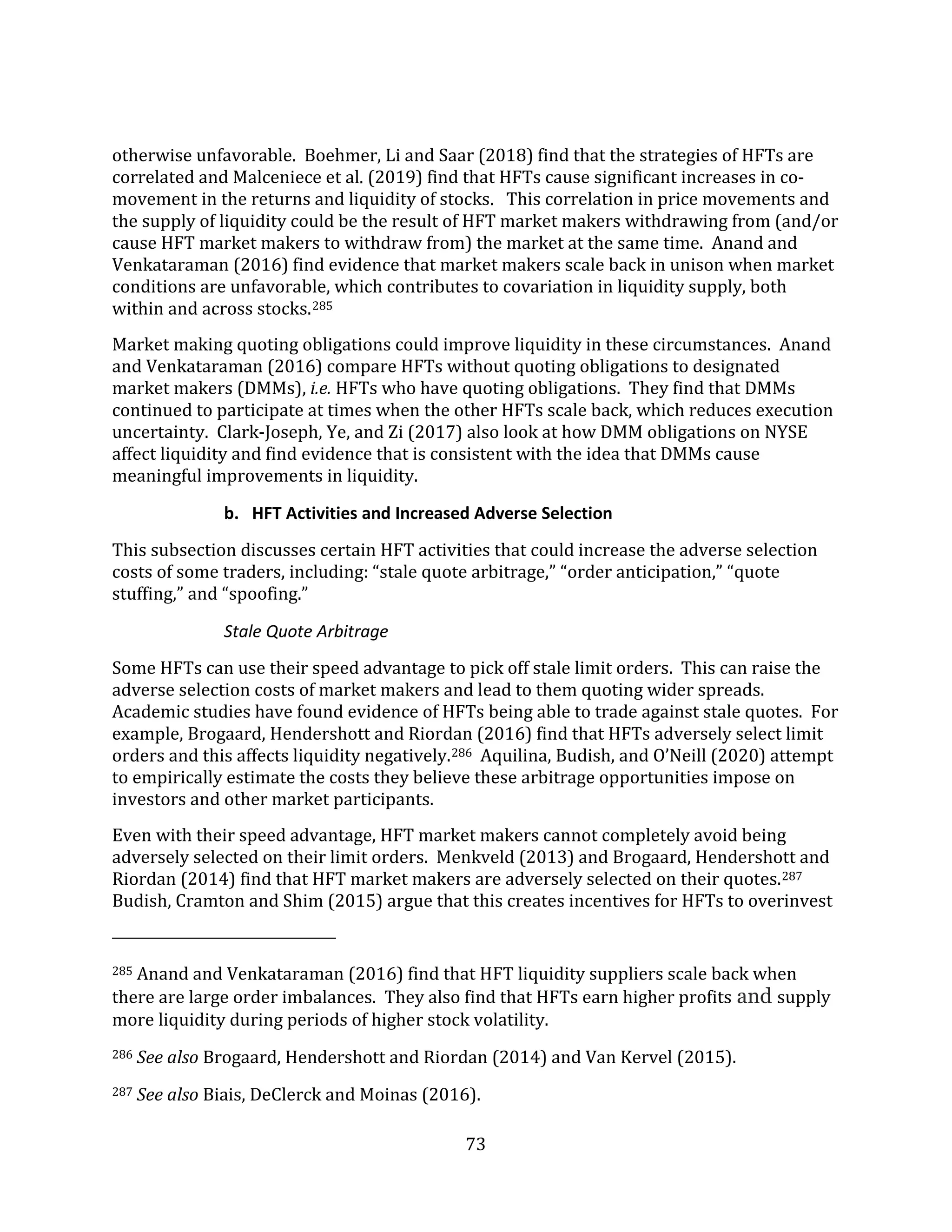 73
otherwise unfavorable. Boehmer, Li and Saar (2018) find that the strategies of HFTs are
correlated and Malceniece et al. (2019) find that HFTs cause significant increases in co-
movement in the returns and liquidity of stocks. This correlation in price movements and
the supply of liquidity could be the result of HFT market makers withdrawing from (and/or
cause HFT market makers to withdraw from) the market at the same time. Anand and
Venkataraman (2016) find evidence that market makers scale back in unison when market
conditions are unfavorable, which contributes to covariation in liquidity supply, both
within and across stocks.285
Market making quoting obligations could improve liquidity in these circumstances. Anand
and Venkataraman (2016) compare HFTs without quoting obligations to designated
market makers (DMMs), i.e. HFTs who have quoting obligations. They find that DMMs
continued to participate at times when the other HFTs scale back, which reduces execution
uncertainty. Clark-Joseph, Ye, and Zi (2017) also look at how DMM obligations on NYSE
affect liquidity and find evidence that is consistent with the idea that DMMs cause
meaningful improvements in liquidity.
b. HFT Activities and Increased Adverse Selection
This subsection discusses certain HFT activities that could increase the adverse selection
costs of some traders, including: “stale quote arbitrage,” “order anticipation,” “quote
stuffing,” and “spoofing.”
Stale Quote Arbitrage
Some HFTs can use their speed advantage to pick off stale limit orders. This can raise the
adverse selection costs of market makers and lead to them quoting wider spreads.
Academic studies have found evidence of HFTs being able to trade against stale quotes. For
example, Brogaard, Hendershott and Riordan (2016) find that HFTs adversely select limit
orders and this affects liquidity negatively.286 Aquilina, Budish, and O’Neill (2020) attempt
to empirically estimate the costs they believe these arbitrage opportunities impose on
investors and other market participants.
Even with their speed advantage, HFT market makers cannot completely avoid being
adversely selected on their limit orders. Menkveld (2013) and Brogaard, Hendershott and
Riordan (2014) find that HFT market makers are adversely selected on their quotes.287
Budish, Cramton and Shim (2015) argue that this creates incentives for HFTs to overinvest
285 Anand and Venkataraman (2016) find that HFT liquidity suppliers scale back when
there are large order imbalances. They also find that HFTs earn higher profits and supply
more liquidity during periods of higher stock volatility.
286 See also Brogaard, Hendershott and Riordan (2014) and Van Kervel (2015).
287 See also Biais, DeClerck and Moinas (2016).
 