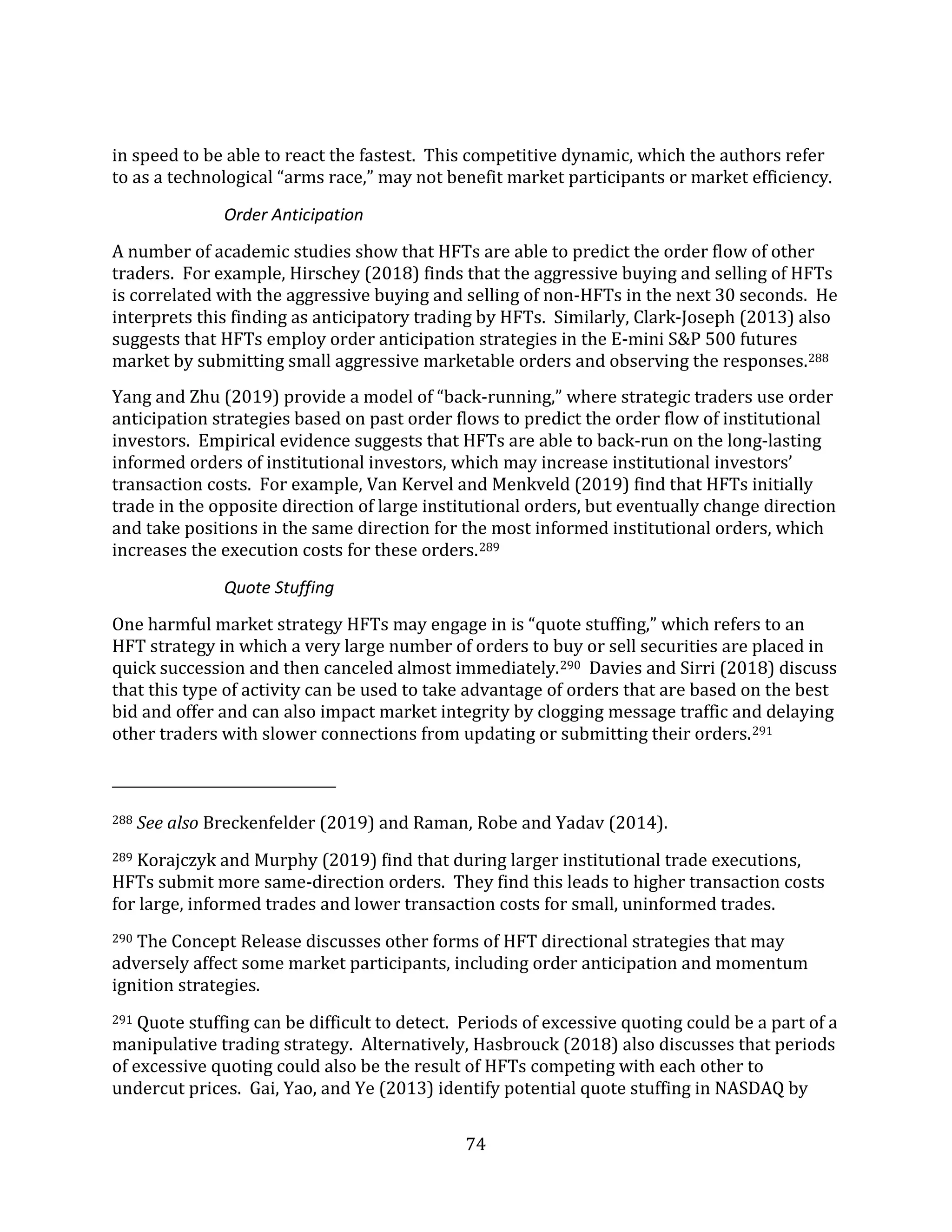 74
in speed to be able to react the fastest. This competitive dynamic, which the authors refer
to as a technological “arms race,” may not benefit market participants or market efficiency.
Order Anticipation
A number of academic studies show that HFTs are able to predict the order flow of other
traders. For example, Hirschey (2018) finds that the aggressive buying and selling of HFTs
is correlated with the aggressive buying and selling of non-HFTs in the next 30 seconds. He
interprets this finding as anticipatory trading by HFTs. Similarly, Clark-Joseph (2013) also
suggests that HFTs employ order anticipation strategies in the E-mini S&P 500 futures
market by submitting small aggressive marketable orders and observing the responses.288
Yang and Zhu (2019) provide a model of “back-running,” where strategic traders use order
anticipation strategies based on past order flows to predict the order flow of institutional
investors. Empirical evidence suggests that HFTs are able to back-run on the long-lasting
informed orders of institutional investors, which may increase institutional investors’
transaction costs. For example, Van Kervel and Menkveld (2019) find that HFTs initially
trade in the opposite direction of large institutional orders, but eventually change direction
and take positions in the same direction for the most informed institutional orders, which
increases the execution costs for these orders.289
Quote Stuffing
One harmful market strategy HFTs may engage in is “quote stuffing,” which refers to an
HFT strategy in which a very large number of orders to buy or sell securities are placed in
quick succession and then canceled almost immediately.290 Davies and Sirri (2018) discuss
that this type of activity can be used to take advantage of orders that are based on the best
bid and offer and can also impact market integrity by clogging message traffic and delaying
other traders with slower connections from updating or submitting their orders.291
288 See also Breckenfelder (2019) and Raman, Robe and Yadav (2014).
289 Korajczyk and Murphy (2019) find that during larger institutional trade executions,
HFTs submit more same-direction orders. They find this leads to higher transaction costs
for large, informed trades and lower transaction costs for small, uninformed trades.
290 The Concept Release discusses other forms of HFT directional strategies that may
adversely affect some market participants, including order anticipation and momentum
ignition strategies.
291 Quote stuffing can be difficult to detect. Periods of excessive quoting could be a part of a
manipulative trading strategy. Alternatively, Hasbrouck (2018) also discusses that periods
of excessive quoting could also be the result of HFTs competing with each other to
undercut prices. Gai, Yao, and Ye (2013) identify potential quote stuffing in NASDAQ by
 