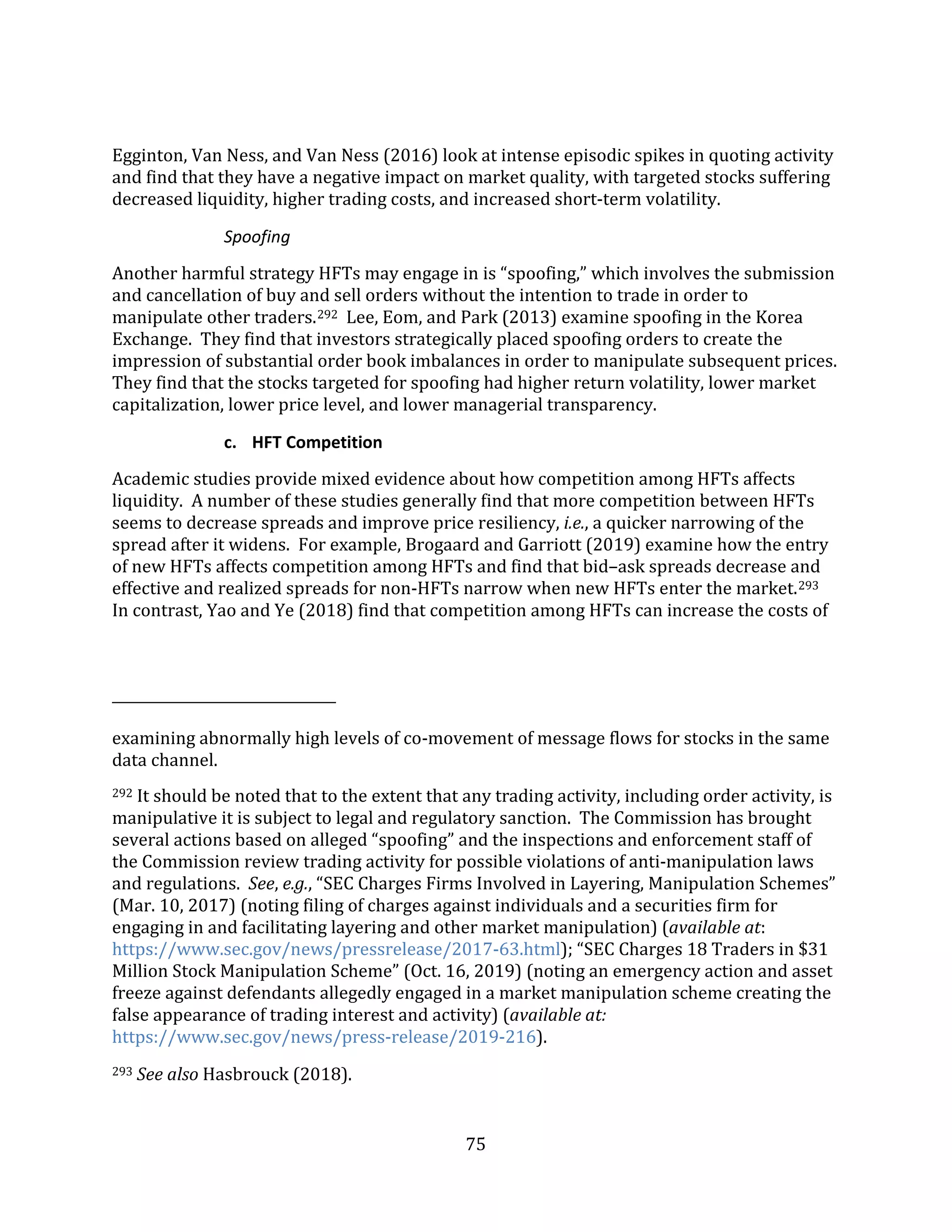 75
Egginton, Van Ness, and Van Ness (2016) look at intense episodic spikes in quoting activity
and find that they have a negative impact on market quality, with targeted stocks suffering
decreased liquidity, higher trading costs, and increased short-term volatility.
Spoofing
Another harmful strategy HFTs may engage in is “spoofing,” which involves the submission
and cancellation of buy and sell orders without the intention to trade in order to
manipulate other traders.292 Lee, Eom, and Park (2013) examine spoofing in the Korea
Exchange. They find that investors strategically placed spoofing orders to create the
impression of substantial order book imbalances in order to manipulate subsequent prices.
They find that the stocks targeted for spoofing had higher return volatility, lower market
capitalization, lower price level, and lower managerial transparency.
c. HFT Competition
Academic studies provide mixed evidence about how competition among HFTs affects
liquidity. A number of these studies generally find that more competition between HFTs
seems to decrease spreads and improve price resiliency, i.e., a quicker narrowing of the
spread after it widens. For example, Brogaard and Garriott (2019) examine how the entry
of new HFTs affects competition among HFTs and find that bid–ask spreads decrease and
effective and realized spreads for non-HFTs narrow when new HFTs enter the market.293
In contrast, Yao and Ye (2018) find that competition among HFTs can increase the costs of
examining abnormally high levels of co-movement of message flows for stocks in the same
data channel.
292 It should be noted that to the extent that any trading activity, including order activity, is
manipulative it is subject to legal and regulatory sanction. The Commission has brought
several actions based on alleged “spoofing” and the inspections and enforcement staff of
the Commission review trading activity for possible violations of anti-manipulation laws
and regulations. See, e.g., “SEC Charges Firms Involved in Layering, Manipulation Schemes”
(Mar. 10, 2017) (noting filing of charges against individuals and a securities firm for
engaging in and facilitating layering and other market manipulation) (available at:
https://www.sec.gov/news/pressrelease/2017-63.html); “SEC Charges 18 Traders in $31
Million Stock Manipulation Scheme” (Oct. 16, 2019) (noting an emergency action and asset
freeze against defendants allegedly engaged in a market manipulation scheme creating the
false appearance of trading interest and activity) (available at:
https://www.sec.gov/news/press-release/2019-216).
293 See also Hasbrouck (2018).
 