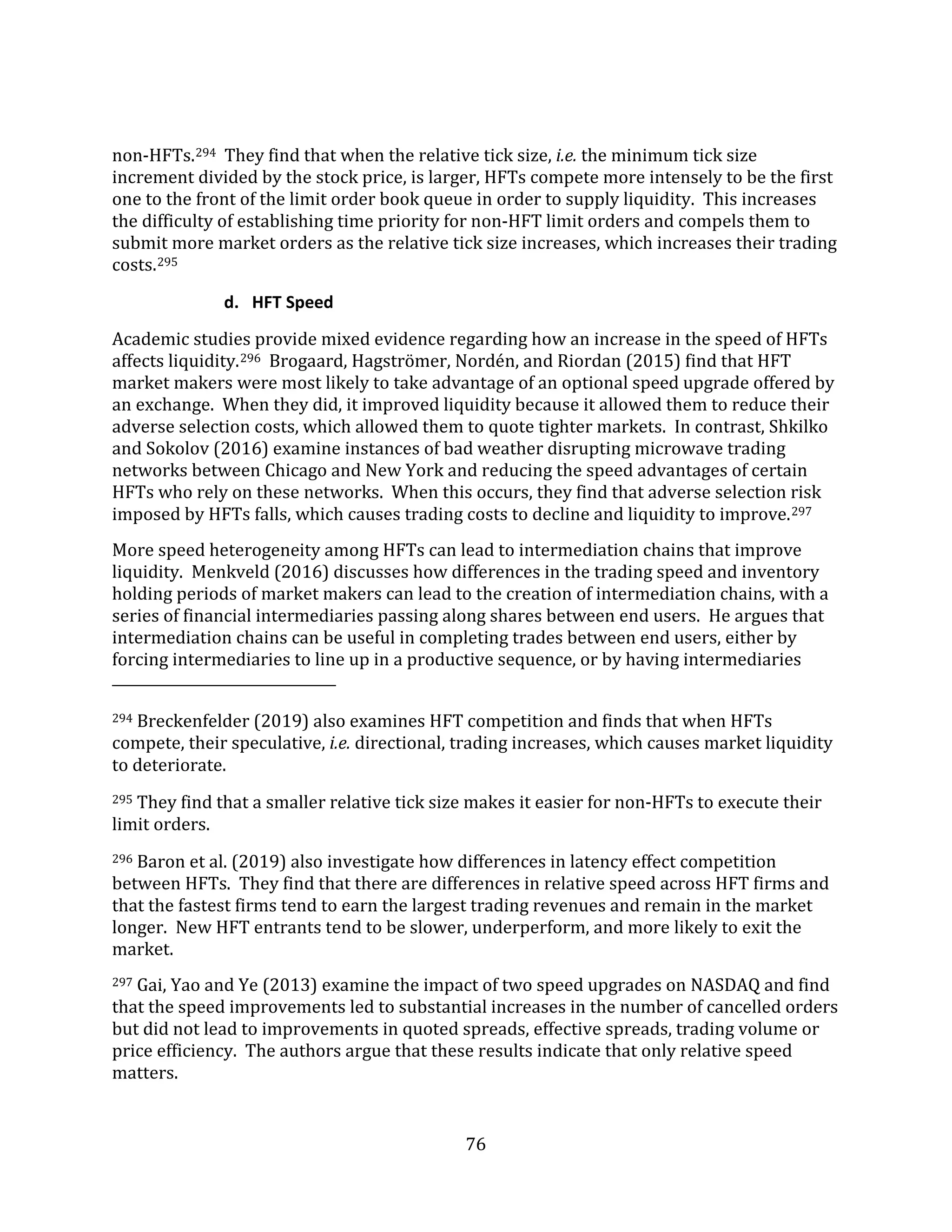 76
non-HFTs.294 They find that when the relative tick size, i.e. the minimum tick size
increment divided by the stock price, is larger, HFTs compete more intensely to be the first
one to the front of the limit order book queue in order to supply liquidity. This increases
the difficulty of establishing time priority for non-HFT limit orders and compels them to
submit more market orders as the relative tick size increases, which increases their trading
costs.295
d. HFT Speed
Academic studies provide mixed evidence regarding how an increase in the speed of HFTs
affects liquidity.296 Brogaard, Hagströmer, Nordén, and Riordan (2015) find that HFT
market makers were most likely to take advantage of an optional speed upgrade offered by
an exchange. When they did, it improved liquidity because it allowed them to reduce their
adverse selection costs, which allowed them to quote tighter markets. In contrast, Shkilko
and Sokolov (2016) examine instances of bad weather disrupting microwave trading
networks between Chicago and New York and reducing the speed advantages of certain
HFTs who rely on these networks. When this occurs, they find that adverse selection risk
imposed by HFTs falls, which causes trading costs to decline and liquidity to improve.297
More speed heterogeneity among HFTs can lead to intermediation chains that improve
liquidity. Menkveld (2016) discusses how differences in the trading speed and inventory
holding periods of market makers can lead to the creation of intermediation chains, with a
series of financial intermediaries passing along shares between end users. He argues that
intermediation chains can be useful in completing trades between end users, either by
forcing intermediaries to line up in a productive sequence, or by having intermediaries
294 Breckenfelder (2019) also examines HFT competition and finds that when HFTs
compete, their speculative, i.e. directional, trading increases, which causes market liquidity
to deteriorate.
295 They find that a smaller relative tick size makes it easier for non-HFTs to execute their
limit orders.
296 Baron et al. (2019) also investigate how differences in latency effect competition
between HFTs. They find that there are differences in relative speed across HFT firms and
that the fastest firms tend to earn the largest trading revenues and remain in the market
longer. New HFT entrants tend to be slower, underperform, and more likely to exit the
market.
297 Gai, Yao and Ye (2013) examine the impact of two speed upgrades on NASDAQ and find
that the speed improvements led to substantial increases in the number of cancelled orders
but did not lead to improvements in quoted spreads, effective spreads, trading volume or
price efficiency. The authors argue that these results indicate that only relative speed
matters.
 