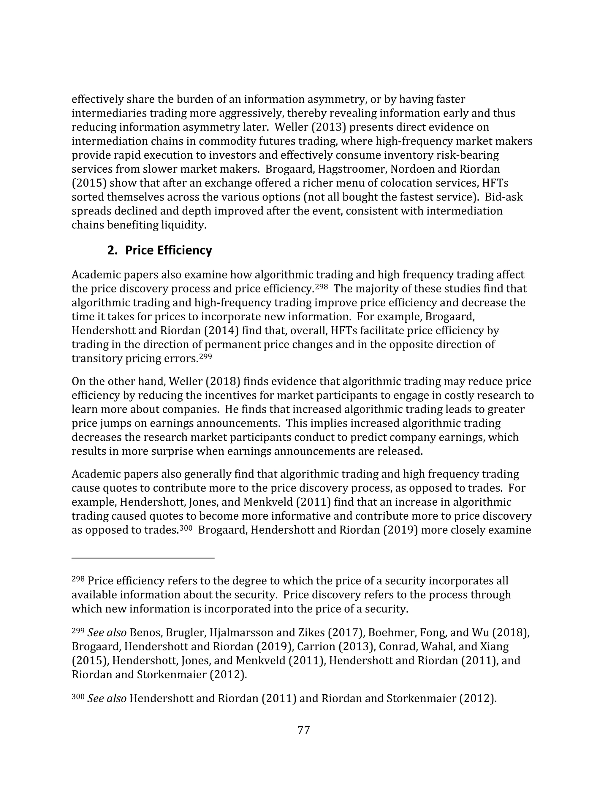 77
effectively share the burden of an information asymmetry, or by having faster
intermediaries trading more aggressively, thereby revealing information early and thus
reducing information asymmetry later. Weller (2013) presents direct evidence on
intermediation chains in commodity futures trading, where high-frequency market makers
provide rapid execution to investors and effectively consume inventory risk-bearing
services from slower market makers. Brogaard, Hagstroomer, Nordoen and Riordan
(2015) show that after an exchange offered a richer menu of colocation services, HFTs
sorted themselves across the various options (not all bought the fastest service). Bid-ask
spreads declined and depth improved after the event, consistent with intermediation
chains benefiting liquidity.
2. Price Efficiency
Academic papers also examine how algorithmic trading and high frequency trading affect
the price discovery process and price efficiency.298 The majority of these studies find that
algorithmic trading and high-frequency trading improve price efficiency and decrease the
time it takes for prices to incorporate new information. For example, Brogaard,
Hendershott and Riordan (2014) find that, overall, HFTs facilitate price efficiency by
trading in the direction of permanent price changes and in the opposite direction of
transitory pricing errors.299
On the other hand, Weller (2018) finds evidence that algorithmic trading may reduce price
efficiency by reducing the incentives for market participants to engage in costly research to
learn more about companies. He finds that increased algorithmic trading leads to greater
price jumps on earnings announcements. This implies increased algorithmic trading
decreases the research market participants conduct to predict company earnings, which
results in more surprise when earnings announcements are released.
Academic papers also generally find that algorithmic trading and high frequency trading
cause quotes to contribute more to the price discovery process, as opposed to trades. For
example, Hendershott, Jones, and Menkveld (2011) find that an increase in algorithmic
trading caused quotes to become more informative and contribute more to price discovery
as opposed to trades.300 Brogaard, Hendershott and Riordan (2019) more closely examine
298 Price efficiency refers to the degree to which the price of a security incorporates all
available information about the security. Price discovery refers to the process through
which new information is incorporated into the price of a security.
299 See also Benos, Brugler, Hjalmarsson and Zikes (2017), Boehmer, Fong, and Wu (2018),
Brogaard, Hendershott and Riordan (2019), Carrion (2013), Conrad, Wahal, and Xiang
(2015), Hendershott, Jones, and Menkveld (2011), Hendershott and Riordan (2011), and
Riordan and Storkenmaier (2012).
300 See also Hendershott and Riordan (2011) and Riordan and Storkenmaier (2012).
 