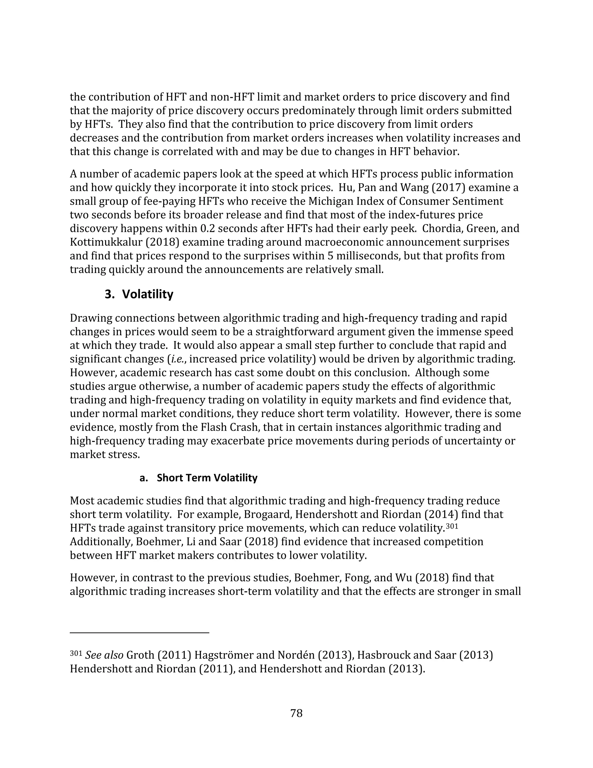 78
the contribution of HFT and non-HFT limit and market orders to price discovery and find
that the majority of price discovery occurs predominately through limit orders submitted
by HFTs. They also find that the contribution to price discovery from limit orders
decreases and the contribution from market orders increases when volatility increases and
that this change is correlated with and may be due to changes in HFT behavior.
A number of academic papers look at the speed at which HFTs process public information
and how quickly they incorporate it into stock prices. Hu, Pan and Wang (2017) examine a
small group of fee-paying HFTs who receive the Michigan Index of Consumer Sentiment
two seconds before its broader release and find that most of the index-futures price
discovery happens within 0.2 seconds after HFTs had their early peek. Chordia, Green, and
Kottimukkalur (2018) examine trading around macroeconomic announcement surprises
and find that prices respond to the surprises within 5 milliseconds, but that profits from
trading quickly around the announcements are relatively small.
3. Volatility
Drawing connections between algorithmic trading and high-frequency trading and rapid
changes in prices would seem to be a straightforward argument given the immense speed
at which they trade. It would also appear a small step further to conclude that rapid and
significant changes (i.e., increased price volatility) would be driven by algorithmic trading.
However, academic research has cast some doubt on this conclusion. Although some
studies argue otherwise, a number of academic papers study the effects of algorithmic
trading and high-frequency trading on volatility in equity markets and find evidence that,
under normal market conditions, they reduce short term volatility. However, there is some
evidence, mostly from the Flash Crash, that in certain instances algorithmic trading and
high-frequency trading may exacerbate price movements during periods of uncertainty or
market stress.
a. Short Term Volatility
Most academic studies find that algorithmic trading and high-frequency trading reduce
short term volatility. For example, Brogaard, Hendershott and Riordan (2014) find that
HFTs trade against transitory price movements, which can reduce volatility.301
Additionally, Boehmer, Li and Saar (2018) find evidence that increased competition
between HFT market makers contributes to lower volatility.
However, in contrast to the previous studies, Boehmer, Fong, and Wu (2018) find that
algorithmic trading increases short-term volatility and that the effects are stronger in small
301 See also Groth (2011) Hagströmer and Nordén (2013), Hasbrouck and Saar (2013)
Hendershott and Riordan (2011), and Hendershott and Riordan (2013).
 