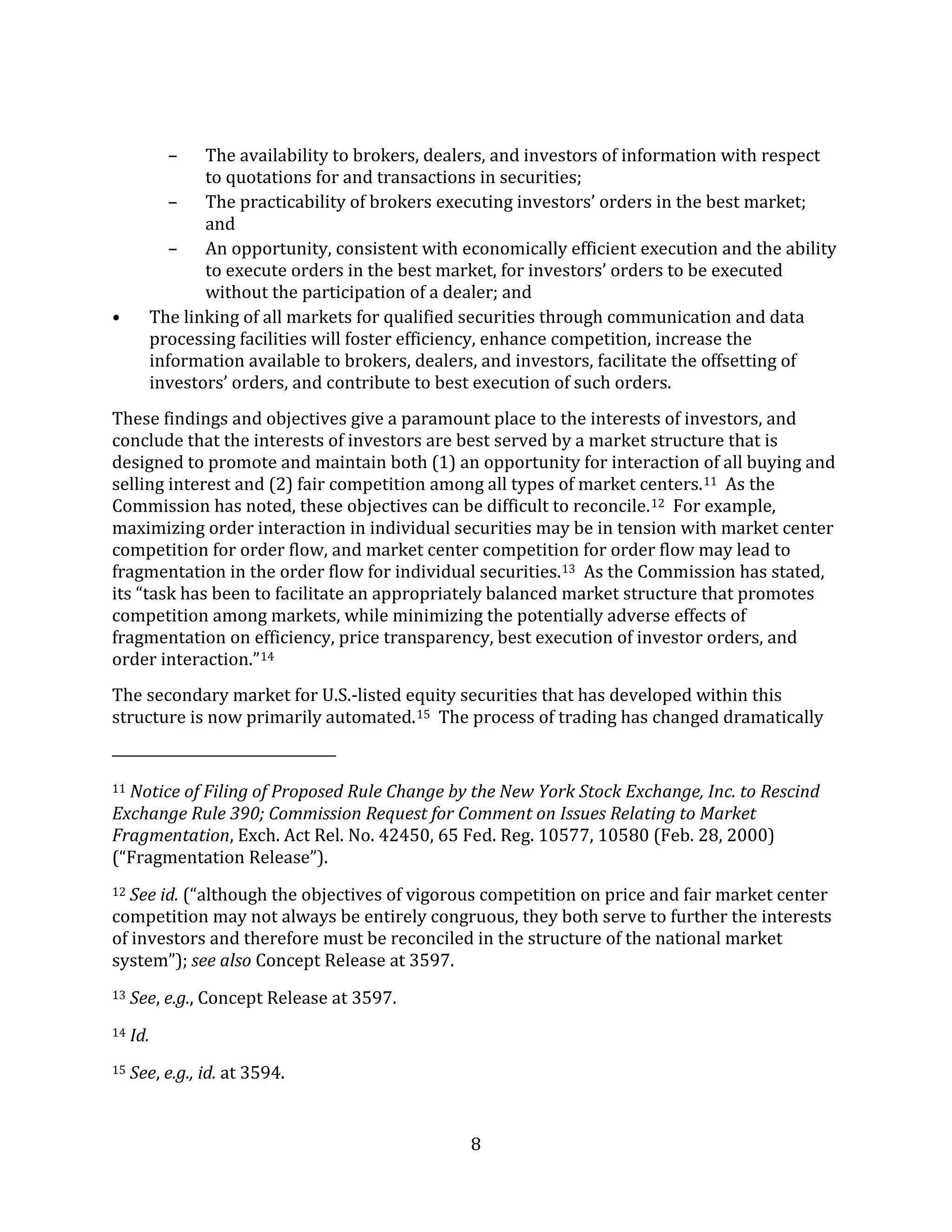 8
– The availability to brokers, dealers, and investors of information with respect
to quotations for and transactions in securities;
– The practicability of brokers executing investors’ orders in the best market;
and
– An opportunity, consistent with economically efficient execution and the ability
to execute orders in the best market, for investors’ orders to be executed
without the participation of a dealer; and
• The linking of all markets for qualified securities through communication and data
processing facilities will foster efficiency, enhance competition, increase the
information available to brokers, dealers, and investors, facilitate the offsetting of
investors’ orders, and contribute to best execution of such orders.
These findings and objectives give a paramount place to the interests of investors, and
conclude that the interests of investors are best served by a market structure that is
designed to promote and maintain both (1) an opportunity for interaction of all buying and
selling interest and (2) fair competition among all types of market centers.11 As the
Commission has noted, these objectives can be difficult to reconcile.12 For example,
maximizing order interaction in individual securities may be in tension with market center
competition for order flow, and market center competition for order flow may lead to
fragmentation in the order flow for individual securities.13 As the Commission has stated,
its “task has been to facilitate an appropriately balanced market structure that promotes
competition among markets, while minimizing the potentially adverse effects of
fragmentation on efficiency, price transparency, best execution of investor orders, and
order interaction.”14
The secondary market for U.S.-listed equity securities that has developed within this
structure is now primarily automated.15 The process of trading has changed dramatically
11 Notice of Filing of Proposed Rule Change by the New York Stock Exchange, Inc. to Rescind
Exchange Rule 390; Commission Request for Comment on Issues Relating to Market
Fragmentation, Exch. Act Rel. No. 42450, 65 Fed. Reg. 10577, 10580 (Feb. 28, 2000)
(“Fragmentation Release”).
12 See id. (“although the objectives of vigorous competition on price and fair market center
competition may not always be entirely congruous, they both serve to further the interests
of investors and therefore must be reconciled in the structure of the national market
system”); see also Concept Release at 3597.
13 See, e.g., Concept Release at 3597.
14 Id.
15 See, e.g., id. at 3594.
 