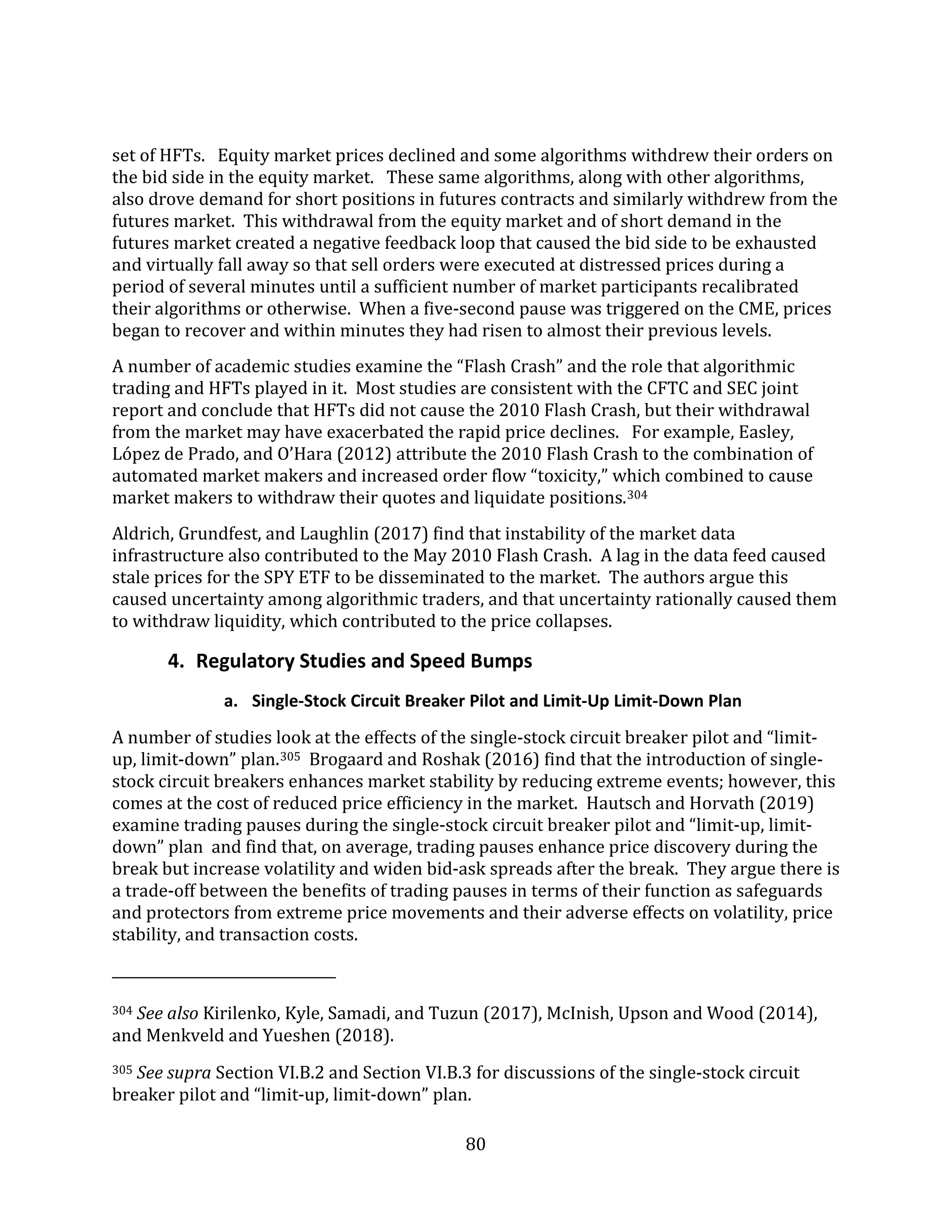 80
set of HFTs. Equity market prices declined and some algorithms withdrew their orders on
the bid side in the equity market. These same algorithms, along with other algorithms,
also drove demand for short positions in futures contracts and similarly withdrew from the
futures market. This withdrawal from the equity market and of short demand in the
futures market created a negative feedback loop that caused the bid side to be exhausted
and virtually fall away so that sell orders were executed at distressed prices during a
period of several minutes until a sufficient number of market participants recalibrated
their algorithms or otherwise. When a five-second pause was triggered on the CME, prices
began to recover and within minutes they had risen to almost their previous levels.
A number of academic studies examine the “Flash Crash” and the role that algorithmic
trading and HFTs played in it. Most studies are consistent with the CFTC and SEC joint
report and conclude that HFTs did not cause the 2010 Flash Crash, but their withdrawal
from the market may have exacerbated the rapid price declines. For example, Easley,
López de Prado, and O’Hara (2012) attribute the 2010 Flash Crash to the combination of
automated market makers and increased order flow “toxicity,” which combined to cause
market makers to withdraw their quotes and liquidate positions.304
Aldrich, Grundfest, and Laughlin (2017) find that instability of the market data
infrastructure also contributed to the May 2010 Flash Crash. A lag in the data feed caused
stale prices for the SPY ETF to be disseminated to the market. The authors argue this
caused uncertainty among algorithmic traders, and that uncertainty rationally caused them
to withdraw liquidity, which contributed to the price collapses.
4. Regulatory Studies and Speed Bumps
a. Single-Stock Circuit Breaker Pilot and Limit-Up Limit-Down Plan
A number of studies look at the effects of the single-stock circuit breaker pilot and “limit-
up, limit-down” plan.305 Brogaard and Roshak (2016) find that the introduction of single-
stock circuit breakers enhances market stability by reducing extreme events; however, this
comes at the cost of reduced price efficiency in the market. Hautsch and Horvath (2019)
examine trading pauses during the single-stock circuit breaker pilot and “limit-up, limit-
down” plan and find that, on average, trading pauses enhance price discovery during the
break but increase volatility and widen bid-ask spreads after the break. They argue there is
a trade-off between the benefits of trading pauses in terms of their function as safeguards
and protectors from extreme price movements and their adverse effects on volatility, price
stability, and transaction costs.
304 See also Kirilenko, Kyle, Samadi, and Tuzun (2017), McInish, Upson and Wood (2014),
and Menkveld and Yueshen (2018).
305 See supra Section VI.B.2 and Section VI.B.3 for discussions of the single-stock circuit
breaker pilot and “limit-up, limit-down” plan.
 