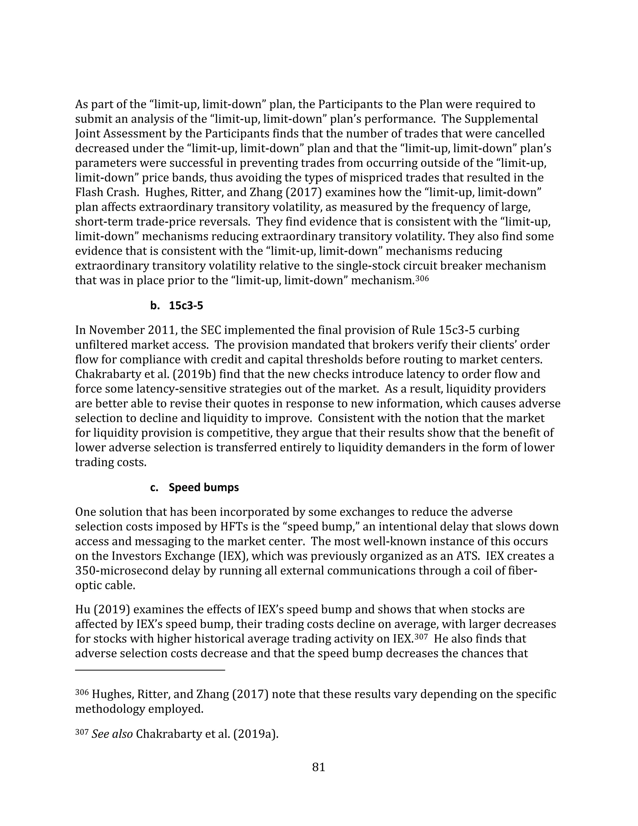 81
As part of the “limit-up, limit-down” plan, the Participants to the Plan were required to
submit an analysis of the “limit-up, limit-down” plan’s performance. The Supplemental
Joint Assessment by the Participants finds that the number of trades that were cancelled
decreased under the “limit-up, limit-down” plan and that the “limit-up, limit-down” plan’s
parameters were successful in preventing trades from occurring outside of the “limit-up,
limit-down” price bands, thus avoiding the types of mispriced trades that resulted in the
Flash Crash. Hughes, Ritter, and Zhang (2017) examines how the “limit-up, limit-down”
plan affects extraordinary transitory volatility, as measured by the frequency of large,
short-term trade-price reversals. They find evidence that is consistent with the “limit-up,
limit-down” mechanisms reducing extraordinary transitory volatility. They also find some
evidence that is consistent with the “limit-up, limit-down” mechanisms reducing
extraordinary transitory volatility relative to the single-stock circuit breaker mechanism
that was in place prior to the “limit-up, limit-down” mechanism.306
b. 15c3-5
In November 2011, the SEC implemented the final provision of Rule 15c3-5 curbing
unfiltered market access. The provision mandated that brokers verify their clients’ order
flow for compliance with credit and capital thresholds before routing to market centers.
Chakrabarty et al. (2019b) find that the new checks introduce latency to order flow and
force some latency-sensitive strategies out of the market. As a result, liquidity providers
are better able to revise their quotes in response to new information, which causes adverse
selection to decline and liquidity to improve. Consistent with the notion that the market
for liquidity provision is competitive, they argue that their results show that the benefit of
lower adverse selection is transferred entirely to liquidity demanders in the form of lower
trading costs.
c. Speed bumps
One solution that has been incorporated by some exchanges to reduce the adverse
selection costs imposed by HFTs is the “speed bump,” an intentional delay that slows down
access and messaging to the market center. The most well-known instance of this occurs
on the Investors Exchange (IEX), which was previously organized as an ATS. IEX creates a
350-microsecond delay by running all external communications through a coil of fiber-
optic cable.
Hu (2019) examines the effects of IEX’s speed bump and shows that when stocks are
affected by IEX’s speed bump, their trading costs decline on average, with larger decreases
for stocks with higher historical average trading activity on IEX.307 He also finds that
adverse selection costs decrease and that the speed bump decreases the chances that
306 Hughes, Ritter, and Zhang (2017) note that these results vary depending on the specific
methodology employed.
307 See also Chakrabarty et al. (2019a).
 