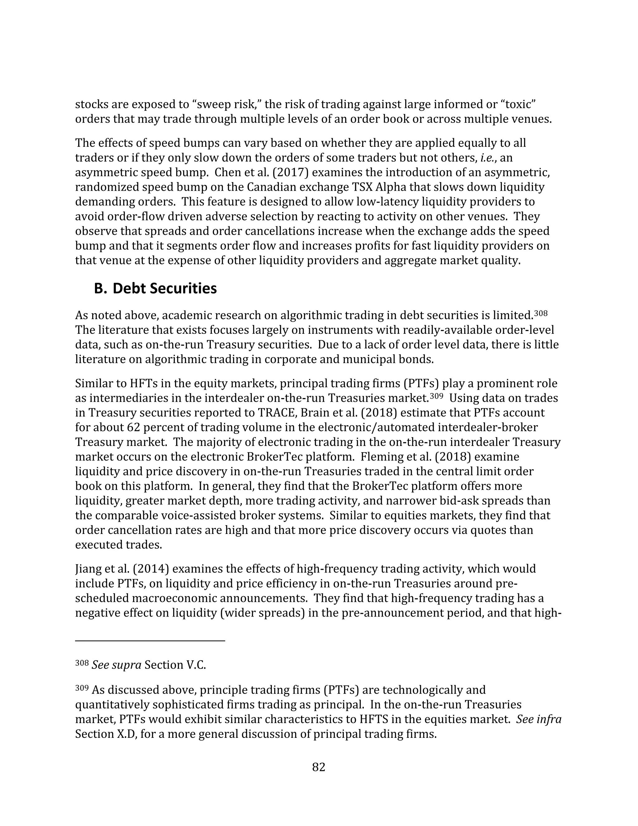 82
stocks are exposed to “sweep risk,” the risk of trading against large informed or “toxic”
orders that may trade through multiple levels of an order book or across multiple venues.
The effects of speed bumps can vary based on whether they are applied equally to all
traders or if they only slow down the orders of some traders but not others, i.e., an
asymmetric speed bump. Chen et al. (2017) examines the introduction of an asymmetric,
randomized speed bump on the Canadian exchange TSX Alpha that slows down liquidity
demanding orders. This feature is designed to allow low-latency liquidity providers to
avoid order-flow driven adverse selection by reacting to activity on other venues. They
observe that spreads and order cancellations increase when the exchange adds the speed
bump and that it segments order flow and increases profits for fast liquidity providers on
that venue at the expense of other liquidity providers and aggregate market quality.
B. Debt Securities
As noted above, academic research on algorithmic trading in debt securities is limited.308
The literature that exists focuses largely on instruments with readily-available order-level
data, such as on-the-run Treasury securities. Due to a lack of order level data, there is little
literature on algorithmic trading in corporate and municipal bonds.
Similar to HFTs in the equity markets, principal trading firms (PTFs) play a prominent role
as intermediaries in the interdealer on-the-run Treasuries market.309 Using data on trades
in Treasury securities reported to TRACE, Brain et al. (2018) estimate that PTFs account
for about 62 percent of trading volume in the electronic/automated interdealer-broker
Treasury market. The majority of electronic trading in the on-the-run interdealer Treasury
market occurs on the electronic BrokerTec platform. Fleming et al. (2018) examine
liquidity and price discovery in on-the-run Treasuries traded in the central limit order
book on this platform. In general, they find that the BrokerTec platform offers more
liquidity, greater market depth, more trading activity, and narrower bid-ask spreads than
the comparable voice-assisted broker systems. Similar to equities markets, they find that
order cancellation rates are high and that more price discovery occurs via quotes than
executed trades.
Jiang et al. (2014) examines the effects of high-frequency trading activity, which would
include PTFs, on liquidity and price efficiency in on-the-run Treasuries around pre-
scheduled macroeconomic announcements. They find that high-frequency trading has a
negative effect on liquidity (wider spreads) in the pre-announcement period, and that high-
308 See supra Section V.C.
309 As discussed above, principle trading firms (PTFs) are technologically and
quantitatively sophisticated firms trading as principal. In the on-the-run Treasuries
market, PTFs would exhibit similar characteristics to HFTS in the equities market. See infra
Section X.D, for a more general discussion of principal trading firms.
 