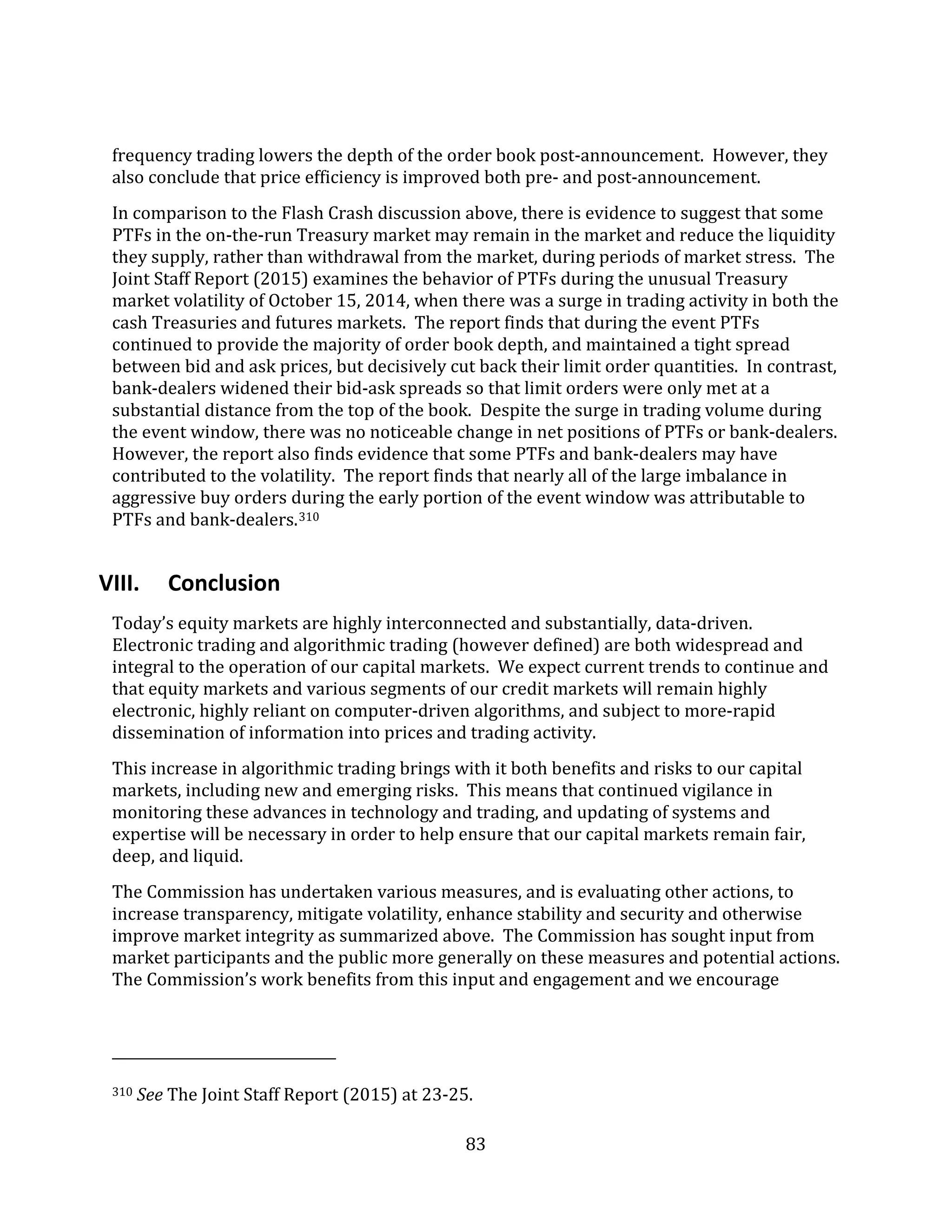 83
frequency trading lowers the depth of the order book post-announcement. However, they
also conclude that price efficiency is improved both pre- and post-announcement.
In comparison to the Flash Crash discussion above, there is evidence to suggest that some
PTFs in the on-the-run Treasury market may remain in the market and reduce the liquidity
they supply, rather than withdrawal from the market, during periods of market stress. The
Joint Staff Report (2015) examines the behavior of PTFs during the unusual Treasury
market volatility of October 15, 2014, when there was a surge in trading activity in both the
cash Treasuries and futures markets. The report finds that during the event PTFs
continued to provide the majority of order book depth, and maintained a tight spread
between bid and ask prices, but decisively cut back their limit order quantities. In contrast,
bank-dealers widened their bid-ask spreads so that limit orders were only met at a
substantial distance from the top of the book. Despite the surge in trading volume during
the event window, there was no noticeable change in net positions of PTFs or bank-dealers.
However, the report also finds evidence that some PTFs and bank-dealers may have
contributed to the volatility. The report finds that nearly all of the large imbalance in
aggressive buy orders during the early portion of the event window was attributable to
PTFs and bank-dealers.310
VIII. Conclusion
Today’s equity markets are highly interconnected and substantially, data-driven.
Electronic trading and algorithmic trading (however defined) are both widespread and
integral to the operation of our capital markets. We expect current trends to continue and
that equity markets and various segments of our credit markets will remain highly
electronic, highly reliant on computer-driven algorithms, and subject to more-rapid
dissemination of information into prices and trading activity.
This increase in algorithmic trading brings with it both benefits and risks to our capital
markets, including new and emerging risks. This means that continued vigilance in
monitoring these advances in technology and trading, and updating of systems and
expertise will be necessary in order to help ensure that our capital markets remain fair,
deep, and liquid.
The Commission has undertaken various measures, and is evaluating other actions, to
increase transparency, mitigate volatility, enhance stability and security and otherwise
improve market integrity as summarized above. The Commission has sought input from
market participants and the public more generally on these measures and potential actions.
The Commission’s work benefits from this input and engagement and we encourage
310 See The Joint Staff Report (2015) at 23-25.
 