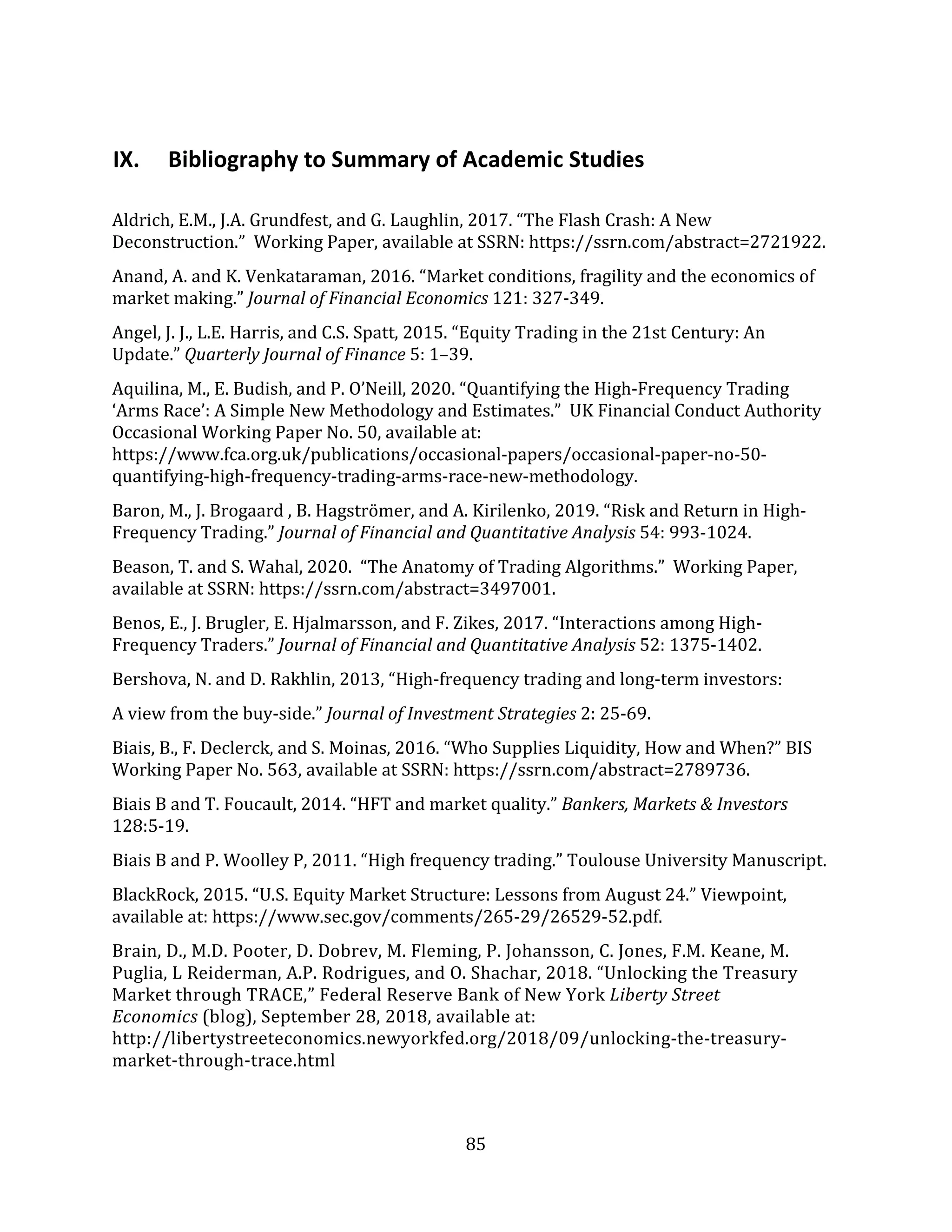 85
IX. Bibliography to Summary of Academic Studies
Aldrich, E.M., J.A. Grundfest, and G. Laughlin, 2017. “The Flash Crash: A New
Deconstruction.” Working Paper, available at SSRN: https://ssrn.com/abstract=2721922.
Anand, A. and K. Venkataraman, 2016. “Market conditions, fragility and the economics of
market making.” Journal of Financial Economics 121: 327-349.
Angel, J. J., L.E. Harris, and C.S. Spatt, 2015. “Equity Trading in the 21st Century: An
Update.” Quarterly Journal of Finance 5: 1–39.
Aquilina, M., E. Budish, and P. O’Neill, 2020. “Quantifying the High-Frequency Trading
‘Arms Race’: A Simple New Methodology and Estimates.” UK Financial Conduct Authority
Occasional Working Paper No. 50, available at:
https://www.fca.org.uk/publications/occasional-papers/occasional-paper-no-50-
quantifying-high-frequency-trading-arms-race-new-methodology.
Baron, M., J. Brogaard , B. Hagströmer, and A. Kirilenko, 2019. “Risk and Return in High-
Frequency Trading.” Journal of Financial and Quantitative Analysis 54: 993-1024.
Beason, T. and S. Wahal, 2020. “The Anatomy of Trading Algorithms.” Working Paper,
available at SSRN: https://ssrn.com/abstract=3497001.
Benos, E., J. Brugler, E. Hjalmarsson, and F. Zikes, 2017. “Interactions among High-
Frequency Traders.” Journal of Financial and Quantitative Analysis 52: 1375-1402.
Bershova, N. and D. Rakhlin, 2013, “High-frequency trading and long-term investors:
A view from the buy-side.” Journal of Investment Strategies 2: 25-69.
Biais, B., F. Declerck, and S. Moinas, 2016. “Who Supplies Liquidity, How and When?” BIS
Working Paper No. 563, available at SSRN: https://ssrn.com/abstract=2789736.
Biais B and T. Foucault, 2014. “HFT and market quality.” Bankers, Markets & Investors
128:5-19.
Biais B and P. Woolley P, 2011. “High frequency trading.” Toulouse University Manuscript.
BlackRock, 2015. “U.S. Equity Market Structure: Lessons from August 24.” Viewpoint,
available at: https://www.sec.gov/comments/265-29/26529-52.pdf.
Brain, D., M.D. Pooter, D. Dobrev, M. Fleming, P. Johansson, C. Jones, F.M. Keane, M.
Puglia, L Reiderman, A.P. Rodrigues, and O. Shachar, 2018. “Unlocking the Treasury
Market through TRACE,” Federal Reserve Bank of New York Liberty Street
Economics (blog), September 28, 2018, available at:
http://libertystreeteconomics.newyorkfed.org/2018/09/unlocking-the-treasury-
market-through-trace.html
 
