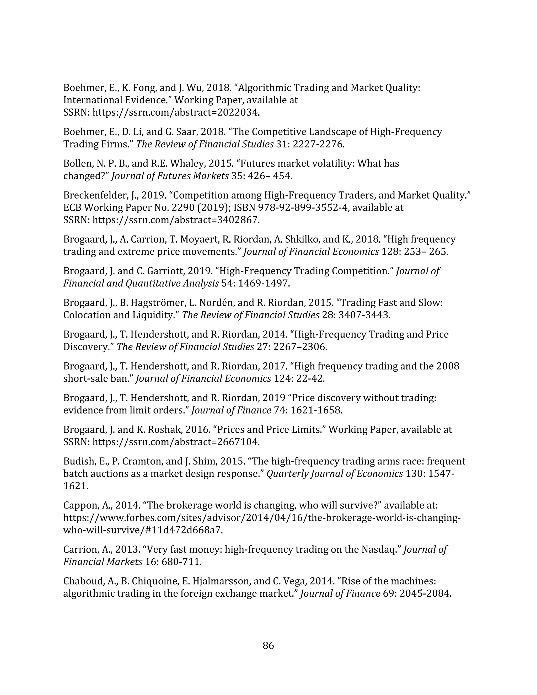 86
Boehmer, E., K. Fong, and J. Wu, 2018. “Algorithmic Trading and Market Quality:
International Evidence.” Working Paper, available at
SSRN: https://ssrn.com/abstract=2022034.
Boehmer, E., D. Li, and G. Saar, 2018. “The Competitive Landscape of High-Frequency
Trading Firms.” The Review of Financial Studies 31: 2227-2276.
Bollen, N. P. B., and R.E. Whaley, 2015. “Futures market volatility: What has
changed?” Journal of Futures Markets 35: 426– 454.
Breckenfelder, J., 2019. “Competition among High-Frequency Traders, and Market Quality.”
ECB Working Paper No. 2290 (2019); ISBN 978-92-899-3552-4, available at
SSRN: https://ssrn.com/abstract=3402867.
Brogaard, J., A. Carrion, T. Moyaert, R. Riordan, A. Shkilko, and K., 2018. “High frequency
trading and extreme price movements.” Journal of Financial Economics 128: 253– 265.
Brogaard, J. and C. Garriott, 2019. “High-Frequency Trading Competition.” Journal of
Financial and Quantitative Analysis 54: 1469-1497.
Brogaard, J., B. Hagströmer, L. Nordén, and R. Riordan, 2015. “Trading Fast and Slow:
Colocation and Liquidity.” The Review of Financial Studies 28: 3407-3443.
Brogaard, J., T. Hendershott, and R. Riordan, 2014. “High-Frequency Trading and Price
Discovery.” The Review of Financial Studies 27: 2267–2306.
Brogaard, J., T. Hendershott, and R. Riordan, 2017. “High frequency trading and the 2008
short-sale ban.” Journal of Financial Economics 124: 22-42.
Brogaard, J., T. Hendershott, and R. Riordan, 2019 “Price discovery without trading:
evidence from limit orders.” Journal of Finance 74: 1621-1658.
Brogaard, J. and K. Roshak, 2016. “Prices and Price Limits.” Working Paper, available at
SSRN: https://ssrn.com/abstract=2667104.
Budish, E., P. Cramton, and J. Shim, 2015. “The high-frequency trading arms race: frequent
batch auctions as a market design response.” Quarterly Journal of Economics 130: 1547-
1621.
Cappon, A., 2014. “The brokerage world is changing, who will survive?” available at:
https://www.forbes.com/sites/advisor/2014/04/16/the-brokerage-world-is-changing-
who-will-survive/#11d472d668a7.
Carrion, A., 2013. “Very fast money: high-frequency trading on the Nasdaq.” Journal of
Financial Markets 16: 680-711.
Chaboud, A., B. Chiquoine, E. Hjalmarsson, and C. Vega, 2014. “Rise of the machines:
algorithmic trading in the foreign exchange market.” Journal of Finance 69: 2045-2084.
 