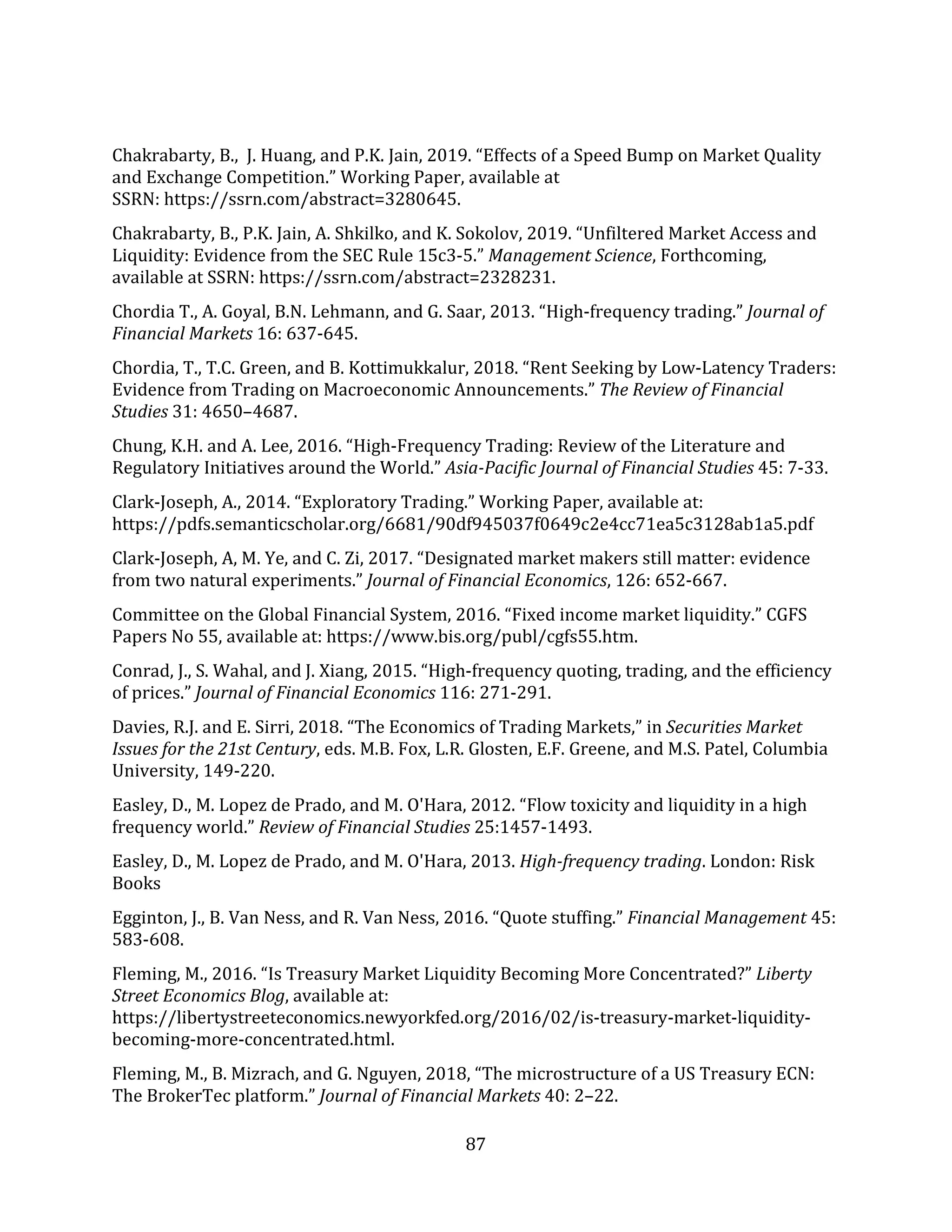 87
Chakrabarty, B., J. Huang, and P.K. Jain, 2019. “Effects of a Speed Bump on Market Quality
and Exchange Competition.” Working Paper, available at
SSRN: https://ssrn.com/abstract=3280645.
Chakrabarty, B., P.K. Jain, A. Shkilko, and K. Sokolov, 2019. “Unfiltered Market Access and
Liquidity: Evidence from the SEC Rule 15c3-5.” Management Science, Forthcoming,
available at SSRN: https://ssrn.com/abstract=2328231.
Chordia T., A. Goyal, B.N. Lehmann, and G. Saar, 2013. “High-frequency trading.” Journal of
Financial Markets 16: 637-645.
Chordia, T., T.C. Green, and B. Kottimukkalur, 2018. “Rent Seeking by Low-Latency Traders:
Evidence from Trading on Macroeconomic Announcements.” The Review of Financial
Studies 31: 4650–4687.
Chung, K.H. and A. Lee, 2016. “High-Frequency Trading: Review of the Literature and
Regulatory Initiatives around the World.” Asia-Pacific Journal of Financial Studies 45: 7-33.
Clark-Joseph, A., 2014. “Exploratory Trading.” Working Paper, available at:
https://pdfs.semanticscholar.org/6681/90df945037f0649c2e4cc71ea5c3128ab1a5.pdf
Clark-Joseph, A, M. Ye, and C. Zi, 2017. “Designated market makers still matter: evidence
from two natural experiments.” Journal of Financial Economics, 126: 652-667.
Committee on the Global Financial System, 2016. “Fixed income market liquidity.” CGFS
Papers No 55, available at: https://www.bis.org/publ/cgfs55.htm.
Conrad, J., S. Wahal, and J. Xiang, 2015. “High-frequency quoting, trading, and the efficiency
of prices.” Journal of Financial Economics 116: 271-291.
Davies, R.J. and E. Sirri, 2018. “The Economics of Trading Markets,” in Securities Market
Issues for the 21st Century, eds. M.B. Fox, L.R. Glosten, E.F. Greene, and M.S. Patel, Columbia
University, 149-220.
Easley, D., M. Lopez de Prado, and M. O'Hara, 2012. “Flow toxicity and liquidity in a high
frequency world.” Review of Financial Studies 25:1457-1493.
Easley, D., M. Lopez de Prado, and M. O'Hara, 2013. High-frequency trading. London: Risk
Books
Egginton, J., B. Van Ness, and R. Van Ness, 2016. “Quote stuffing.” Financial Management 45:
583-608.
Fleming, M., 2016. “Is Treasury Market Liquidity Becoming More Concentrated?” Liberty
Street Economics Blog, available at:
https://libertystreeteconomics.newyorkfed.org/2016/02/is-treasury-market-liquidity-
becoming-more-concentrated.html.
Fleming, M., B. Mizrach, and G. Nguyen, 2018, “The microstructure of a US Treasury ECN:
The BrokerTec platform.” Journal of Financial Markets 40: 2–22.
 