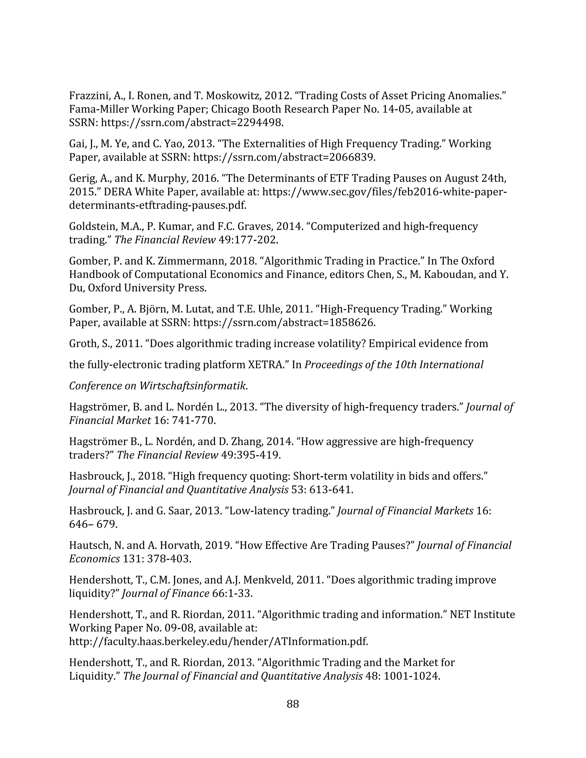 88
Frazzini, A., I. Ronen, and T. Moskowitz, 2012. “Trading Costs of Asset Pricing Anomalies.”
Fama-Miller Working Paper; Chicago Booth Research Paper No. 14-05, available at
SSRN: https://ssrn.com/abstract=2294498.
Gai, J., M. Ye, and C. Yao, 2013. “The Externalities of High Frequency Trading.” Working
Paper, available at SSRN: https://ssrn.com/abstract=2066839.
Gerig, A., and K. Murphy, 2016. “The Determinants of ETF Trading Pauses on August 24th,
2015.” DERA White Paper, available at: https://www.sec.gov/files/feb2016-white-paper-
determinants-etftrading-pauses.pdf.
Goldstein, M.A., P. Kumar, and F.C. Graves, 2014. “Computerized and high-frequency
trading.” The Financial Review 49:177-202.
Gomber, P. and K. Zimmermann, 2018. “Algorithmic Trading in Practice.” In The Oxford
Handbook of Computational Economics and Finance, editors Chen, S., M. Kaboudan, and Y.
Du, Oxford University Press.
Gomber, P., A. Björn, M. Lutat, and T.E. Uhle, 2011. “High-Frequency Trading.” Working
Paper, available at SSRN: https://ssrn.com/abstract=1858626.
Groth, S., 2011. “Does algorithmic trading increase volatility? Empirical evidence from
the fully-electronic trading platform XETRA.” In Proceedings of the 10th International
Conference on Wirtschaftsinformatik.
Hagströmer, B. and L. Nordén L., 2013. “The diversity of high-frequency traders.” Journal of
Financial Market 16: 741-770.
Hagströmer B., L. Nordén, and D. Zhang, 2014. “How aggressive are high-frequency
traders?” The Financial Review 49:395-419.
Hasbrouck, J., 2018. “High frequency quoting: Short-term volatility in bids and offers.”
Journal of Financial and Quantitative Analysis 53: 613-641.
Hasbrouck, J. and G. Saar, 2013. “Low‐latency trading.” Journal of Financial Markets 16:
646– 679.
Hautsch, N. and A. Horvath, 2019. “How Effective Are Trading Pauses?” Journal of Financial
Economics 131: 378-403.
Hendershott, T., C.M. Jones, and A.J. Menkveld, 2011. “Does algorithmic trading improve
liquidity?” Journal of Finance 66:1-33.
Hendershott, T., and R. Riordan, 2011. “Algorithmic trading and information.” NET Institute
Working Paper No. 09-08, available at:
http://faculty.haas.berkeley.edu/hender/ATInformation.pdf.
Hendershott, T., and R. Riordan, 2013. “Algorithmic Trading and the Market for
Liquidity.” The Journal of Financial and Quantitative Analysis 48: 1001-1024.
 