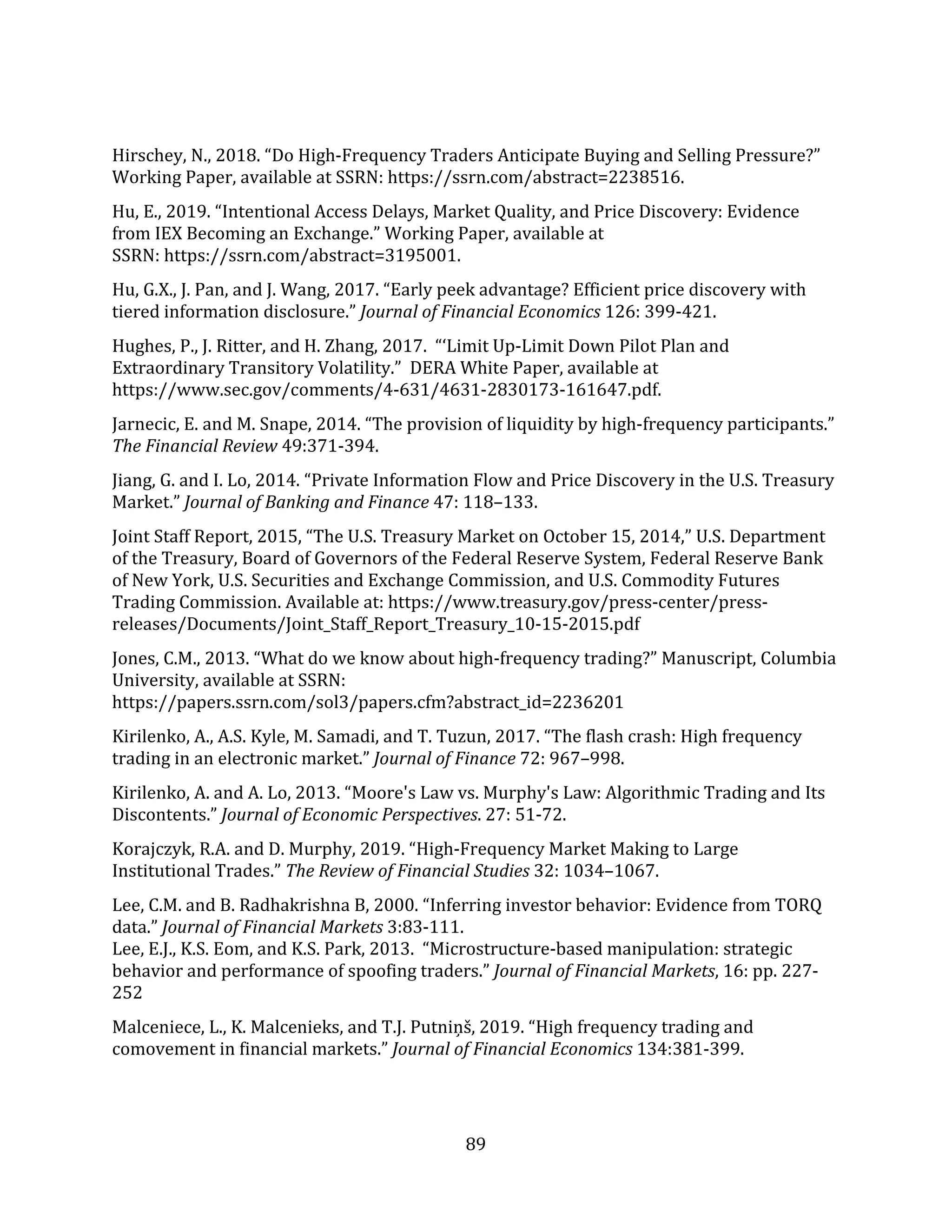 89
Hirschey, N., 2018. “Do High-Frequency Traders Anticipate Buying and Selling Pressure?”
Working Paper, available at SSRN: https://ssrn.com/abstract=2238516.
Hu, E., 2019. “Intentional Access Delays, Market Quality, and Price Discovery: Evidence
from IEX Becoming an Exchange.” Working Paper, available at
SSRN: https://ssrn.com/abstract=3195001.
Hu, G.X., J. Pan, and J. Wang, 2017. “Early peek advantage? Efficient price discovery with
tiered information disclosure.” Journal of Financial Economics 126: 399-421.
Hughes, P., J. Ritter, and H. Zhang, 2017. “‘Limit Up-Limit Down Pilot Plan and
Extraordinary Transitory Volatility.” DERA White Paper, available at
https://www.sec.gov/comments/4-631/4631-2830173-161647.pdf.
Jarnecic, E. and M. Snape, 2014. “The provision of liquidity by high-frequency participants.”
The Financial Review 49:371-394.
Jiang, G. and I. Lo, 2014. “Private Information Flow and Price Discovery in the U.S. Treasury
Market.” Journal of Banking and Finance 47: 118–133.
Joint Staff Report, 2015, “The U.S. Treasury Market on October 15, 2014,” U.S. Department
of the Treasury, Board of Governors of the Federal Reserve System, Federal Reserve Bank
of New York, U.S. Securities and Exchange Commission, and U.S. Commodity Futures
Trading Commission. Available at: https://www.treasury.gov/press-center/press-
releases/Documents/Joint_Staff_Report_Treasury_10-15-2015.pdf
Jones, C.M., 2013. “What do we know about high-frequency trading?” Manuscript, Columbia
University, available at SSRN:
https://papers.ssrn.com/sol3/papers.cfm?abstract_id=2236201
Kirilenko, A., A.S. Kyle, M. Samadi, and T. Tuzun, 2017. “The flash crash: High frequency
trading in an electronic market.” Journal of Finance 72: 967–998.
Kirilenko, A. and A. Lo, 2013. “Moore's Law vs. Murphy's Law: Algorithmic Trading and Its
Discontents.” Journal of Economic Perspectives. 27: 51-72.
Korajczyk, R.A. and D. Murphy, 2019. “High-Frequency Market Making to Large
Institutional Trades.” The Review of Financial Studies 32: 1034–1067.
Lee, C.M. and B. Radhakrishna B, 2000. “Inferring investor behavior: Evidence from TORQ
data.” Journal of Financial Markets 3:83-111.
Lee, E.J., K.S. Eom, and K.S. Park, 2013. “Microstructure-based manipulation: strategic
behavior and performance of spoofing traders.” Journal of Financial Markets, 16: pp. 227-
252
Malceniece, L., K. Malcenieks, and T.J. Putniņš, 2019. “High frequency trading and
comovement in financial markets.” Journal of Financial Economics 134:381-399.
 