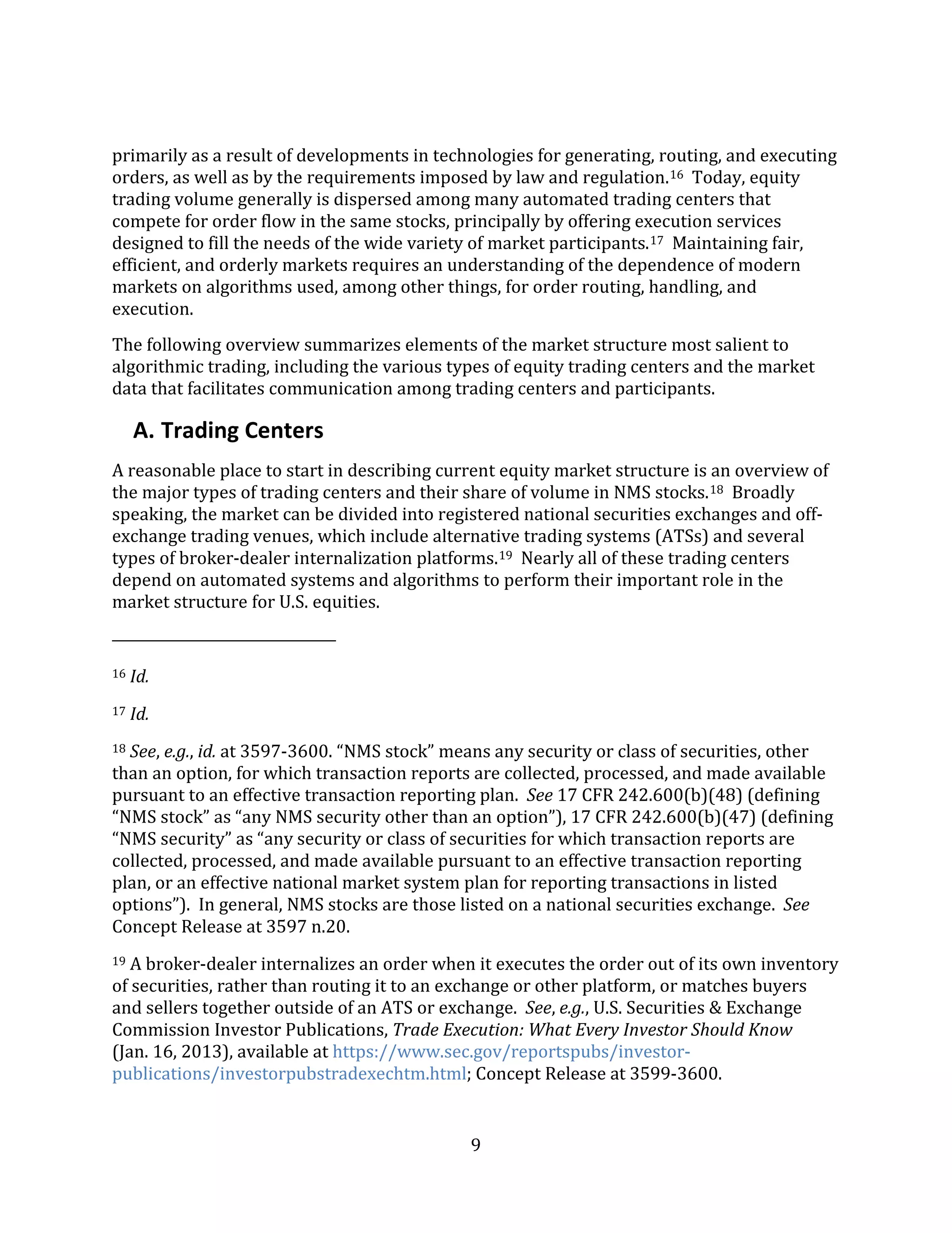 9
primarily as a result of developments in technologies for generating, routing, and executing
orders, as well as by the requirements imposed by law and regulation.16 Today, equity
trading volume generally is dispersed among many automated trading centers that
compete for order flow in the same stocks, principally by offering execution services
designed to fill the needs of the wide variety of market participants.17 Maintaining fair,
efficient, and orderly markets requires an understanding of the dependence of modern
markets on algorithms used, among other things, for order routing, handling, and
execution.
The following overview summarizes elements of the market structure most salient to
algorithmic trading, including the various types of equity trading centers and the market
data that facilitates communication among trading centers and participants.
A. Trading Centers
A reasonable place to start in describing current equity market structure is an overview of
the major types of trading centers and their share of volume in NMS stocks.18 Broadly
speaking, the market can be divided into registered national securities exchanges and off-
exchange trading venues, which include alternative trading systems (ATSs) and several
types of broker-dealer internalization platforms.19 Nearly all of these trading centers
depend on automated systems and algorithms to perform their important role in the
market structure for U.S. equities.
16 Id.
17 Id.
18 See, e.g., id. at 3597-3600. “NMS stock” means any security or class of securities, other
than an option, for which transaction reports are collected, processed, and made available
pursuant to an effective transaction reporting plan. See 17 CFR 242.600(b)(48) (defining
“NMS stock” as “any NMS security other than an option”), 17 CFR 242.600(b)(47) (defining
“NMS security” as “any security or class of securities for which transaction reports are
collected, processed, and made available pursuant to an effective transaction reporting
plan, or an effective national market system plan for reporting transactions in listed
options”). In general, NMS stocks are those listed on a national securities exchange. See
Concept Release at 3597 n.20.
19 A broker-dealer internalizes an order when it executes the order out of its own inventory
of securities, rather than routing it to an exchange or other platform, or matches buyers
and sellers together outside of an ATS or exchange. See, e.g., U.S. Securities & Exchange
Commission Investor Publications, Trade Execution: What Every Investor Should Know
(Jan. 16, 2013), available at https://www.sec.gov/reportspubs/investor-
publications/investorpubstradexechtm.html; Concept Release at 3599-3600.
 