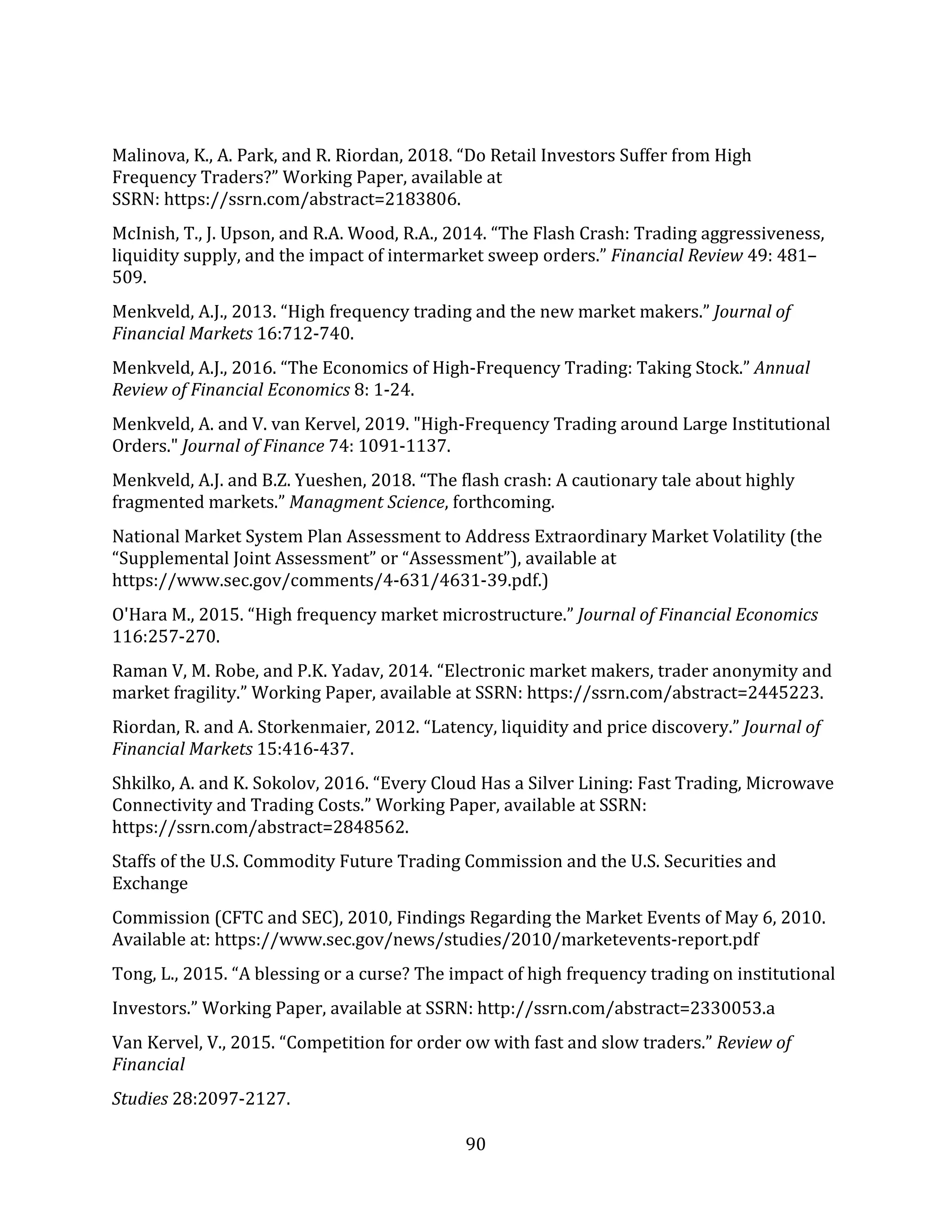 90
Malinova, K., A. Park, and R. Riordan, 2018. “Do Retail Investors Suffer from High
Frequency Traders?” Working Paper, available at
SSRN: https://ssrn.com/abstract=2183806.
McInish, T., J. Upson, and R.A. Wood, R.A., 2014. “The Flash Crash: Trading aggressiveness,
liquidity supply, and the impact of intermarket sweep orders.” Financial Review 49: 481–
509.
Menkveld, A.J., 2013. “High frequency trading and the new market makers.” Journal of
Financial Markets 16:712-740.
Menkveld, A.J., 2016. “The Economics of High-Frequency Trading: Taking Stock.” Annual
Review of Financial Economics 8: 1-24.
Menkveld, A. and V. van Kervel, 2019. "High‐Frequency Trading around Large Institutional
Orders." Journal of Finance 74: 1091-1137.
Menkveld, A.J. and B.Z. Yueshen, 2018. “The flash crash: A cautionary tale about highly
fragmented markets.” Managment Science, forthcoming.
National Market System Plan Assessment to Address Extraordinary Market Volatility (the
“Supplemental Joint Assessment” or “Assessment”), available at
https://www.sec.gov/comments/4-631/4631-39.pdf.)
O'Hara M., 2015. “High frequency market microstructure.” Journal of Financial Economics
116:257-270.
Raman V, M. Robe, and P.K. Yadav, 2014. “Electronic market makers, trader anonymity and
market fragility.” Working Paper, available at SSRN: https://ssrn.com/abstract=2445223.
Riordan, R. and A. Storkenmaier, 2012. “Latency, liquidity and price discovery.” Journal of
Financial Markets 15:416-437.
Shkilko, A. and K. Sokolov, 2016. “Every Cloud Has a Silver Lining: Fast Trading, Microwave
Connectivity and Trading Costs.” Working Paper, available at SSRN:
https://ssrn.com/abstract=2848562.
Staffs of the U.S. Commodity Future Trading Commission and the U.S. Securities and
Exchange
Commission (CFTC and SEC), 2010, Findings Regarding the Market Events of May 6, 2010.
Available at: https://www.sec.gov/news/studies/2010/marketevents-report.pdf
Tong, L., 2015. “A blessing or a curse? The impact of high frequency trading on institutional
Investors.” Working Paper, available at SSRN: http://ssrn.com/abstract=2330053.a
Van Kervel, V., 2015. “Competition for order ow with fast and slow traders.” Review of
Financial
Studies 28:2097-2127.
 