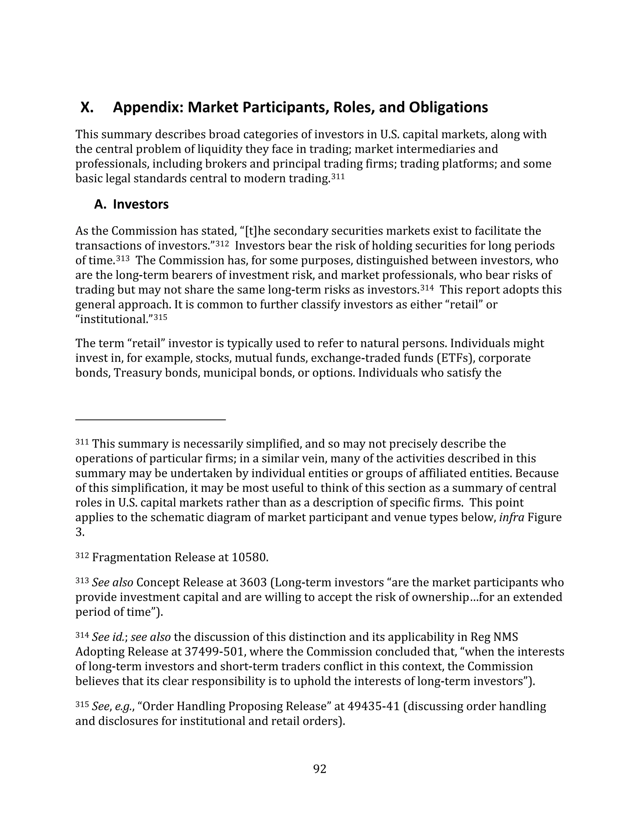 92
X. Appendix: Market Participants, Roles, and Obligations
This summary describes broad categories of investors in U.S. capital markets, along with
the central problem of liquidity they face in trading; market intermediaries and
professionals, including brokers and principal trading firms; trading platforms; and some
basic legal standards central to modern trading.311
A. Investors
As the Commission has stated, “[t]he secondary securities markets exist to facilitate the
transactions of investors.”312 Investors bear the risk of holding securities for long periods
of time.313 The Commission has, for some purposes, distinguished between investors, who
are the long-term bearers of investment risk, and market professionals, who bear risks of
trading but may not share the same long-term risks as investors.314 This report adopts this
general approach. It is common to further classify investors as either “retail” or
“institutional.”315
The term “retail” investor is typically used to refer to natural persons. Individuals might
invest in, for example, stocks, mutual funds, exchange-traded funds (ETFs), corporate
bonds, Treasury bonds, municipal bonds, or options. Individuals who satisfy the
311 This summary is necessarily simplified, and so may not precisely describe the
operations of particular firms; in a similar vein, many of the activities described in this
summary may be undertaken by individual entities or groups of affiliated entities. Because
of this simplification, it may be most useful to think of this section as a summary of central
roles in U.S. capital markets rather than as a description of specific firms. This point
applies to the schematic diagram of market participant and venue types below, infra Figure
3.
312 Fragmentation Release at 10580.
313 See also Concept Release at 3603 (Long-term investors “are the market participants who
provide investment capital and are willing to accept the risk of ownership…for an extended
period of time”).
314 See id.; see also the discussion of this distinction and its applicability in Reg NMS
Adopting Release at 37499-501, where the Commission concluded that, “when the interests
of long-term investors and short-term traders conflict in this context, the Commission
believes that its clear responsibility is to uphold the interests of long-term investors”).
315 See, e.g., “Order Handling Proposing Release” at 49435-41 (discussing order handling
and disclosures for institutional and retail orders).
 