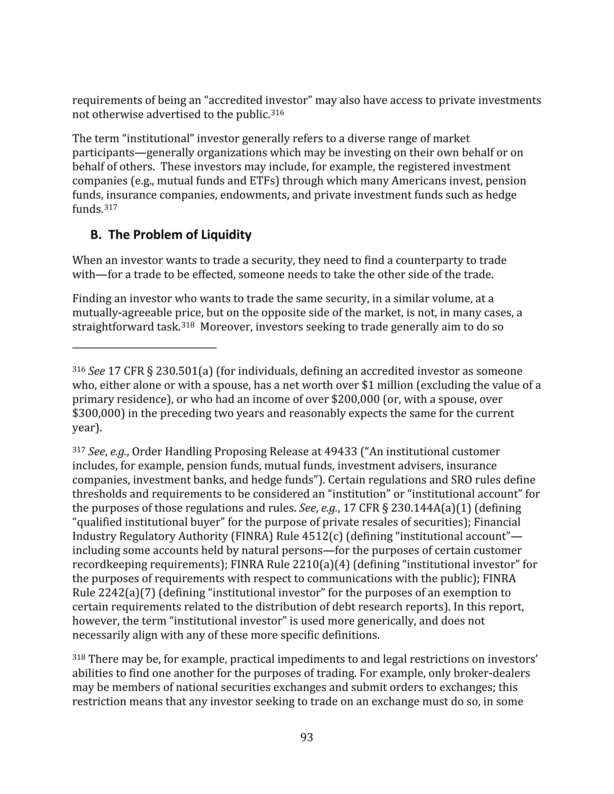 93
requirements of being an “accredited investor” may also have access to private investments
not otherwise advertised to the public.316
The term “institutional” investor generally refers to a diverse range of market
participants—generally organizations which may be investing on their own behalf or on
behalf of others. These investors may include, for example, the registered investment
companies (e.g., mutual funds and ETFs) through which many Americans invest, pension
funds, insurance companies, endowments, and private investment funds such as hedge
funds.317
B. The Problem of Liquidity
When an investor wants to trade a security, they need to find a counterparty to trade
with—for a trade to be effected, someone needs to take the other side of the trade.
Finding an investor who wants to trade the same security, in a similar volume, at a
mutually-agreeable price, but on the opposite side of the market, is not, in many cases, a
straightforward task.318 Moreover, investors seeking to trade generally aim to do so
316 See 17 CFR § 230.501(a) (for individuals, defining an accredited investor as someone
who, either alone or with a spouse, has a net worth over $1 million (excluding the value of a
primary residence), or who had an income of over $200,000 (or, with a spouse, over
$300,000) in the preceding two years and reasonably expects the same for the current
year).
317 See, e.g., Order Handling Proposing Release at 49433 (“An institutional customer
includes, for example, pension funds, mutual funds, investment advisers, insurance
companies, investment banks, and hedge funds”). Certain regulations and SRO rules define
thresholds and requirements to be considered an “institution” or “institutional account” for
the purposes of those regulations and rules. See, e.g., 17 CFR § 230.144A(a)(1) (defining
“qualified institutional buyer” for the purpose of private resales of securities); Financial
Industry Regulatory Authority (FINRA) Rule 4512(c) (defining “institutional account”—
including some accounts held by natural persons—for the purposes of certain customer
recordkeeping requirements); FINRA Rule 2210(a)(4) (defining “institutional investor” for
the purposes of requirements with respect to communications with the public); FINRA
Rule 2242(a)(7) (defining “institutional investor” for the purposes of an exemption to
certain requirements related to the distribution of debt research reports). In this report,
however, the term “institutional investor” is used more generically, and does not
necessarily align with any of these more specific definitions.
318 There may be, for example, practical impediments to and legal restrictions on investors’
abilities to find one another for the purposes of trading. For example, only broker-dealers
may be members of national securities exchanges and submit orders to exchanges; this
restriction means that any investor seeking to trade on an exchange must do so, in some
 