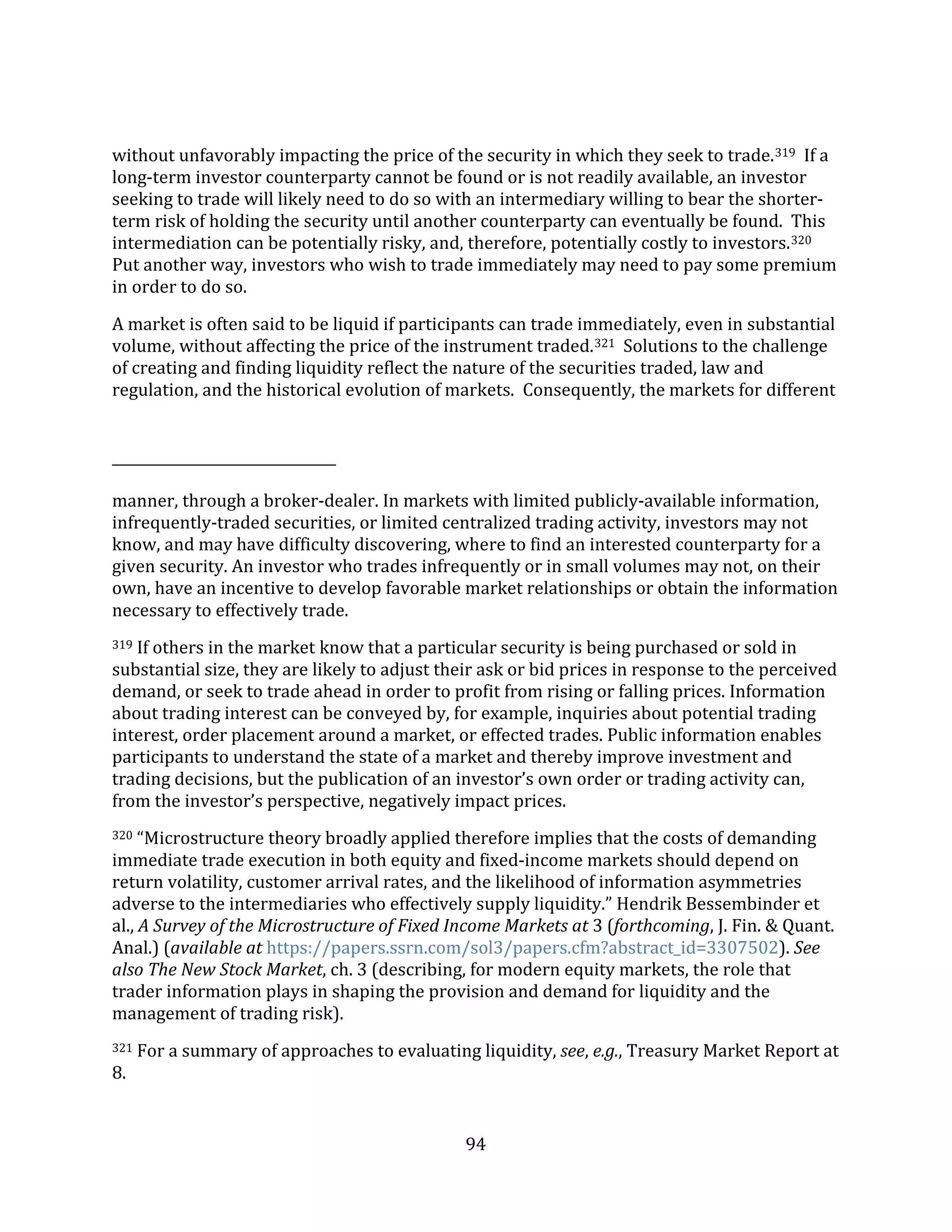 94
without unfavorably impacting the price of the security in which they seek to trade.319 If a
long-term investor counterparty cannot be found or is not readily available, an investor
seeking to trade will likely need to do so with an intermediary willing to bear the shorter-
term risk of holding the security until another counterparty can eventually be found. This
intermediation can be potentially risky, and, therefore, potentially costly to investors.320
Put another way, investors who wish to trade immediately may need to pay some premium
in order to do so.
A market is often said to be liquid if participants can trade immediately, even in substantial
volume, without affecting the price of the instrument traded.321 Solutions to the challenge
of creating and finding liquidity reflect the nature of the securities traded, law and
regulation, and the historical evolution of markets. Consequently, the markets for different
manner, through a broker-dealer. In markets with limited publicly-available information,
infrequently-traded securities, or limited centralized trading activity, investors may not
know, and may have difficulty discovering, where to find an interested counterparty for a
given security. An investor who trades infrequently or in small volumes may not, on their
own, have an incentive to develop favorable market relationships or obtain the information
necessary to effectively trade.
319 If others in the market know that a particular security is being purchased or sold in
substantial size, they are likely to adjust their ask or bid prices in response to the perceived
demand, or seek to trade ahead in order to profit from rising or falling prices. Information
about trading interest can be conveyed by, for example, inquiries about potential trading
interest, order placement around a market, or effected trades. Public information enables
participants to understand the state of a market and thereby improve investment and
trading decisions, but the publication of an investor’s own order or trading activity can,
from the investor’s perspective, negatively impact prices.
320 “Microstructure theory broadly applied therefore implies that the costs of demanding
immediate trade execution in both equity and fixed-income markets should depend on
return volatility, customer arrival rates, and the likelihood of information asymmetries
adverse to the intermediaries who effectively supply liquidity.” Hendrik Bessembinder et
al., A Survey of the Microstructure of Fixed Income Markets at 3 (forthcoming, J. Fin. & Quant.
Anal.) (available at https://papers.ssrn.com/sol3/papers.cfm?abstract_id=3307502). See
also The New Stock Market, ch. 3 (describing, for modern equity markets, the role that
trader information plays in shaping the provision and demand for liquidity and the
management of trading risk).
321 For a summary of approaches to evaluating liquidity, see, e.g., Treasury Market Report at
8.
 