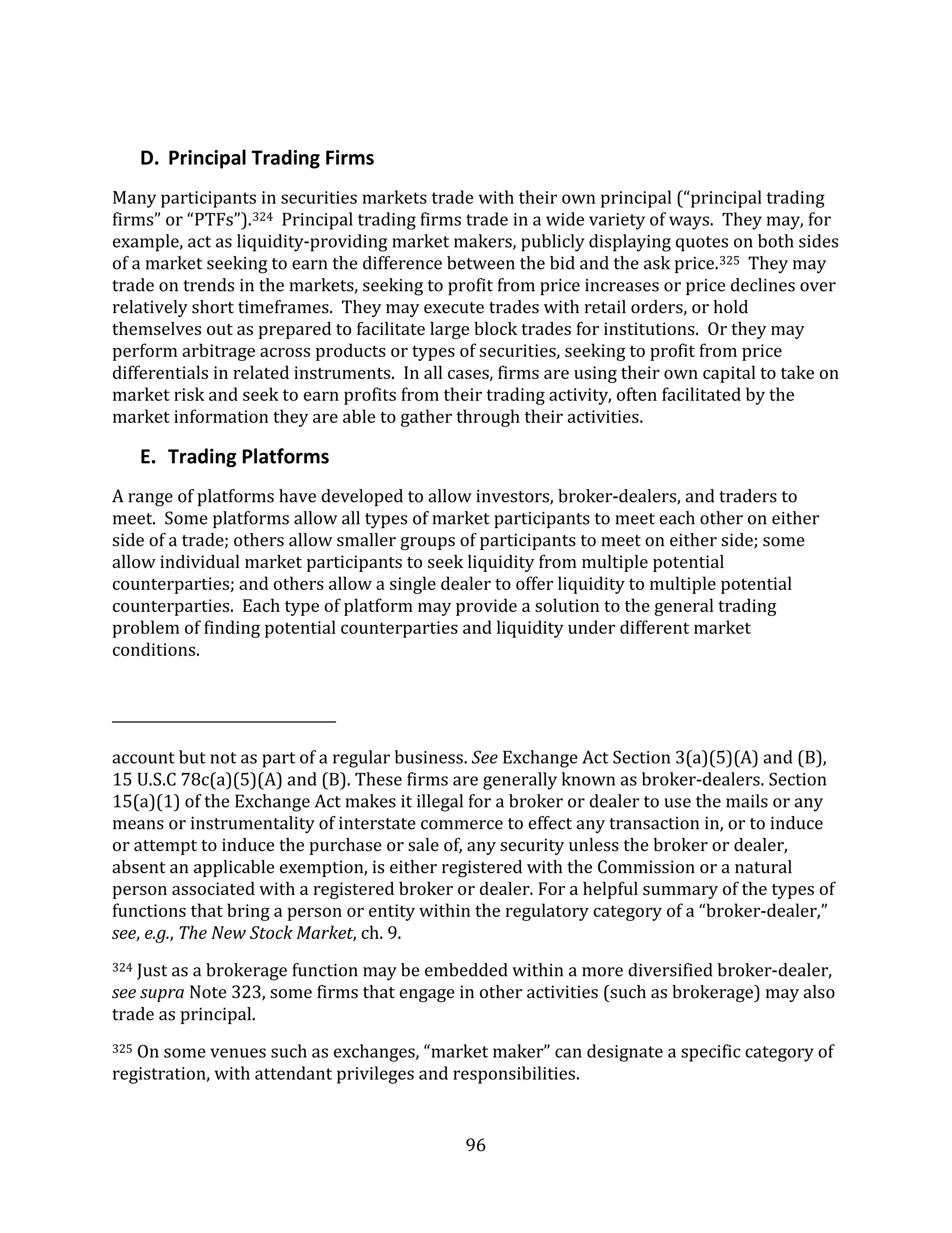 96
D. Principal Trading Firms
Many participants in securities markets trade with their own principal (“principal trading
firms” or “PTFs”).324 Principal trading firms trade in a wide variety of ways. They may, for
example, act as liquidity-providing market makers, publicly displaying quotes on both sides
of a market seeking to earn the difference between the bid and the ask price.325 They may
trade on trends in the markets, seeking to profit from price increases or price declines over
relatively short timeframes. They may execute trades with retail orders, or hold
themselves out as prepared to facilitate large block trades for institutions. Or they may
perform arbitrage across products or types of securities, seeking to profit from price
differentials in related instruments. In all cases, firms are using their own capital to take on
market risk and seek to earn profits from their trading activity, often facilitated by the
market information they are able to gather through their activities.
E. Trading Platforms
A range of platforms have developed to allow investors, broker-dealers, and traders to
meet. Some platforms allow all types of market participants to meet each other on either
side of a trade; others allow smaller groups of participants to meet on either side; some
allow individual market participants to seek liquidity from multiple potential
counterparties; and others allow a single dealer to offer liquidity to multiple potential
counterparties. Each type of platform may provide a solution to the general trading
problem of finding potential counterparties and liquidity under different market
conditions.
account but not as part of a regular business. See Exchange Act Section 3(a)(5)(A) and (B),
15 U.S.C 78c(a)(5)(A) and (B). These firms are generally known as broker-dealers. Section
15(a)(1) of the Exchange Act makes it illegal for a broker or dealer to use the mails or any
means or instrumentality of interstate commerce to effect any transaction in, or to induce
or attempt to induce the purchase or sale of, any security unless the broker or dealer,
absent an applicable exemption, is either registered with the Commission or a natural
person associated with a registered broker or dealer. For a helpful summary of the types of
functions that bring a person or entity within the regulatory category of a “broker-dealer,”
see, e.g., The New Stock Market, ch. 9.
324 Just as a brokerage function may be embedded within a more diversified broker-dealer,
see supra Note 323, some firms that engage in other activities (such as brokerage) may also
trade as principal.
325 On some venues such as exchanges, “market maker” can designate a specific category of
registration, with attendant privileges and responsibilities.
 