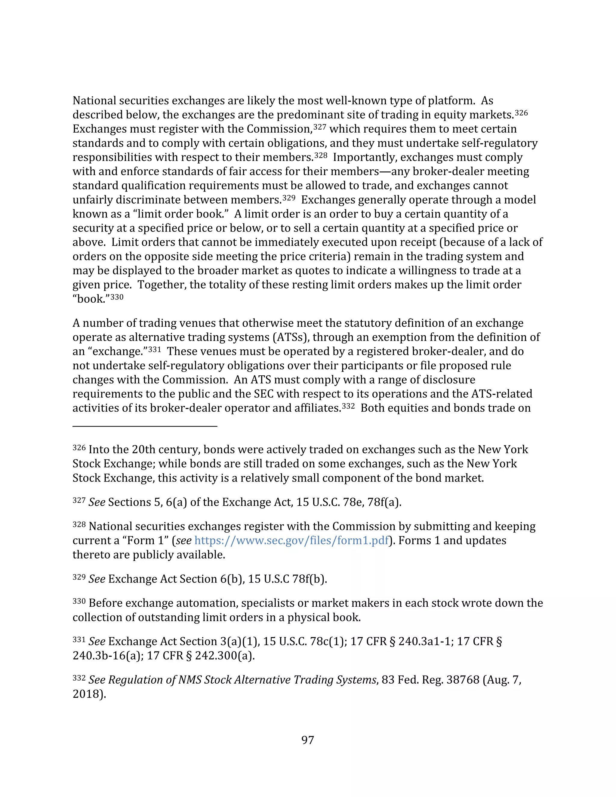97
National securities exchanges are likely the most well-known type of platform. As
described below, the exchanges are the predominant site of trading in equity markets.326
Exchanges must register with the Commission,327 which requires them to meet certain
standards and to comply with certain obligations, and they must undertake self-regulatory
responsibilities with respect to their members.328 Importantly, exchanges must comply
with and enforce standards of fair access for their members—any broker-dealer meeting
standard qualification requirements must be allowed to trade, and exchanges cannot
unfairly discriminate between members.329 Exchanges generally operate through a model
known as a “limit order book.” A limit order is an order to buy a certain quantity of a
security at a specified price or below, or to sell a certain quantity at a specified price or
above. Limit orders that cannot be immediately executed upon receipt (because of a lack of
orders on the opposite side meeting the price criteria) remain in the trading system and
may be displayed to the broader market as quotes to indicate a willingness to trade at a
given price. Together, the totality of these resting limit orders makes up the limit order
“book.”330
A number of trading venues that otherwise meet the statutory definition of an exchange
operate as alternative trading systems (ATSs), through an exemption from the definition of
an “exchange.”331 These venues must be operated by a registered broker-dealer, and do
not undertake self-regulatory obligations over their participants or file proposed rule
changes with the Commission. An ATS must comply with a range of disclosure
requirements to the public and the SEC with respect to its operations and the ATS-related
activities of its broker-dealer operator and affiliates.332 Both equities and bonds trade on
326 Into the 20th century, bonds were actively traded on exchanges such as the New York
Stock Exchange; while bonds are still traded on some exchanges, such as the New York
Stock Exchange, this activity is a relatively small component of the bond market.
327 See Sections 5, 6(a) of the Exchange Act, 15 U.S.C. 78e, 78f(a).
328 National securities exchanges register with the Commission by submitting and keeping
current a “Form 1” (see https://www.sec.gov/files/form1.pdf). Forms 1 and updates
thereto are publicly available.
329 See Exchange Act Section 6(b), 15 U.S.C 78f(b).
330 Before exchange automation, specialists or market makers in each stock wrote down the
collection of outstanding limit orders in a physical book.
331 See Exchange Act Section 3(a)(1), 15 U.S.C. 78c(1); 17 CFR § 240.3a1-1; 17 CFR §
240.3b-16(a); 17 CFR § 242.300(a).
332 See Regulation of NMS Stock Alternative Trading Systems, 83 Fed. Reg. 38768 (Aug. 7,
2018).
 
