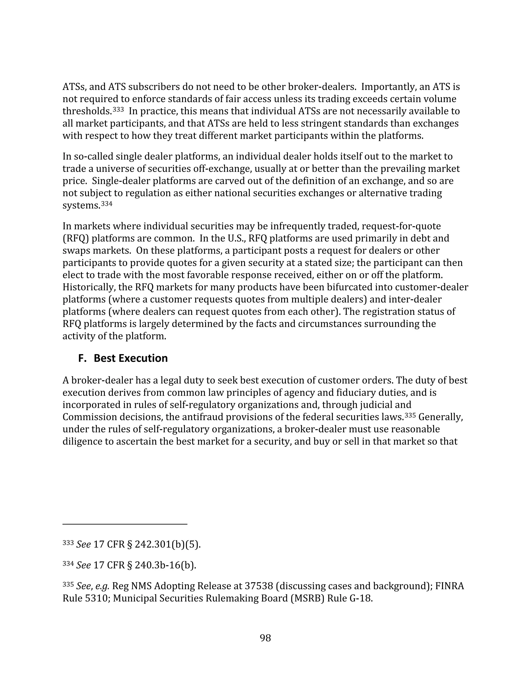 98
ATSs, and ATS subscribers do not need to be other broker-dealers. Importantly, an ATS is
not required to enforce standards of fair access unless its trading exceeds certain volume
thresholds.333 In practice, this means that individual ATSs are not necessarily available to
all market participants, and that ATSs are held to less stringent standards than exchanges
with respect to how they treat different market participants within the platforms.
In so-called single dealer platforms, an individual dealer holds itself out to the market to
trade a universe of securities off-exchange, usually at or better than the prevailing market
price. Single-dealer platforms are carved out of the definition of an exchange, and so are
not subject to regulation as either national securities exchanges or alternative trading
systems.334
In markets where individual securities may be infrequently traded, request-for-quote
(RFQ) platforms are common. In the U.S., RFQ platforms are used primarily in debt and
swaps markets. On these platforms, a participant posts a request for dealers or other
participants to provide quotes for a given security at a stated size; the participant can then
elect to trade with the most favorable response received, either on or off the platform.
Historically, the RFQ markets for many products have been bifurcated into customer-dealer
platforms (where a customer requests quotes from multiple dealers) and inter-dealer
platforms (where dealers can request quotes from each other). The registration status of
RFQ platforms is largely determined by the facts and circumstances surrounding the
activity of the platform.
F. Best Execution
A broker-dealer has a legal duty to seek best execution of customer orders. The duty of best
execution derives from common law principles of agency and fiduciary duties, and is
incorporated in rules of self-regulatory organizations and, through judicial and
Commission decisions, the antifraud provisions of the federal securities laws.335 Generally,
under the rules of self-regulatory organizations, a broker-dealer must use reasonable
diligence to ascertain the best market for a security, and buy or sell in that market so that
333 See 17 CFR § 242.301(b)(5).
334 See 17 CFR § 240.3b-16(b).
335 See, e.g. Reg NMS Adopting Release at 37538 (discussing cases and background); FINRA
Rule 5310; Municipal Securities Rulemaking Board (MSRB) Rule G-18.
 