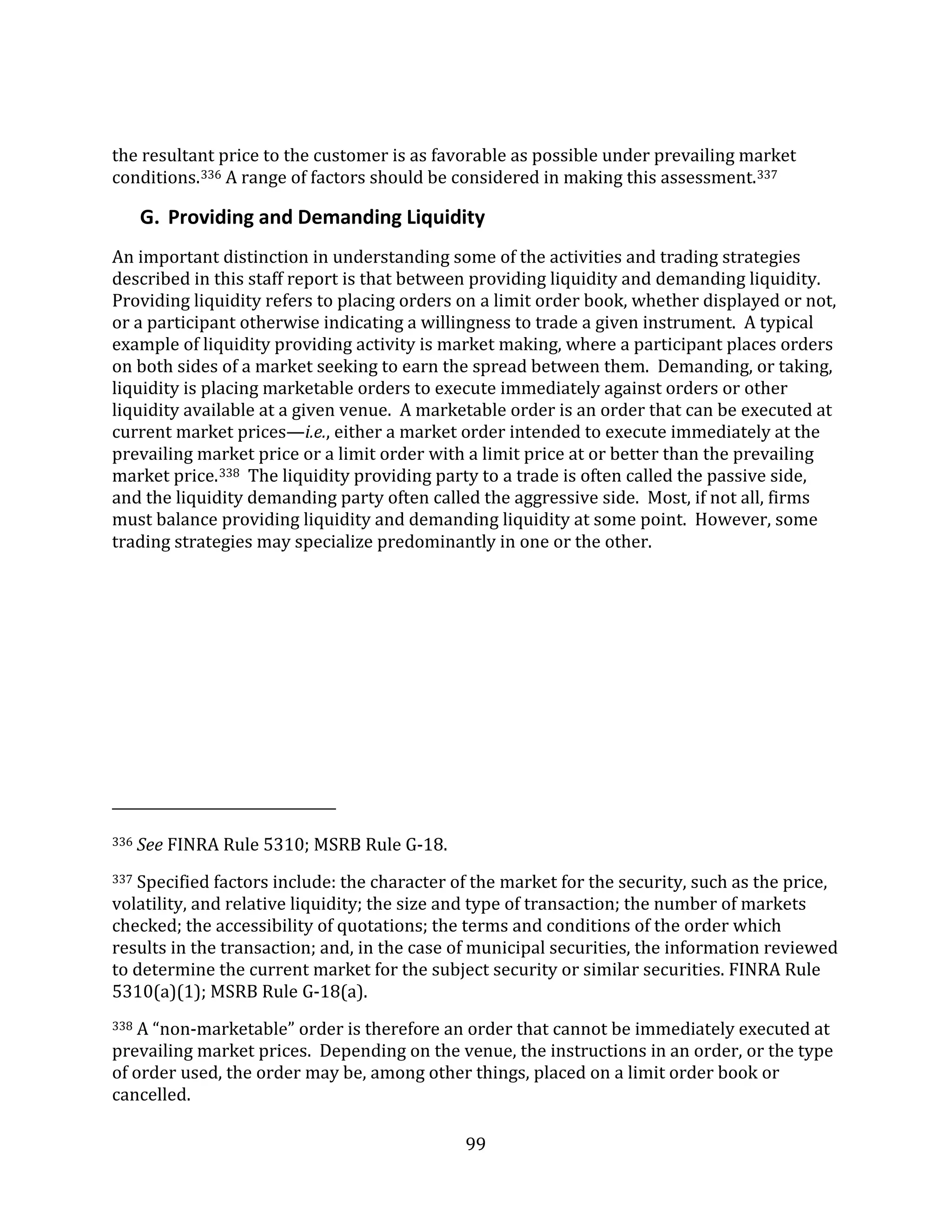 99
the resultant price to the customer is as favorable as possible under prevailing market
conditions.336 A range of factors should be considered in making this assessment.337
G. Providing and Demanding Liquidity
An important distinction in understanding some of the activities and trading strategies
described in this staff report is that between providing liquidity and demanding liquidity.
Providing liquidity refers to placing orders on a limit order book, whether displayed or not,
or a participant otherwise indicating a willingness to trade a given instrument. A typical
example of liquidity providing activity is market making, where a participant places orders
on both sides of a market seeking to earn the spread between them. Demanding, or taking,
liquidity is placing marketable orders to execute immediately against orders or other
liquidity available at a given venue. A marketable order is an order that can be executed at
current market prices—i.e., either a market order intended to execute immediately at the
prevailing market price or a limit order with a limit price at or better than the prevailing
market price.338 The liquidity providing party to a trade is often called the passive side,
and the liquidity demanding party often called the aggressive side. Most, if not all, firms
must balance providing liquidity and demanding liquidity at some point. However, some
trading strategies may specialize predominantly in one or the other.
336 See FINRA Rule 5310; MSRB Rule G-18.
337 Specified factors include: the character of the market for the security, such as the price,
volatility, and relative liquidity; the size and type of transaction; the number of markets
checked; the accessibility of quotations; the terms and conditions of the order which
results in the transaction; and, in the case of municipal securities, the information reviewed
to determine the current market for the subject security or similar securities. FINRA Rule
5310(a)(1); MSRB Rule G-18(a).
338 A “non-marketable” order is therefore an order that cannot be immediately executed at
prevailing market prices. Depending on the venue, the instructions in an order, or the type
of order used, the order may be, among other things, placed on a limit order book or
cancelled.
 