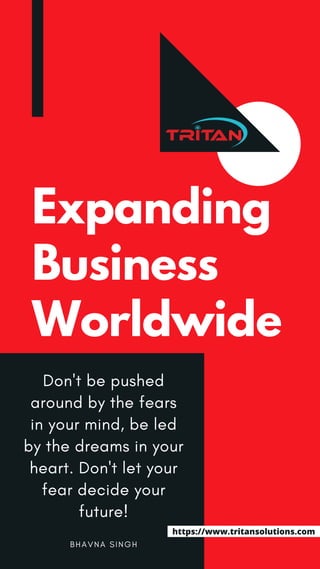 Expanding
Business
Worldwide
B H A V N A S I N G H
Don't be pushed
around by the fears
in your mind, be led
by the dreams in your
heart. Don't let your
fear decide your
future!
https://www.tritansolutions.com
 