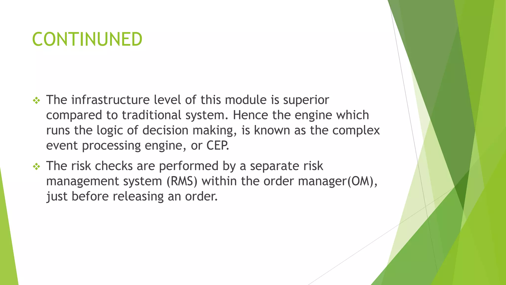 CONTINUNED
 The infrastructure level of this module is superior
compared to traditional system. Hence the engine which
runs the logic of decision making, is known as the complex
event processing engine, or CEP.
 The risk checks are performed by a separate risk
management system (RMS) within the order manager(OM),
just before releasing an order.
 